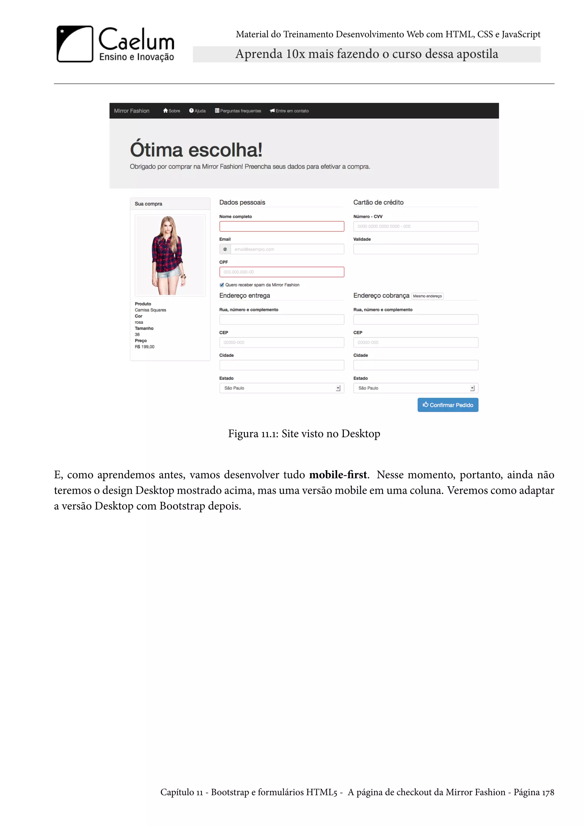 Material do Treinamento DesenvolvimentoWeb com HTML, CSS e JavaScript Figura ÕÕ.Õ: Site visto no Desktop E, como aprendemos antes, vamos desenvolver tudo mobile-rst. Nesse momento, portanto, ainda não teremos o design Desktopmostrado acima, mas uma versãomobile em uma coluna. Veremos como adaptar a versão Desktop com Bootstrap depois. Capítulo ÕÕ - Bootstrap e formulários HTML¢ - A página de checkout da Mirror Fashion - Página Õß˜ 