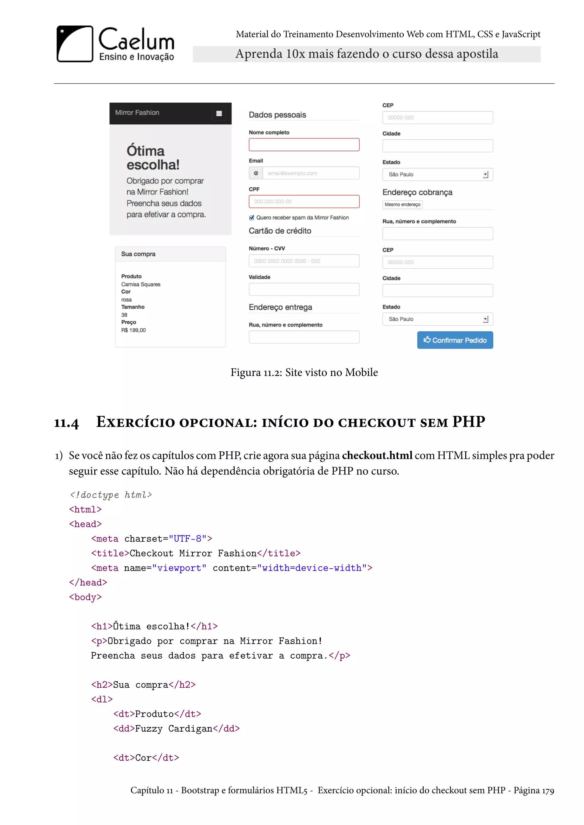 Material do Treinamento DesenvolvimentoWeb com HTML, CSS e JavaScript Figura ÕÕ.ó: Site visto no Mobile ÕÕ.¦ Eìu§hih†™ ™£h†™•Z: †•ih†™ o™ h„uhŽ™¶± «u“ PHP Õ) Se você não fez os capítulos comPHP, crie agora sua página checkout.html comHTMLsimples pra poder seguir esse capítulo. Não há dependência obrigatória de PHP no curso. !doctype html html head meta charset=UTF-8 titleCheckout Mirror Fashion/title meta name=viewport content=width=device-width /head body h1Ótima escolha!/h1 pObrigado por comprar na Mirror Fashion! Preencha seus dados para efetivar a compra./p h2Sua compra/h2 dl dtProduto/dt ddFuzzy Cardigan/dd dtCor/dt Capítulo ÕÕ - Bootstrap e formulários HTML¢ - Exercício opcional: início do checkout sem PHP - Página ÕßÉ 