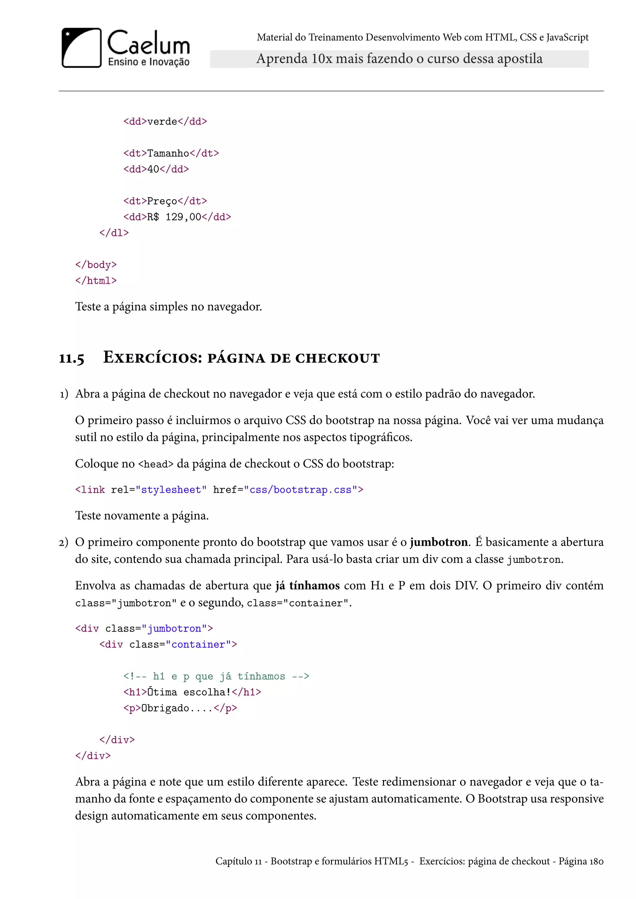 Material do Treinamento DesenvolvimentoWeb com HTML, CSS e JavaScript ddverde/dd dtTamanho/dt dd40/dd dtPreço/dt ddR$ 129,00/dd /dl /body /html Teste a página simples no navegador. ÕÕ.¢ Eìu§hih†™«: £a†•Z ou h„uhŽ™¶± Õ) Abra a página de checkout no navegador e veja que está com o estilo padrão do navegador. O primeiro passo é incluirmos o arquivo CSS do bootstrap na nossa página. Você vai ver uma mudança sutil no estilo da página, principalmente nos aspectos tipográcos. Coloque no head da página de checkout o CSS do bootstrap: link rel=stylesheet href=css/bootstrap.css Teste novamente a página. ó) O primeiro componente pronto do bootstrap que vamos usar é o jumbotron. É basicamente a abertura do site, contendo sua chamada principal. Para usá-lo basta criar um div com a classe jumbotron. Envolva as chamadas de abertura que já tínhamos com HÕ e P em dois DIV. O primeiro div contém class=jumbotron e o segundo, class=container. div class=jumbotron div class=container !-- h1 e p que já tínhamos -- h1Ótima escolha!/h1 pObrigado..../p /div /div Abra a página e note que um estilo diferente aparece. Teste redimensionar o navegador e veja que o ta-manho da fonte e espaçamento do componente se ajustamautomaticamente. O Bootstrap usa responsive design automaticamente em seus componentes. Capítulo ÕÕ - Bootstrap e formulários HTML¢ - Exercícios: página de checkout - Página Õ˜þ 