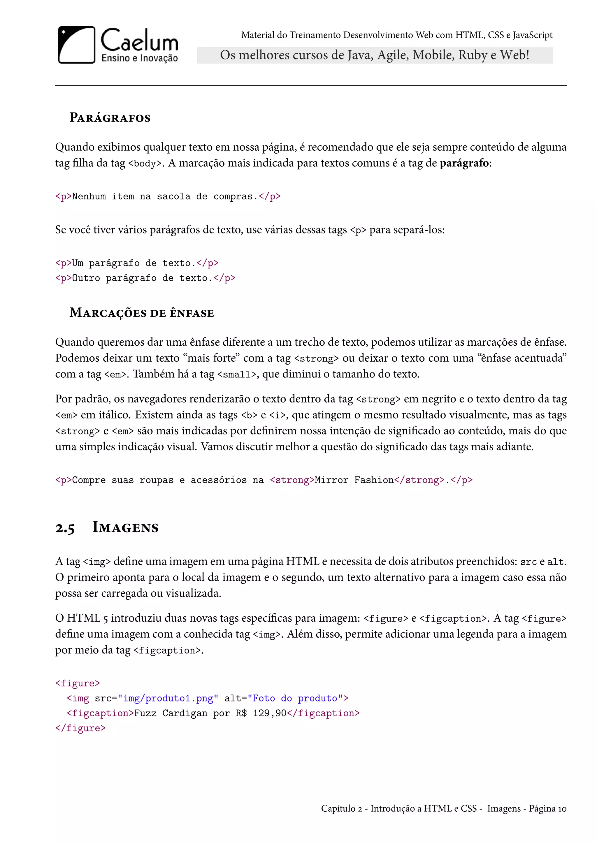 Material do Treinamento DesenvolvimentoWeb com HTML, CSS e JavaScript PZ§a§Z€™« Quando exibimos qualquer texto em nossa página, é recomendado que ele seja sempre conteúdo de alguma tag lha da tag body. A marcação mais indicada para textos comuns é a tag de parágrafo: pNenhum item na sacola de compras./p Se você tiver vários parágrafos de texto, use várias dessas tags p para separá-los: pUm parágrafo de texto./p pOutro parágrafo de texto./p MZ§hZcou« ou e•€Z«u Quando queremos dar uma ênfase diferente a um trecho de texto, podemos utilizar as marcações de ênfase. Podemos deixar um texto “mais forte” com a tag strong ou deixar o texto com uma “ênfase acentuada” com a tag em. Também há a tag small, que diminui o tamanho do texto. Por padrão, os navegadores renderizarão o texto dentro da tag strong em negrito e o texto dentro da tag em em itálico. Existem ainda as tags b e i, que atingem o mesmo resultado visualmente, mas as tags strong e em são mais indicadas por denirem nossa intenção de signicado ao conteúdo, mais do que uma simples indicação visual. Vamos discutir melhor a questão do signicado das tags mais adiante. pCompre suas roupas e acessórios na strongMirror Fashion/strong./p ó.¢ I“Zu•« A tag img dene uma imagem em uma página HTML e necessita de dois atributos preenchidos: src e alt. O primeiro aponta para o local da imagem e o segundo, um texto alternativo para a imagem caso essa não possa ser carregada ou visualizada. O HTML ¢ introduziu duas novas tags especícas para imagem: figure e figcaption. A tag figure dene uma imagem com a conhecida tag img. Além disso, permite adicionar uma legenda para a imagem por meio da tag figcaption. figure img src=img/produto1.png alt=Foto do produto figcaptionFuzz Cardigan por R$ 129,90/figcaption /figure Capítulo ó - Introdução a HTML e CSS - Imagens - Página Õþ 