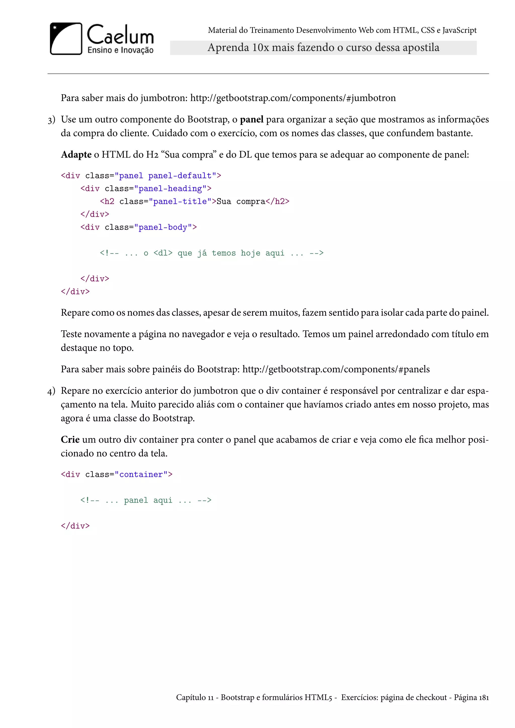 Material do Treinamento DesenvolvimentoWeb com HTML, CSS e JavaScript Para saber mais do jumbotron: http://getbootstrap.com/components/kjumbotron ì) Use um outro componente do Bootstrap, o panel para organizar a seção que mostramos as informações da compra do cliente. Cuidado com o exercício, com os nomes das classes, que confundem bastante. Adapte o HTML do Hó “Sua compra” e do DL que temos para se adequar ao componente de panel: div class=panel panel-default div class=panel-heading h2 class=panel-titleSua compra/h2 /div div class=panel-body !-- ... o dl que já temos hoje aqui ... -- /div /div Repare como os nomes das classes, apesar de seremmuitos, fazem sentido para isolar cada parte do painel. Teste novamente a página no navegador e veja o resultado. Temos um painel arredondado com título em destaque no topo. Para saber mais sobre painéis do Bootstrap: http://getbootstrap.com/components/kpanels ¦) Repare no exercício anterior do jumbotron que o div container é responsável por centralizar e dar espa-çamento na tela. Muito parecido aliás com o container que havíamos criado antes em nosso projeto, mas agora é uma classe do Bootstrap. Crie um outro div container pra conter o panel que acabamos de criar e veja como ele ca melhor posi-cionado no centro da tela. div class=container !-- ... panel aqui ... -- /div Capítulo ÕÕ - Bootstrap e formulários HTML¢ - Exercícios: página de checkout - Página Õ˜Õ 