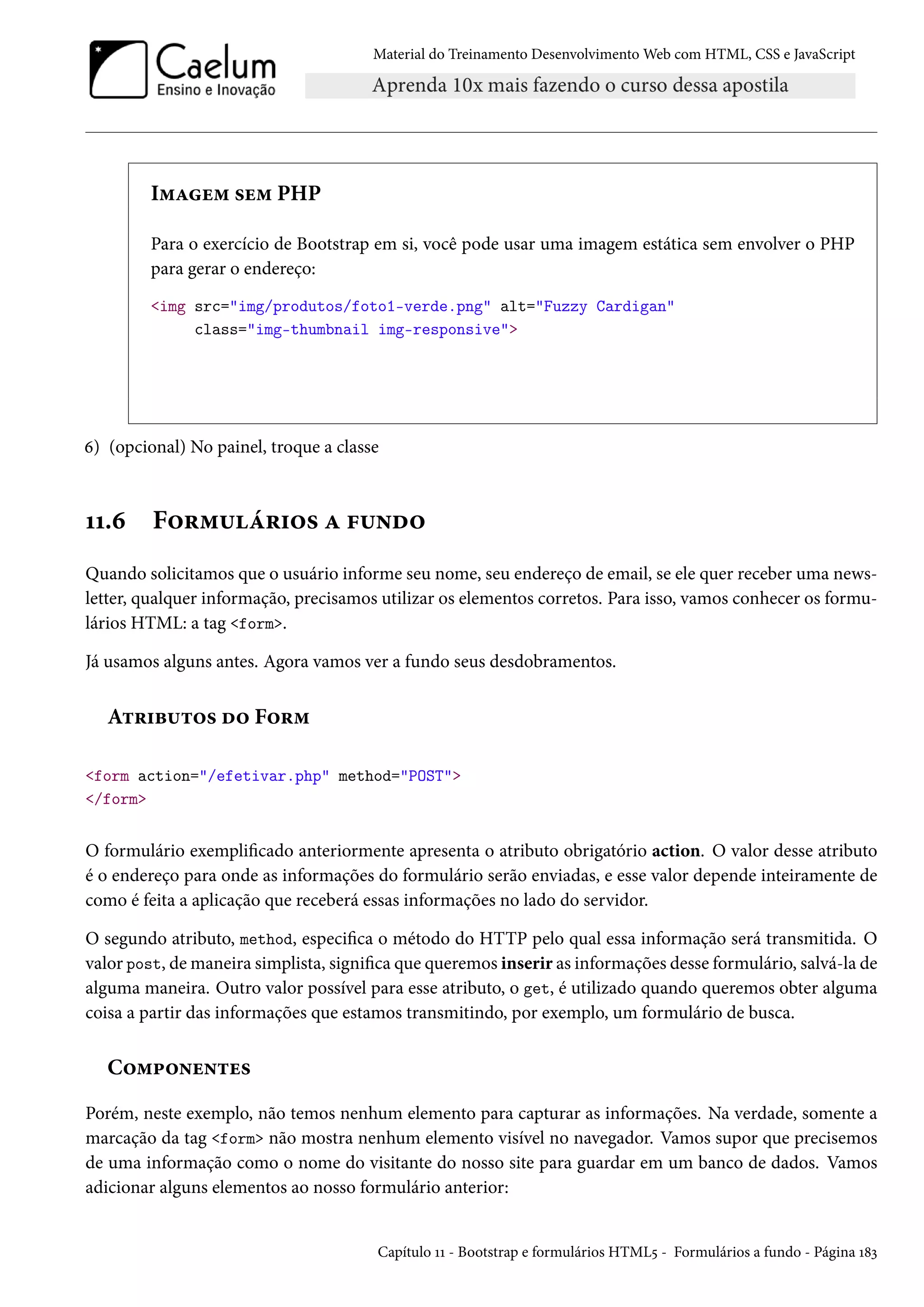 Material do Treinamento DesenvolvimentoWeb com HTML, CSS e JavaScript I“Zu“ «u“ PHP Para o exercício de Bootstrap em si, você pode usar uma imagem estática sem envolver o PHP para gerar o endereço: img src=img/produtos/foto1-verde.png alt=Fuzzy Cardigan class=img-thumbnail img-responsive ä) (opcional) No painel, troque a classe ÕÕ.ä F™§“¶a§†™« Z €¶•o™ Quando solicitamos que o usuário informe seu nome, seu endereço de email, se ele quer receber uma news-letter, qualquer informação, precisamos utilizar os elementos corretos. Para isso, vamos conhecer os formu-lários HTML: a tag form. Já usamos alguns antes. Agora vamos ver a fundo seus desdobramentos. A±§†f¶±™« o™ F™§“ form action=/efetivar.php method=POST /form O formulário exemplicado anteriormente apresenta o atributo obrigatório action. O valor desse atributo é o endereço para onde as informações do formulário serão enviadas, e esse valor depende inteiramente de como é feita a aplicação que receberá essas informações no lado do servidor. O segundo atributo, method, especica o método do HTTP pelo qual essa informação será transmitida. O valor post, demaneira simplista, signica que queremos inserir as informações desse formulário, salvá-la de alguma maneira. Outro valor possível para esse atributo, o get, é utilizado quando queremos obter alguma coisa a partir das informações que estamos transmitindo, por exemplo, um formulário de busca. C™“£™•u•±u« Porém, neste exemplo, não temos nenhum elemento para capturar as informações. Na verdade, somente a marcação da tag form não mostra nenhum elemento visível no navegador. Vamos supor que precisemos de uma informação como o nome do visitante do nosso site para guardar em um banco de dados. Vamos adicionar alguns elementos ao nosso formulário anterior: Capítulo ÕÕ - Bootstrap e formulários HTML¢ - Formulários a fundo - Página Õ˜ì 