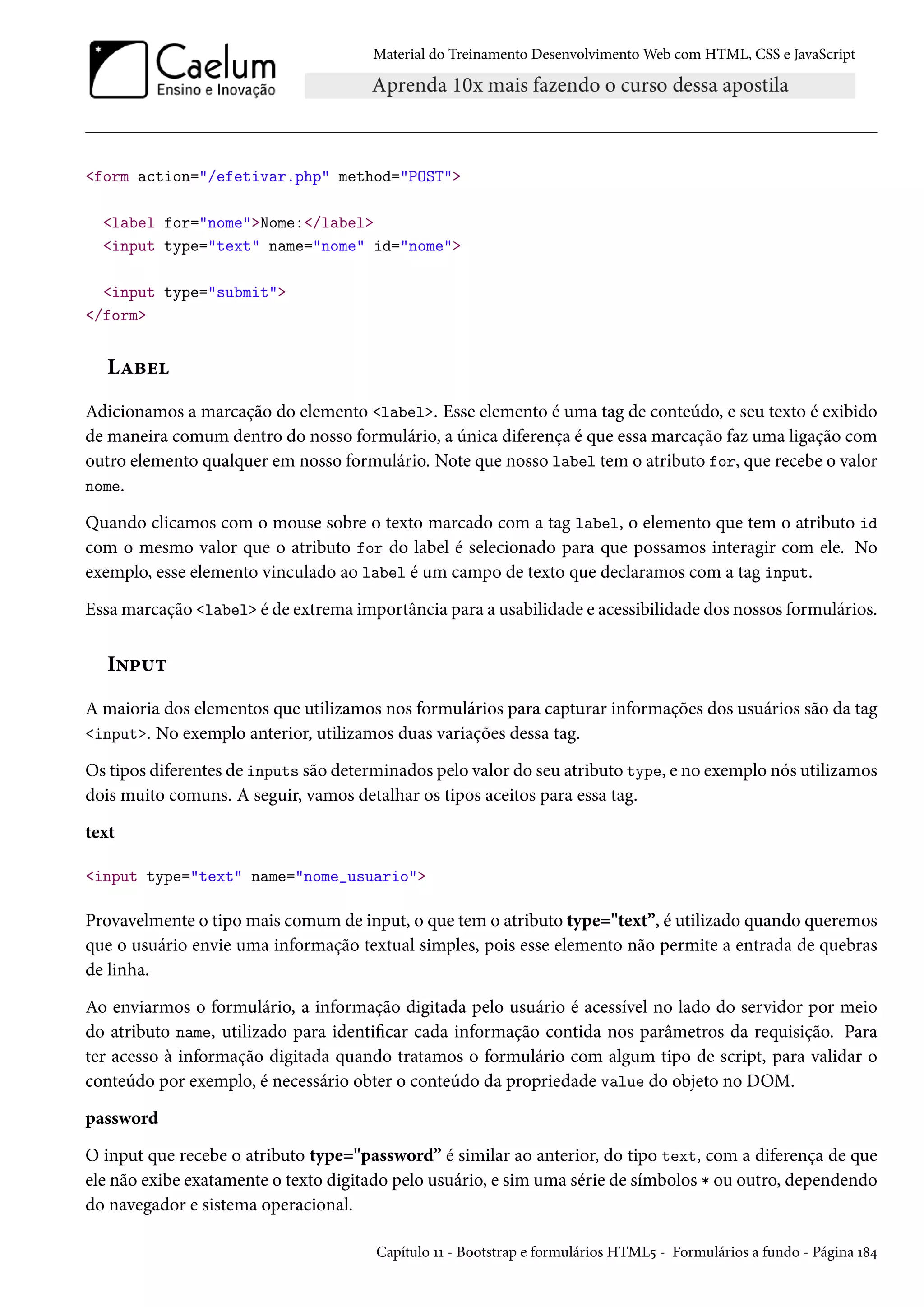 Material do Treinamento DesenvolvimentoWeb com HTML, CSS e JavaScript form action=/efetivar.php method=POST label for=nomeNome:/label input type=text name=nome id=nome input type=submit /form LZfu Adicionamos a marcação do elemento label. Esse elemento é uma tag de conteúdo, e seu texto é exibido de maneira comum dentro do nosso formulário, a única diferença é que essa marcação faz uma ligação com outro elemento qualquer em nosso formulário. Note que nosso label tem o atributo for, que recebe o valor nome. Quando clicamos com o mouse sobre o texto marcado com a tag label, o elemento que tem o atributo id com o mesmo valor que o atributo for do label é selecionado para que possamos interagir com ele. No exemplo, esse elemento vinculado ao label é um campo de texto que declaramos com a tag input. Essamarcação label é de extrema importância para a usabilidade e acessibilidade dos nossos formulários. I•£¶± A maioria dos elementos que utilizamos nos formulários para capturar informações dos usuários são da tag input. No exemplo anterior, utilizamos duas variações dessa tag. Os tipos diferentes de inputs são determinados pelo valor do seu atributo type, e no exemplo nós utilizamos dois muito comuns. A seguir, vamos detalhar os tipos aceitos para essa tag. text input type=text name=nome_usuario Provavelmente o tipomais comum de input, o que tem o atributo type=text”, é utilizado quando queremos que o usuário envie uma informação textual simples, pois esse elemento não permite a entrada de quebras de linha. Ao enviarmos o formulário, a informação digitada pelo usuário é acessível no lado do servidor por meio do atributo name, utilizado para identicar cada informação contida nos parâmetros da requisição. Para ter acesso à informação digitada quando tratamos o formulário com algum tipo de script, para validar o conteúdo por exemplo, é necessário obter o conteúdo da propriedade value do objeto no DOM. password O input que recebe o atributo type=password” é similar ao anterior, do tipo text, com a diferença de que ele não exibe exatamente o texto digitado pelo usuário, e sim uma série de símbolos * ou outro, dependendo do navegador e sistema operacional. Capítulo ÕÕ - Bootstrap e formulários HTML¢ - Formulários a fundo - Página Õ˜¦ 