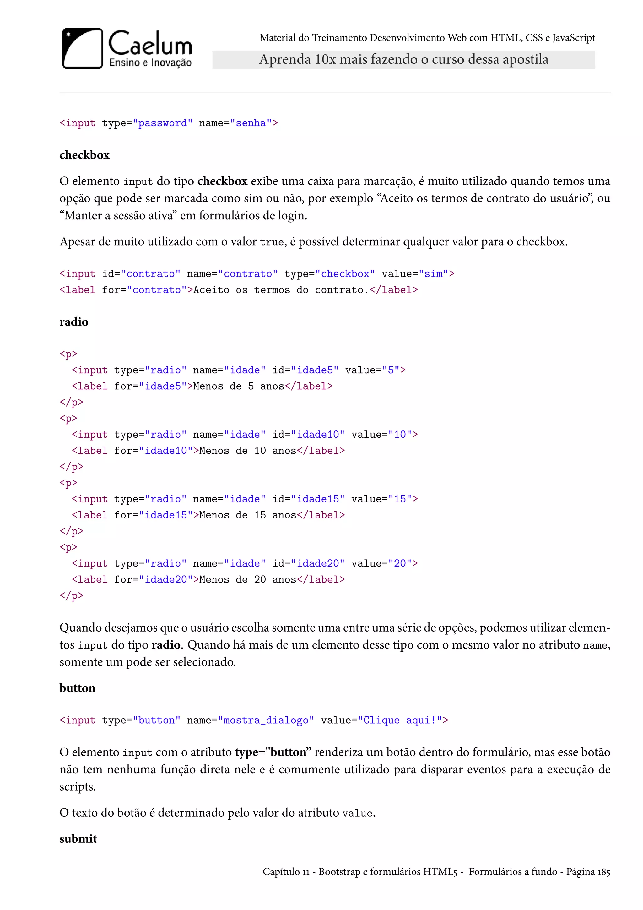 Material do Treinamento DesenvolvimentoWeb com HTML, CSS e JavaScript input type=password name=senha checkbox O elemento input do tipo checkbox exibe uma caixa para marcação, é muito utilizado quando temos uma opção que pode ser marcada como sim ou não, por exemplo “Aceito os termos de contrato do usuário”, ou “Manter a sessão ativa” em formulários de login. Apesar de muito utilizado com o valor true, é possível determinar qualquer valor para o checkbox. input id=contrato name=contrato type=checkbox value=sim label for=contratoAceito os termos do contrato./label radio p input type=radio name=idade id=idade5 value=5 label for=idade5Menos de 5 anos/label /p p input type=radio name=idade id=idade10 value=10 label for=idade10Menos de 10 anos/label /p p input type=radio name=idade id=idade15 value=15 label for=idade15Menos de 15 anos/label /p p input type=radio name=idade id=idade20 value=20 label for=idade20Menos de 20 anos/label /p Quando desejamos que o usuário escolha somente uma entre uma série de opções, podemos utilizar elemen-tos input do tipo radio. Quando há mais de um elemento desse tipo com o mesmo valor no atributo name, somente um pode ser selecionado. button input type=button name=mostra_dialogo value=Clique aqui! O elemento input com o atributo type=button” renderiza um botão dentro do formulário, mas esse botão não tem nenhuma função direta nele e é comumente utilizado para disparar eventos para a execução de scripts. O texto do botão é determinado pelo valor do atributo value. submit Capítulo ÕÕ - Bootstrap e formulários HTML¢ - Formulários a fundo - Página Õ˜¢ 