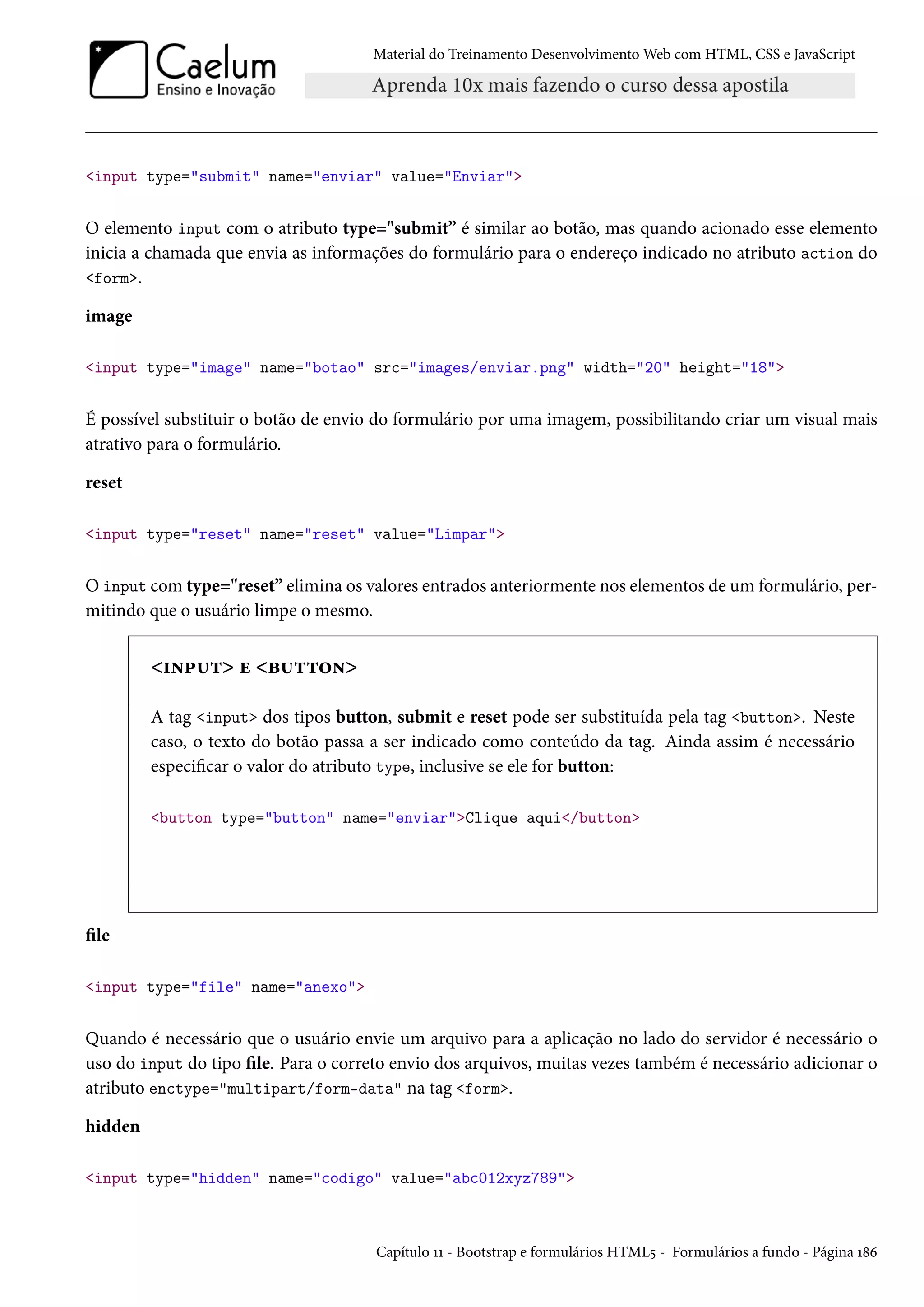 Material do Treinamento DesenvolvimentoWeb com HTML, CSS e JavaScript input type=submit name=enviar value=Enviar O elemento input com o atributo type=submit” é similar ao botão, mas quando acionado esse elemento inicia a chamada que envia as informações do formulário para o endereço indicado no atributo action do form. image input type=image name=botao src=images/enviar.png width=20 height=18 É possível substituir o botão de envio do formulário por uma imagem, possibilitando criar um visual mais atrativo para o formulário. reset input type=reset name=reset value=Limpar O input comtype=reset” elimina os valores entrados anteriormente nos elementos de um formulário, per-mitindo que o usuário limpe o mesmo. †•£¶± u f¶±±™• A tag input dos tipos button, submit e reset pode ser substituída pela tag button. Neste caso, o texto do botão passa a ser indicado como conteúdo da tag. Ainda assim é necessário especicar o valor do atributo type, inclusive se ele for button: button type=button name=enviarClique aqui/button le input type=file name=anexo Quando é necessário que o usuário envie um arquivo para a aplicação no lado do servidor é necessário o uso do input do tipo le. Para o correto envio dos arquivos, muitas vezes também é necessário adicionar o atributo enctype=multipart/form-data na tag form. hidden input type=hidden name=codigo value=abc012xyz789 Capítulo ÕÕ - Bootstrap e formulários HTML¢ - Formulários a fundo - Página Õ˜ä 