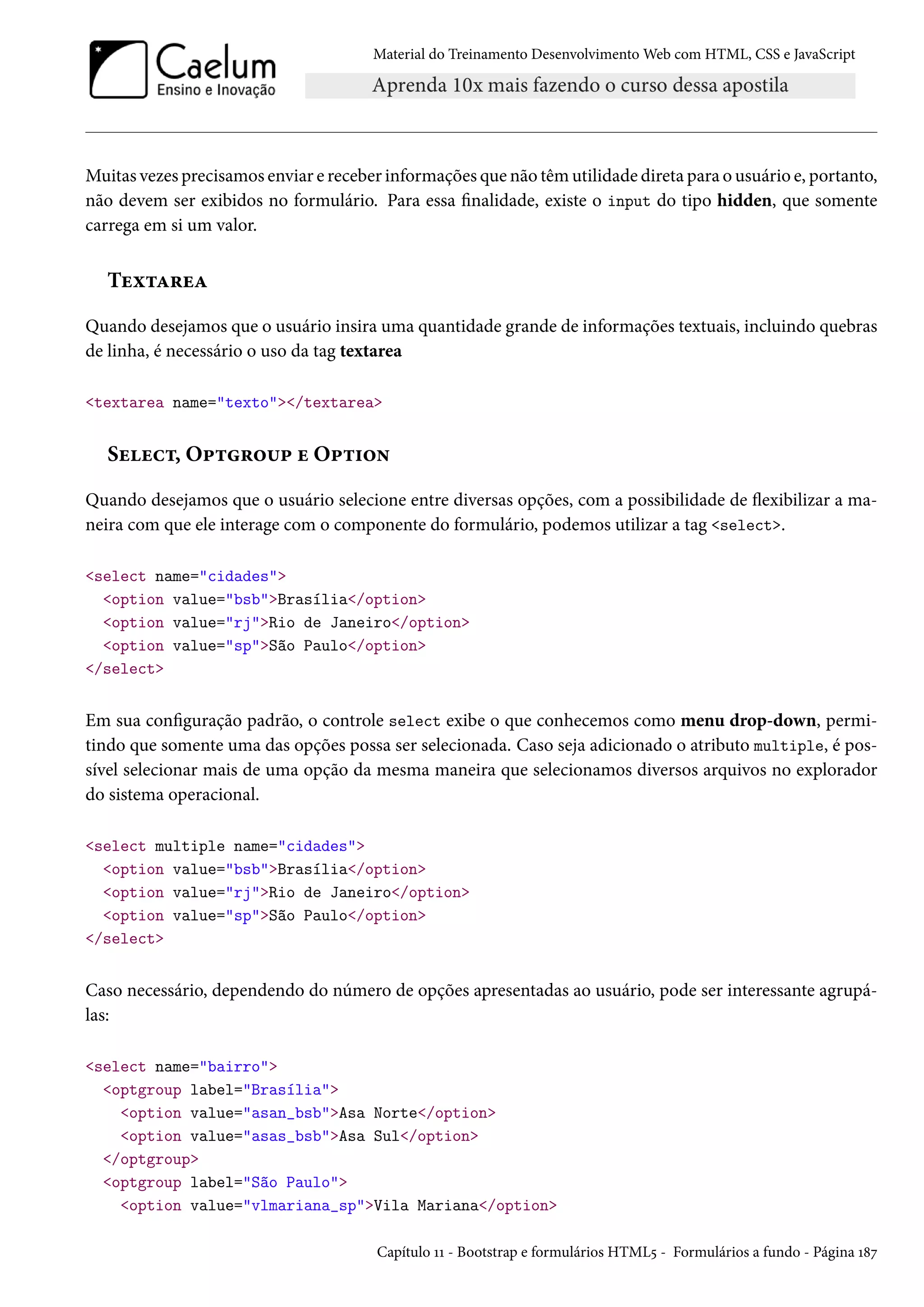 Material do Treinamento DesenvolvimentoWeb com HTML, CSS e JavaScript Muitas vezes precisamos enviar e receber informações que não têm utilidade direta para o usuário e, portanto, não devem ser exibidos no formulário. Para essa nalidade, existe o input do tipo hidden, que somente carrega em si um valor. Tuì±Z§uZ Quando desejamos que o usuário insira uma quantidade grande de informações textuais, incluindo quebras de linha, é necessário o uso da tag textarea textarea name=texto/textarea Suuh±, O£±§™¶£ u O£±†™• Quando desejamos que o usuário selecione entre diversas opções, com a possibilidade de žexibilizar a ma-neira com que ele interage com o componente do formulário, podemos utilizar a tag select. select name=cidades option value=bsbBrasília/option option value=rjRio de Janeiro/option option value=spSão Paulo/option /select Em sua conguração padrão, o controle select exibe o que conhecemos como menu drop-down, permi-tindo que somente uma das opções possa ser selecionada. Caso seja adicionado o atributo multiple, é pos-sível selecionar mais de uma opção da mesma maneira que selecionamos diversos arquivos no explorador do sistema operacional. select multiple name=cidades option value=bsbBrasília/option option value=rjRio de Janeiro/option option value=spSão Paulo/option /select Caso necessário, dependendo do número de opções apresentadas ao usuário, pode ser interessante agrupá-las: select name=bairro optgroup label=Brasília option value=asan_bsbAsa Norte/option option value=asas_bsbAsa Sul/option /optgroup optgroup label=São Paulo option value=vlmariana_spVila Mariana/option Capítulo ÕÕ - Bootstrap e formulários HTML¢ - Formulários a fundo - Página Õ˜ß 