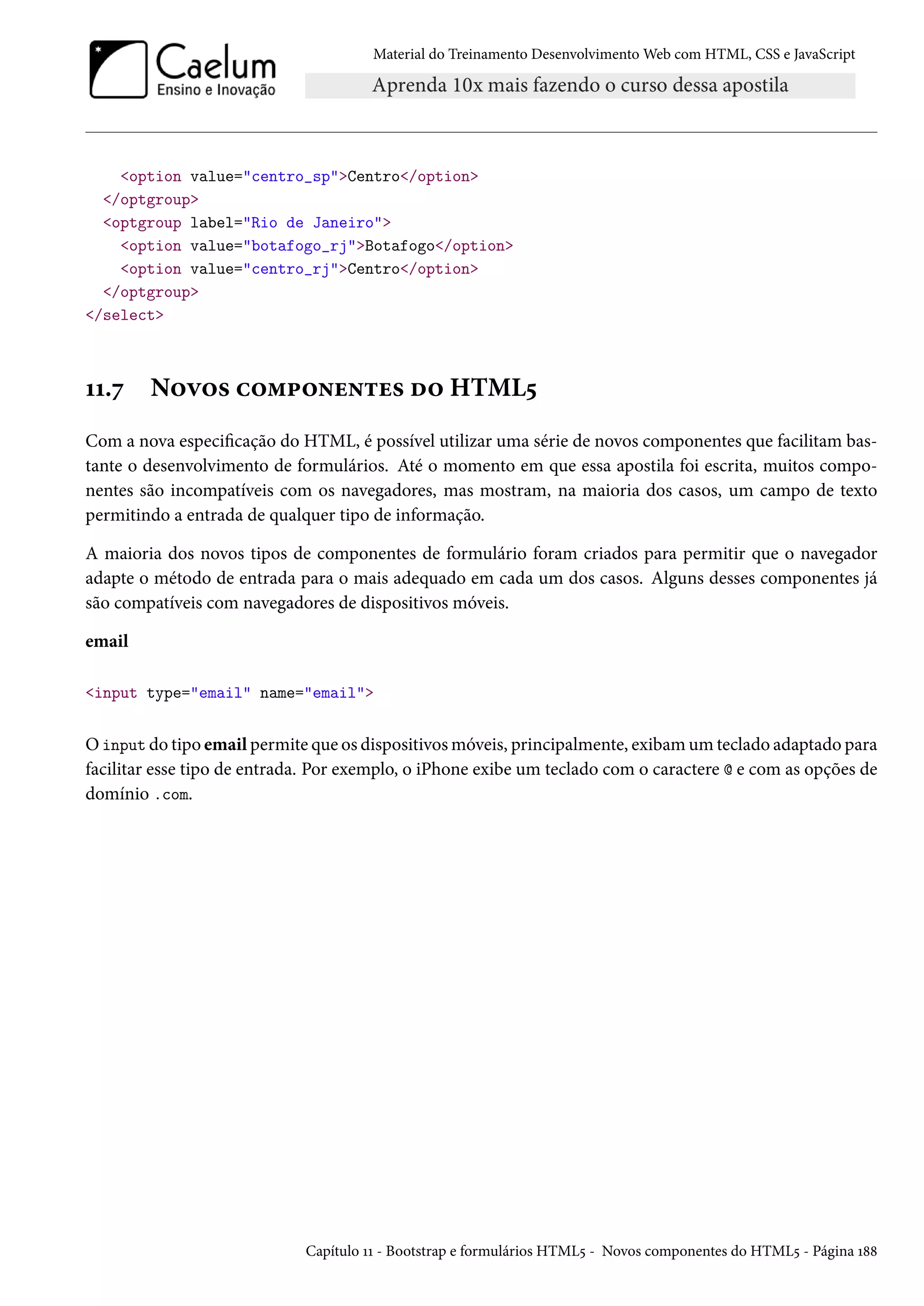 Material do Treinamento DesenvolvimentoWeb com HTML, CSS e JavaScript option value=centro_spCentro/option /optgroup optgroup label=Rio de Janeiro option value=botafogo_rjBotafogo/option option value=centro_rjCentro/option /optgroup /select ÕÕ.ß N™ê™« h™“£™•u•±u« o™ HTML¢ Com a nova especicação do HTML, é possível utilizar uma série de novos componentes que facilitam bas-tante o desenvolvimento de formulários. Até o momento em que essa apostila foi escrita, muitos compo-nentes são incompatíveis com os navegadores, mas mostram, na maioria dos casos, um campo de texto permitindo a entrada de qualquer tipo de informação. A maioria dos novos tipos de componentes de formulário foram criados para permitir que o navegador adapte o método de entrada para o mais adequado em cada um dos casos. Alguns desses componentes já são compatíveis com navegadores de dispositivos móveis. email input type=email name=email Oinput do tipo email permite que os dispositivosmóveis, principalmente, exibamumteclado adaptado para facilitar esse tipo de entrada. Por exemplo, o iPhone exibe um teclado com o caractere @ e com as opções de domínio .com. Capítulo ÕÕ - Bootstrap e formulários HTML¢ - Novos componentes do HTML¢ - Página Õ˜˜ 