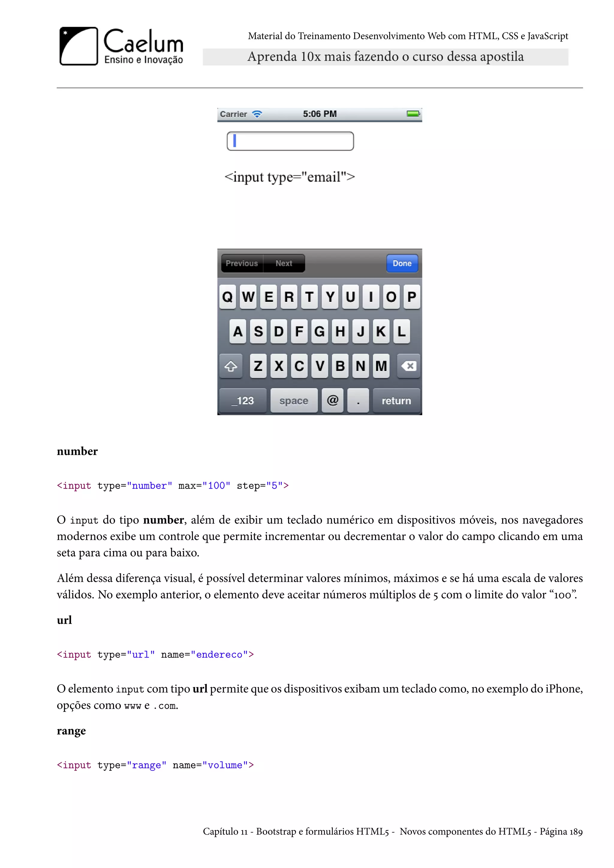 Material do Treinamento DesenvolvimentoWeb com HTML, CSS e JavaScript number input type=number max=100 step=5 O input do tipo number, além de exibir um teclado numérico em dispositivos móveis, nos navegadores modernos exibe um controle que permite incrementar ou decrementar o valor do campo clicando em uma seta para cima ou para baixo. Além dessa diferença visual, é possível determinar valores mínimos, máximos e se há uma escala de valores válidos. No exemplo anterior, o elemento deve aceitar números múltiplos de ¢ com o limite do valor “Õþþ”. url input type=url name=endereco Oelemento input comtipo url permite que os dispositivos exibamum teclado como, no exemplo do iPhone, opções como www e .com. range input type=range name=volume Capítulo ÕÕ - Bootstrap e formulários HTML¢ - Novos componentes do HTML¢ - Página Õ˜É 