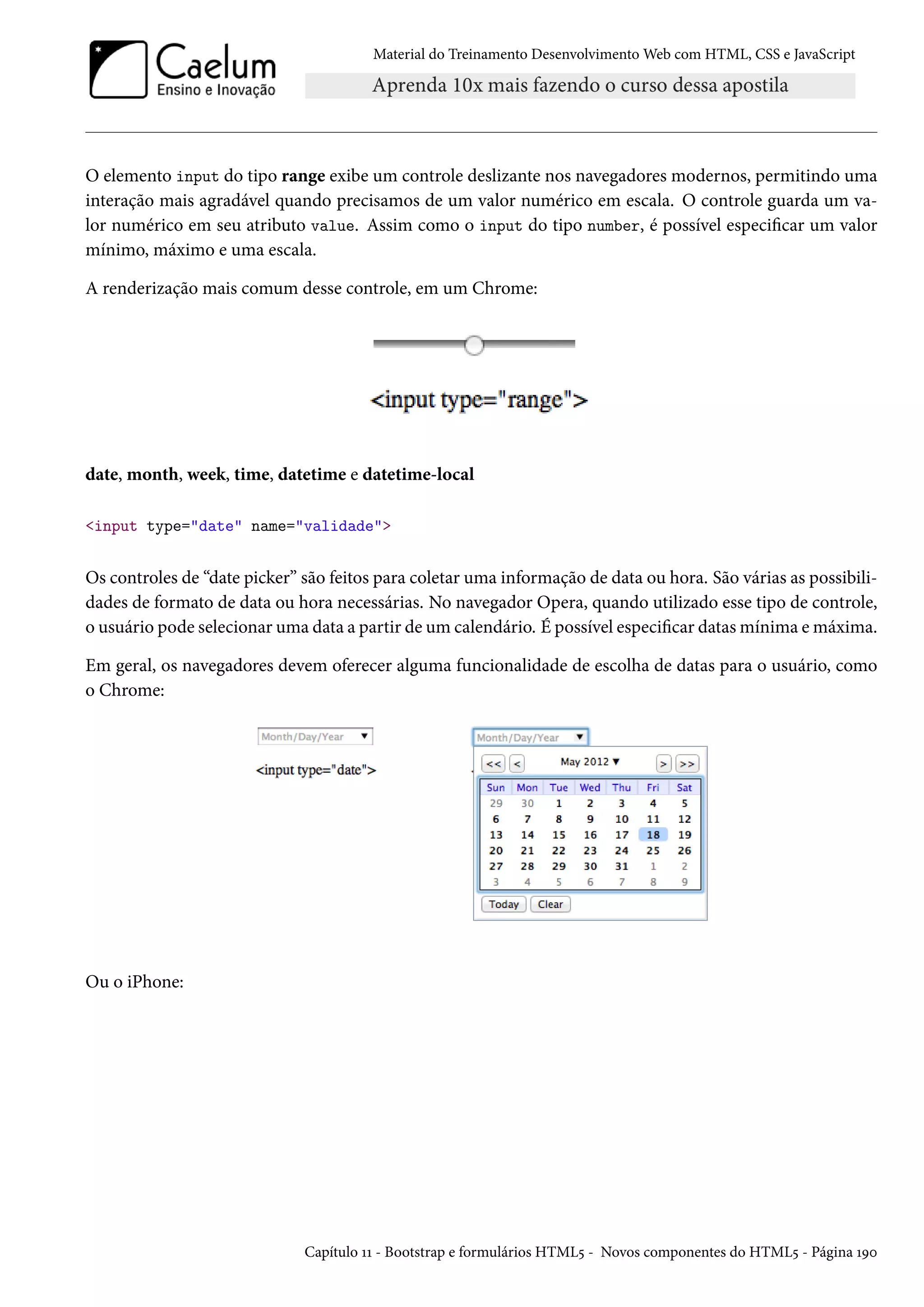 Material do Treinamento DesenvolvimentoWeb com HTML, CSS e JavaScript O elemento input do tipo range exibe um controle deslizante nos navegadores modernos, permitindo uma interação mais agradável quando precisamos de um valor numérico em escala. O controle guarda um va-lor numérico em seu atributo value. Assim como o input do tipo number, é possível especicar um valor mínimo, máximo e uma escala. A renderização mais comum desse controle, em um Chrome: date, month, week, time, datetime e datetime-local input type=date name=validade Os controles de “date picker” são feitos para coletar uma informação de data ou hora. São várias as possibili-dades de formato de data ou hora necessárias. No navegador Opera, quando utilizado esse tipo de controle, o usuário pode selecionar uma data a partir de um calendário. É possível especicar datas mínima emáxima. Em geral, os navegadores devem oferecer alguma funcionalidade de escolha de datas para o usuário, como o Chrome: Ou o iPhone: Capítulo ÕÕ - Bootstrap e formulários HTML¢ - Novos componentes do HTML¢ - Página ÕÉþ 