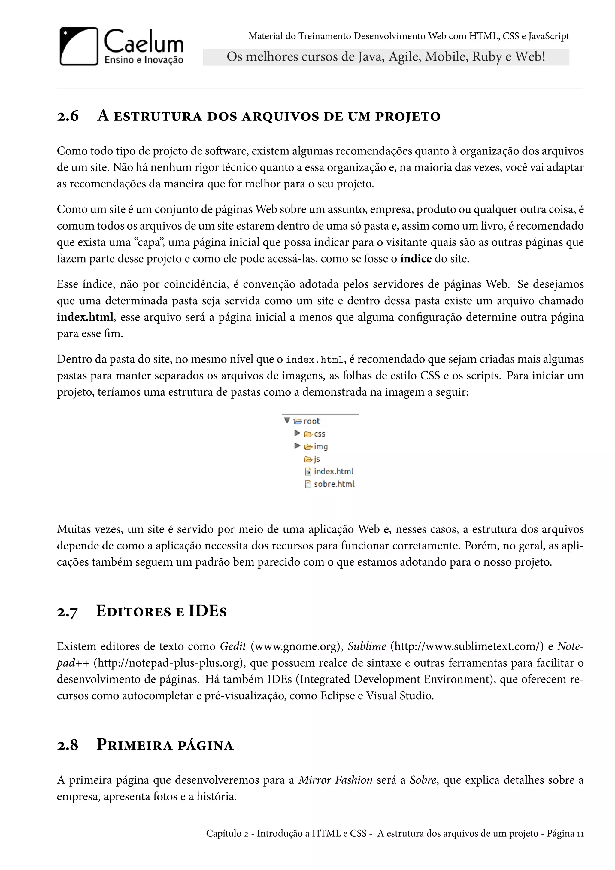 Material do Treinamento DesenvolvimentoWeb com HTML, CSS e JavaScript ó.ä A u«±§¶±¶§Z o™« Z§¤¶†ê™« ou ¶“ £§™u±™ Como todo tipo de projeto de soŸware, existem algumas recomendações quanto à organização dos arquivos de um site. Não há nenhum rigor técnico quanto a essa organização e, namaioria das vezes, você vai adaptar as recomendações da maneira que for melhor para o seu projeto. Como um site é um conjunto de páginasWeb sobre um assunto, empresa, produto ou qualquer outra coisa, é comum todos os arquivos de um site estarem dentro de uma só pasta e, assim como um livro, é recomendado que exista uma “capa”, uma página inicial que possa indicar para o visitante quais são as outras páginas que fazem parte desse projeto e como ele pode acessá-las, como se fosse o índice do site. Esse índice, não por coincidência, é convenção adotada pelos servidores de páginas Web. Se desejamos que uma determinada pasta seja servida como um site e dentro dessa pasta existe um arquivo chamado index.html, esse arquivo será a página inicial a menos que alguma conguração determine outra página para esse m. Dentro da pasta do site, no mesmo nível que o index.html, é recomendado que sejam criadas mais algumas pastas para manter separados os arquivos de imagens, as folhas de estilo CSS e os scripts. Para iniciar um projeto, teríamos uma estrutura de pastas como a demonstrada na imagem a seguir: Muitas vezes, um site é servido por meio de uma aplicação Web e, nesses casos, a estrutura dos arquivos depende de como a aplicação necessita dos recursos para funcionar corretamente. Porém, no geral, as apli-cações também seguem um padrão bem parecido com o que estamos adotando para o nosso projeto. ó.ß Eo†±™§u« u IDE« Existem editores de texto como Gedit (www.gnome.org), Sublime (http://www.sublimetext.com/) e Note-pad++ (http://notepad-plus-plus.org), que possuem realce de sintaxe e outras ferramentas para facilitar o desenvolvimento de páginas. Há também IDEs (Integrated Development Environment), que oferecem re-cursos como autocompletar e pré-visualização, como Eclipse e Visual Studio. ó.˜ P§†“u†§Z £a†•Z A primeira página que desenvolveremos para a Mirror Fashion será a Sobre, que explica detalhes sobre a empresa, apresenta fotos e a história. Capítulo ó - Introdução a HTML e CSS - A estrutura dos arquivos de um projeto - Página ÕÕ 