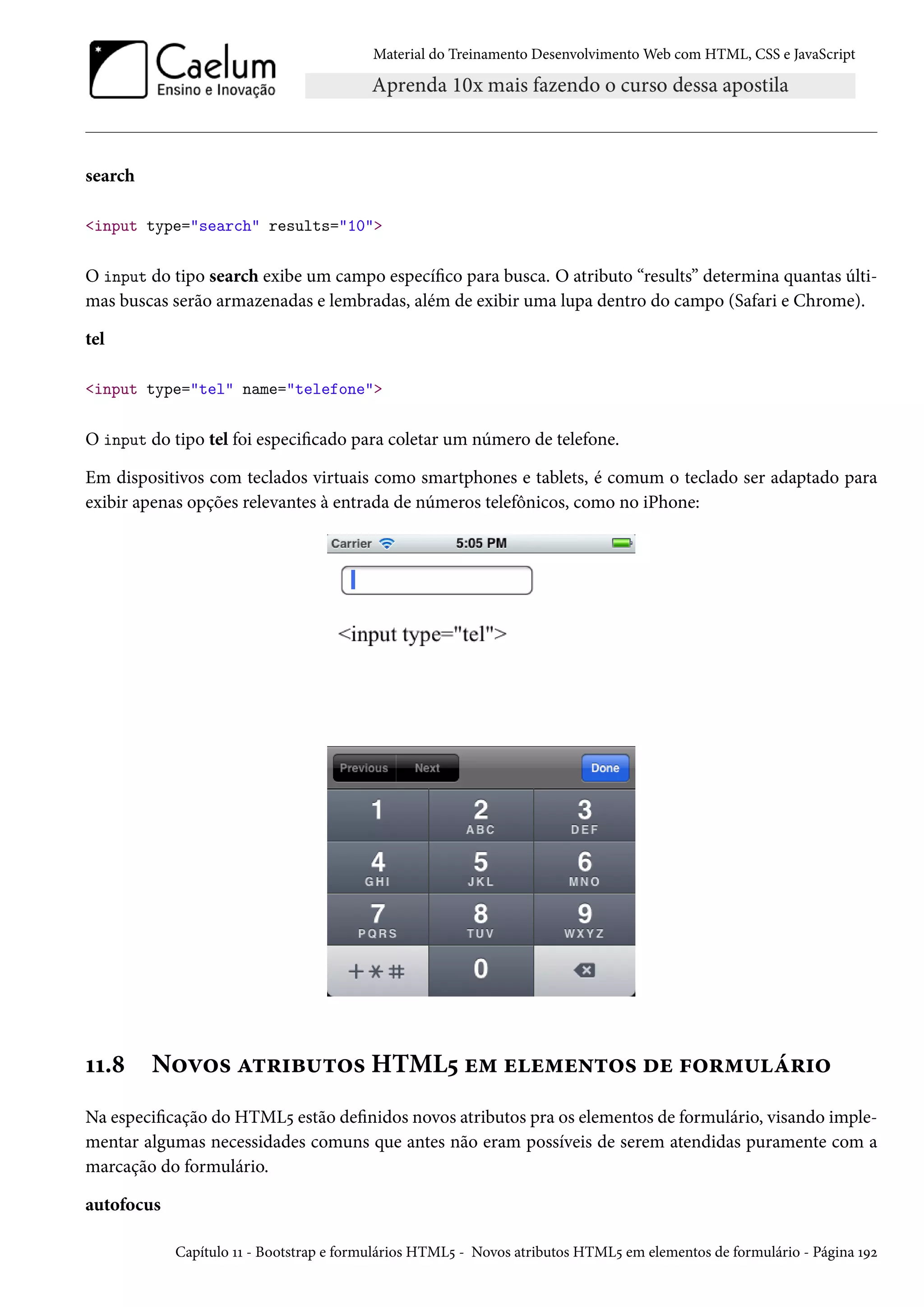 Material do Treinamento DesenvolvimentoWeb com HTML, CSS e JavaScript search input type=search results=10 O input do tipo search exibe um campo especíco para busca. O atributo “results” determina quantas últi-mas buscas serão armazenadas e lembradas, além de exibir uma lupa dentro do campo (Safari e Chrome). tel input type=tel name=telefone O input do tipo tel foi especicado para coletar um número de telefone. Em dispositivos com teclados virtuais como smartphones e tablets, é comum o teclado ser adaptado para exibir apenas opções relevantes à entrada de números telefônicos, como no iPhone: ÕÕ.˜ N™ê™« Z±§†f¶±™« HTML¢ u“ uu“u•±™« ou €™§“¶a§†™ Na especicação do HTML¢ estão denidos novos atributos pra os elementos de formulário, visando imple-mentar algumas necessidades comuns que antes não eram possíveis de serem atendidas puramente com a marcação do formulário. autofocus Capítulo ÕÕ - Bootstrap e formulários HTML¢ - Novos atributos HTML¢ em elementos de formulário - Página ÕÉó 