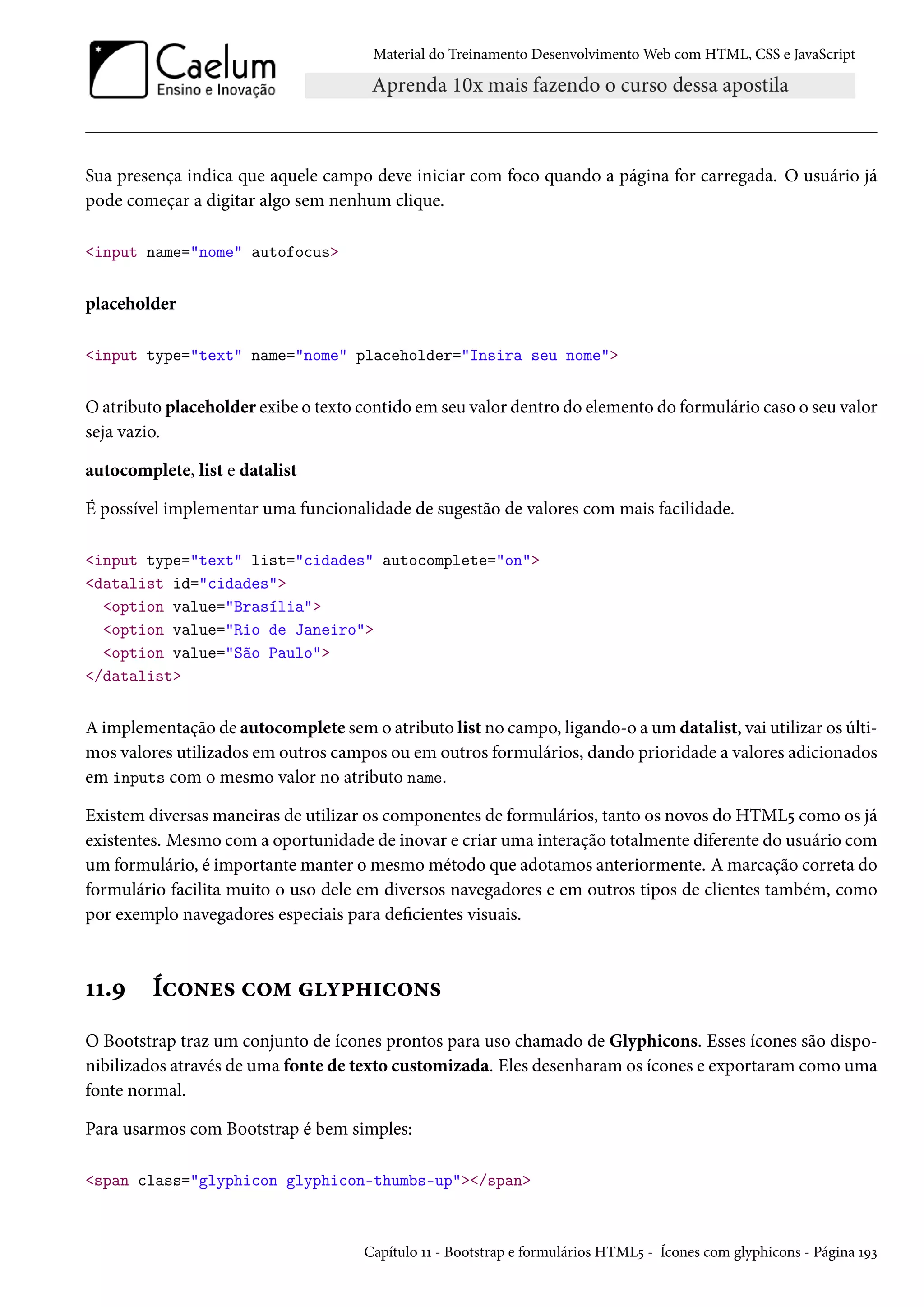 Material do Treinamento DesenvolvimentoWeb com HTML, CSS e JavaScript Sua presença indica que aquele campo deve iniciar com foco quando a página for carregada. O usuário já pode começar a digitar algo sem nenhum clique. input name=nome autofocus placeholder input type=text name=nome placeholder=Insira seu nome Oatributo placeholder exibe o texto contido em seu valor dentro do elemento do formulário caso o seu valor seja vazio. autocomplete, list e datalist É possível implementar uma funcionalidade de sugestão de valores com mais facilidade. input type=text list=cidades autocomplete=on datalist id=cidades option value=Brasília option value=Rio de Janeiro option value=São Paulo /datalist A implementação de autocomplete sem o atributo list no campo, ligando-o a um datalist, vai utilizar os últi-mos valores utilizados em outros campos ou em outros formulários, dando prioridade a valores adicionados em inputs com o mesmo valor no atributo name. Existem diversas maneiras de utilizar os componentes de formulários, tanto os novos do HTML¢ como os já existentes. Mesmo coma oportunidade de inovar e criar uma interação totalmente diferente do usuário com um formulário, é importantemanter omesmométodo que adotamos anteriormente. Amarcação correta do formulário facilita muito o uso dele em diversos navegadores e em outros tipos de clientes também, como por exemplo navegadores especiais para decientes visuais. ÕÕ.É Íh™•u« h™“ í£„†h™•« O Bootstrap traz um conjunto de ícones prontos para uso chamado de Glyphicons. Esses ícones são dispo-nibilizados através de uma fonte de texto customizada. Eles desenharamos ícones e exportaramcomo uma fonte normal. Para usarmos com Bootstrap é bem simples: span class=glyphicon glyphicon-thumbs-up/span Capítulo ÕÕ - Bootstrap e formulários HTML¢ - Ícones com glyphicons - Página ÕÉì 