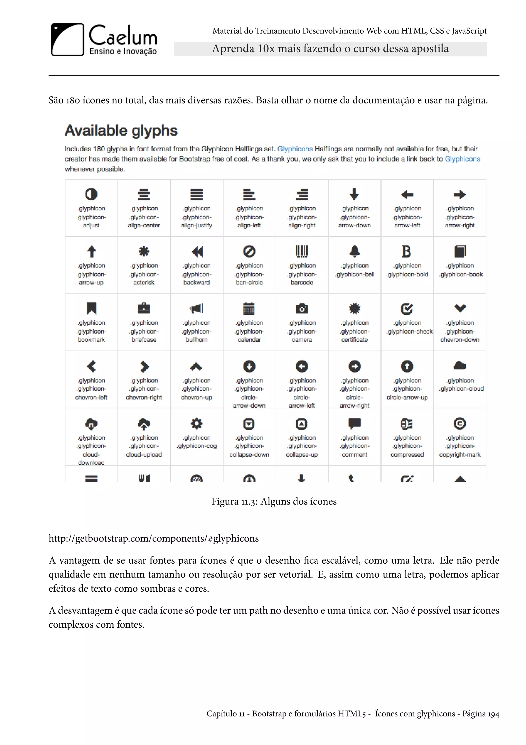 Material do Treinamento DesenvolvimentoWeb com HTML, CSS e JavaScript São Õ˜þ ícones no total, das mais diversas razões. Basta olhar o nome da documentação e usar na página. Figura ÕÕ.ì: Alguns dos ícones http://getbootstrap.com/components/kglyphicons A vantagem de se usar fontes para ícones é que o desenho ca escalável, como uma letra. Ele não perde qualidade em nenhum tamanho ou resolução por ser vetorial. E, assim como uma letra, podemos aplicar efeitos de texto como sombras e cores. A desvantagem é que cada ícone só pode ter um path no desenho e uma única cor. Não é possível usar ícones complexos com fontes. Capítulo ÕÕ - Bootstrap e formulários HTML¢ - Ícones com glyphicons - Página ÕÉ¦ 