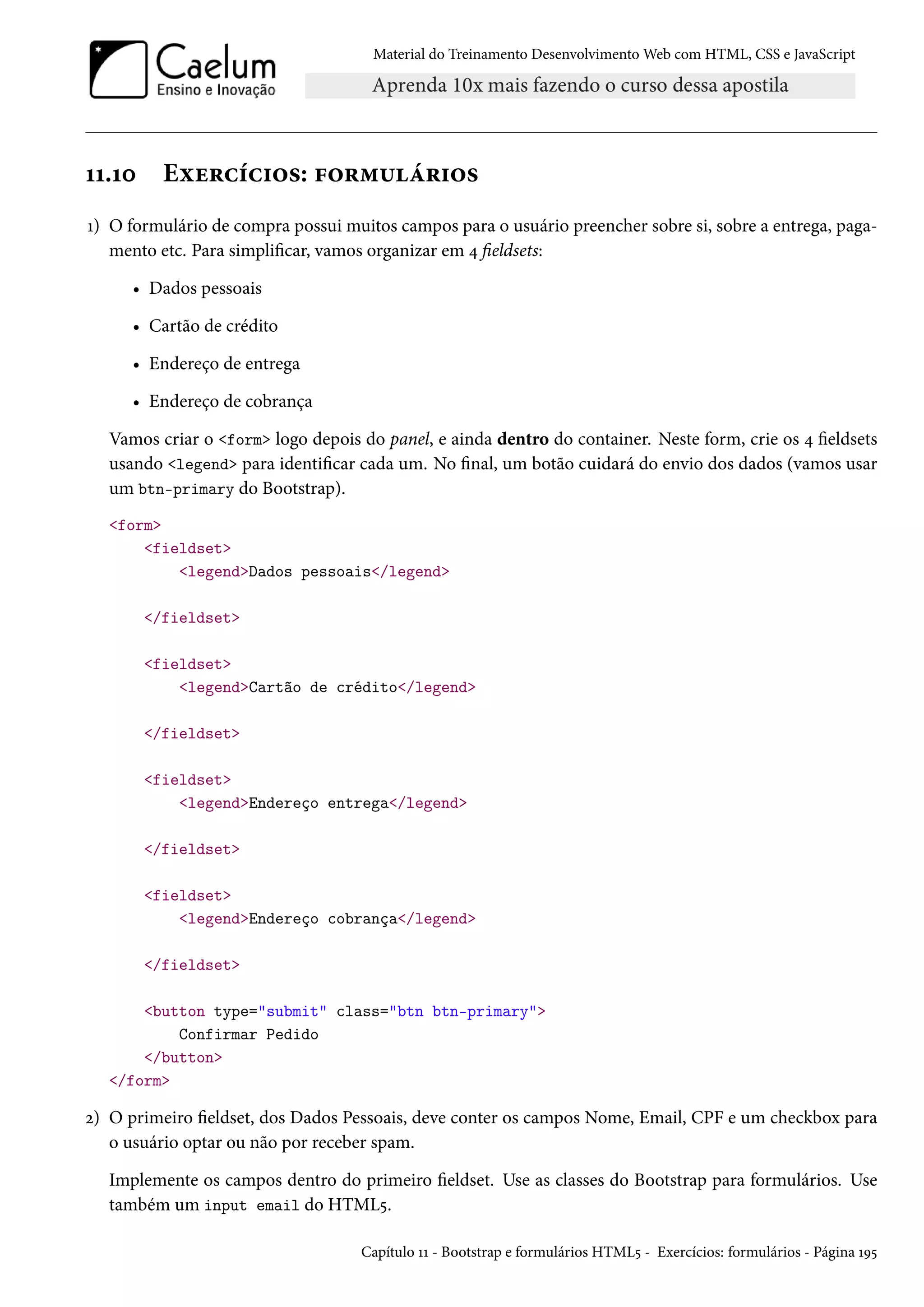 Material do Treinamento DesenvolvimentoWeb com HTML, CSS e JavaScript ÕÕ.Õþ Eìu§hih†™«: €™§“¶a§†™« Õ) O formulário de compra possui muitos campos para o usuário preencher sobre si, sobre a entrega, paga-mento etc. Para simplicar, vamos organizar em ¦ eldsets: • Dados pessoais • Cartão de crédito • Endereço de entrega • Endereço de cobrança Vamos criar o form logo depois do panel, e ainda dentro do container. Neste form, crie os ¦ eldsets usando legend para identicar cada um. No nal, um botão cuidará do envio dos dados (vamos usar um btn-primary do Bootstrap). form fieldset legendDados pessoais/legend /fieldset fieldset legendCartão de crédito/legend /fieldset fieldset legendEndereço entrega/legend /fieldset fieldset legendEndereço cobrança/legend /fieldset button type=submit class=btn btn-primary Confirmar Pedido /button /form ó) O primeiro eldset, dos Dados Pessoais, deve conter os campos Nome, Email, CPF e um checkbox para o usuário optar ou não por receber spam. Implemente os campos dentro do primeiro eldset. Use as classes do Bootstrap para formulários. Use também um input email do HTML¢. Capítulo ÕÕ - Bootstrap e formulários HTML¢ - Exercícios: formulários - Página ÕÉ¢ 