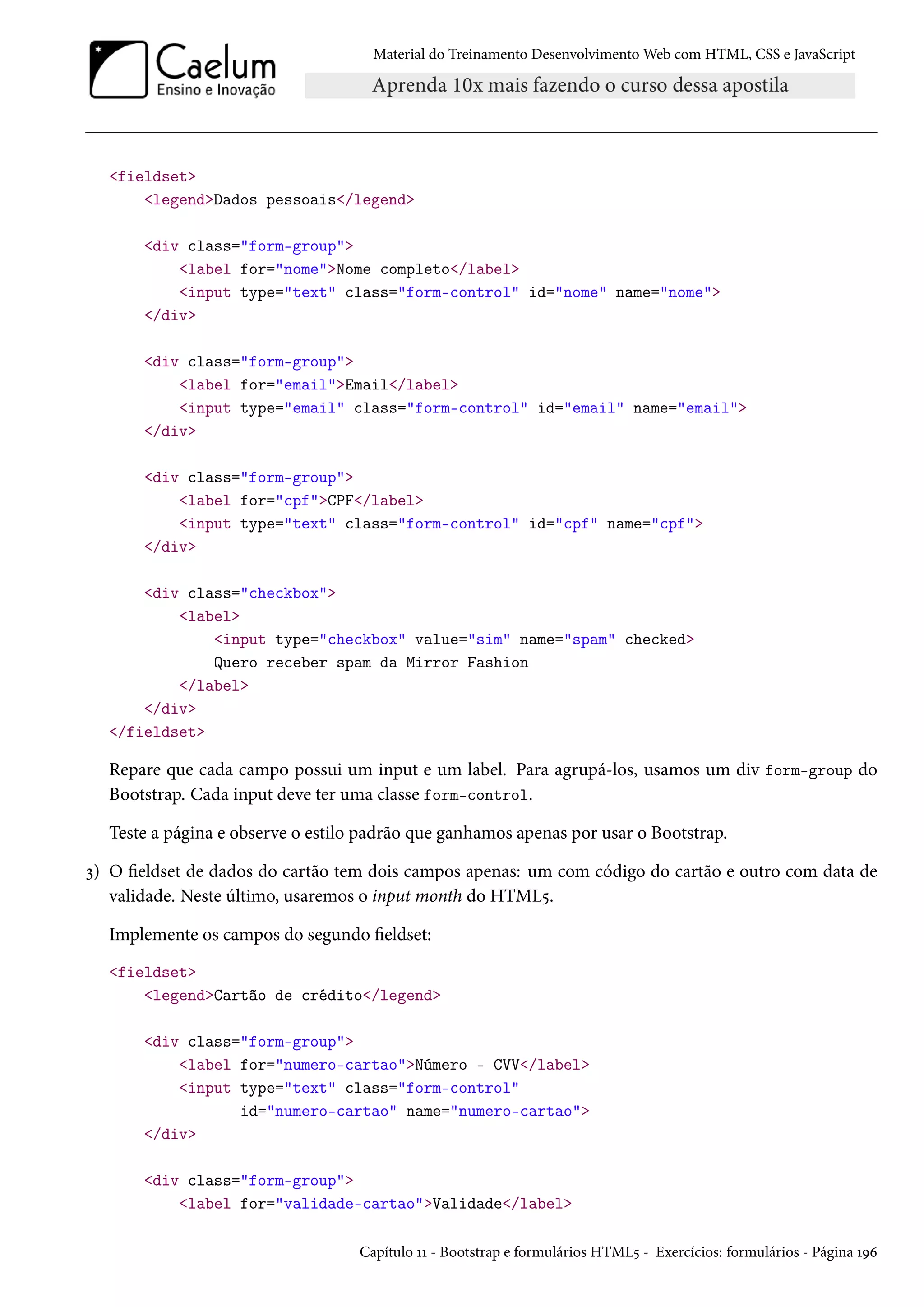 Material do Treinamento DesenvolvimentoWeb com HTML, CSS e JavaScript fieldset legendDados pessoais/legend div class=form-group label for=nomeNome completo/label input type=text class=form-control id=nome name=nome /div div class=form-group label for=emailEmail/label input type=email class=form-control id=email name=email /div div class=form-group label for=cpfCPF/label input type=text class=form-control id=cpf name=cpf /div div class=checkbox label input type=checkbox value=sim name=spam checked Quero receber spam da Mirror Fashion /label /div /fieldset Repare que cada campo possui um input e um label. Para agrupá-los, usamos um div form-group do Bootstrap. Cada input deve ter uma classe form-control. Teste a página e observe o estilo padrão que ganhamos apenas por usar o Bootstrap. ì) O eldset de dados do cartão tem dois campos apenas: um com código do cartão e outro com data de validade. Neste último, usaremos o input month do HTML¢. Implemente os campos do segundo eldset: fieldset legendCartão de crédito/legend div class=form-group label for=numero-cartaoNúmero - CVV/label input type=text class=form-control id=numero-cartao name=numero-cartao /div div class=form-group label for=validade-cartaoValidade/label Capítulo ÕÕ - Bootstrap e formulários HTML¢ - Exercícios: formulários - Página ÕÉä 