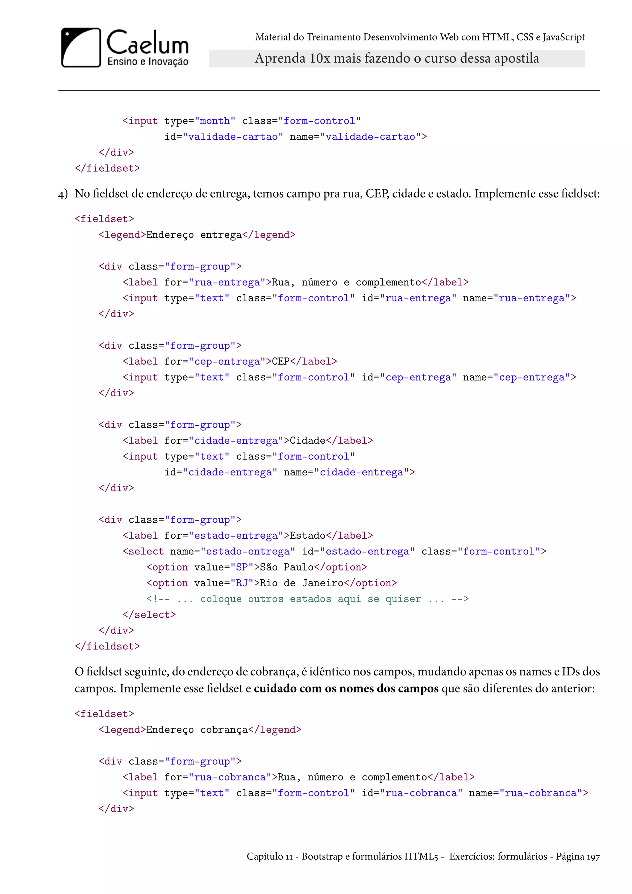 Material do Treinamento DesenvolvimentoWeb com HTML, CSS e JavaScript input type=month class=form-control id=validade-cartao name=validade-cartao /div /fieldset ¦) No eldset de endereço de entrega, temos campo pra rua, CEP, cidade e estado. Implemente esse eldset: fieldset legendEndereço entrega/legend div class=form-group label for=rua-entregaRua, número e complemento/label input type=text class=form-control id=rua-entrega name=rua-entrega /div div class=form-group label for=cep-entregaCEP/label input type=text class=form-control id=cep-entrega name=cep-entrega /div div class=form-group label for=cidade-entregaCidade/label input type=text class=form-control id=cidade-entrega name=cidade-entrega /div div class=form-group label for=estado-entregaEstado/label select name=estado-entrega id=estado-entrega class=form-control option value=SPSão Paulo/option option value=RJRio de Janeiro/option !-- ... coloque outros estados aqui se quiser ... -- /select /div /fieldset Oeldset seguinte, do endereço de cobrança, é idêntico nos campos,mudando apenas os names e IDs dos campos. Implemente esse eldset e cuidado com os nomes dos campos que são diferentes do anterior: fieldset legendEndereço cobrança/legend div class=form-group label for=rua-cobrancaRua, número e complemento/label input type=text class=form-control id=rua-cobranca name=rua-cobranca /div Capítulo ÕÕ - Bootstrap e formulários HTML¢ - Exercícios: formulários - Página ÕÉß 