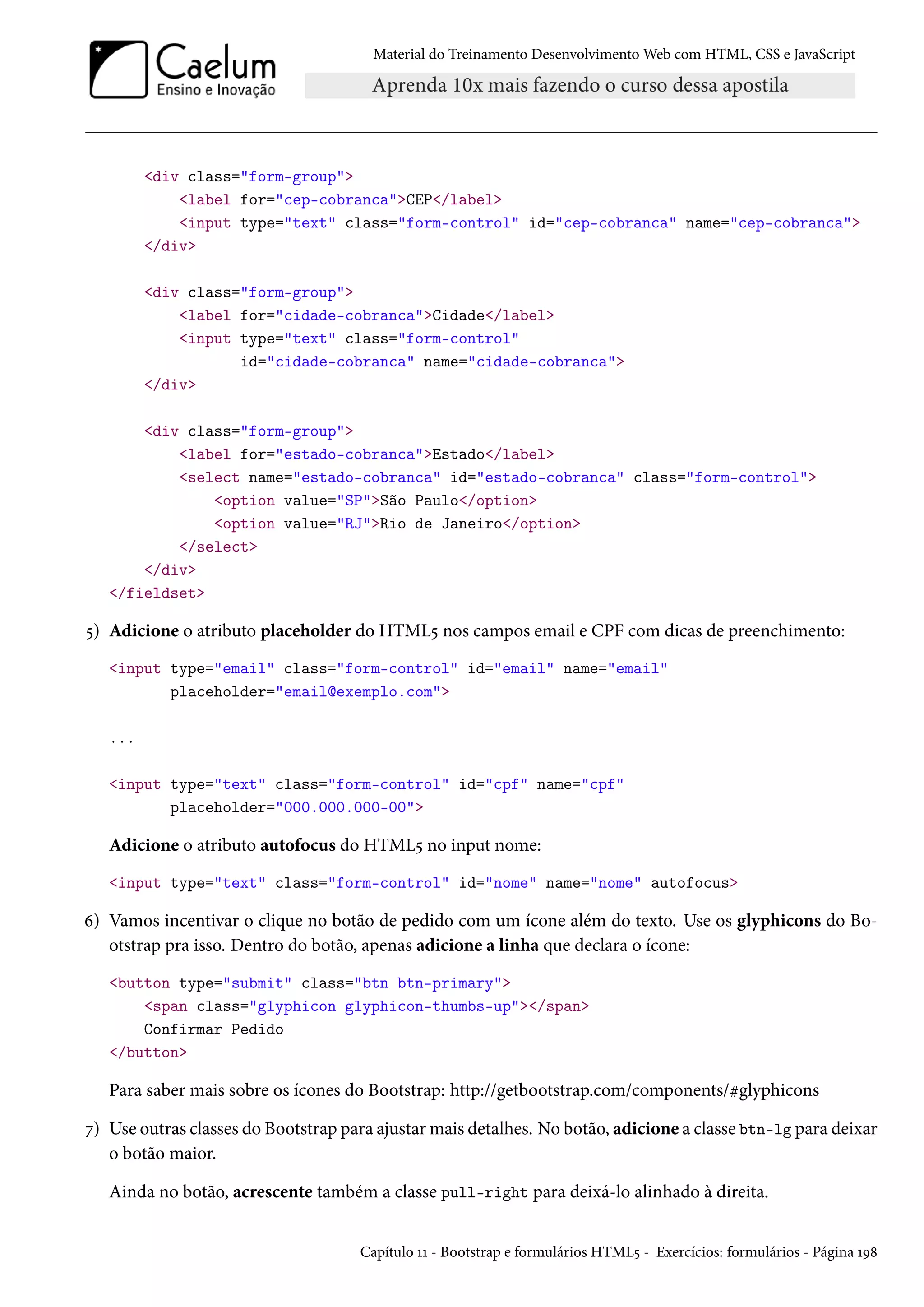 Material do Treinamento DesenvolvimentoWeb com HTML, CSS e JavaScript div class=form-group label for=cep-cobrancaCEP/label input type=text class=form-control id=cep-cobranca name=cep-cobranca /div div class=form-group label for=cidade-cobrancaCidade/label input type=text class=form-control id=cidade-cobranca name=cidade-cobranca /div div class=form-group label for=estado-cobrancaEstado/label select name=estado-cobranca id=estado-cobranca class=form-control option value=SPSão Paulo/option option value=RJRio de Janeiro/option /select /div /fieldset ¢) Adicione o atributo placeholder do HTML¢ nos campos email e CPF com dicas de preenchimento: input type=email class=form-control id=email name=email placeholder=email@exemplo.com ... input type=text class=form-control id=cpf name=cpf placeholder=000.000.000-00 Adicione o atributo autofocus do HTML¢ no input nome: input type=text class=form-control id=nome name=nome autofocus ä) Vamos incentivar o clique no botão de pedido com um ícone além do texto. Use os glyphicons do Bo-otstrap pra isso. Dentro do botão, apenas adicione a linha que declara o ícone: button type=submit class=btn btn-primary span class=glyphicon glyphicon-thumbs-up/span Confirmar Pedido /button Para saber mais sobre os ícones do Bootstrap: http://getbootstrap.com/components/kglyphicons ß) Use outras classes do Bootstrap para ajustarmais detalhes. No botão, adicione a classe btn-lg para deixar o botão maior. Ainda no botão, acrescente também a classe pull-right para deixá-lo alinhado à direita. Capítulo ÕÕ - Bootstrap e formulários HTML¢ - Exercícios: formulários - Página ÕÉ˜ 