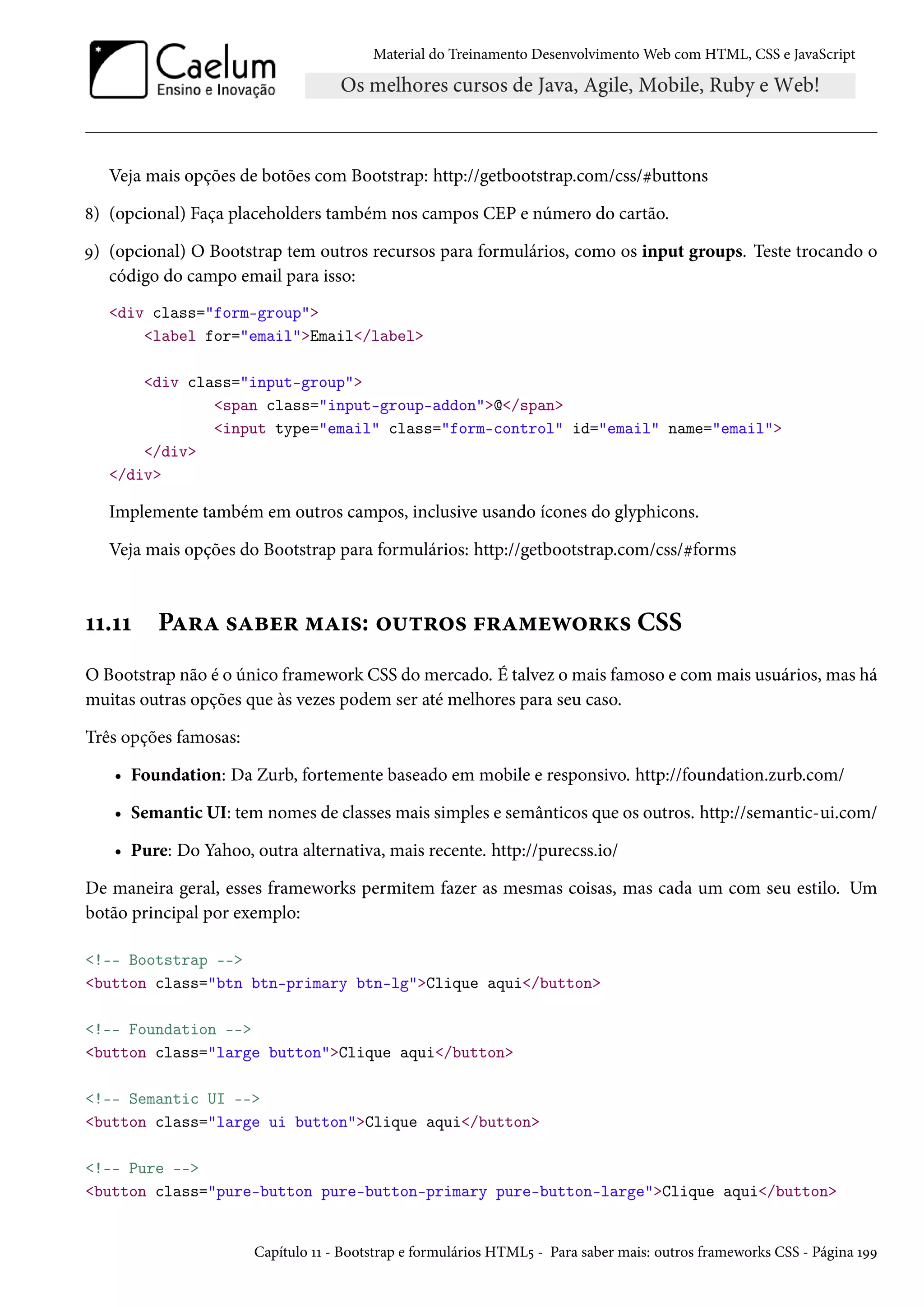 Material do Treinamento DesenvolvimentoWeb com HTML, CSS e JavaScript Veja mais opções de botões com Bootstrap: http://getbootstrap.com/css/kbuttons ˜) (opcional) Faça placeholders também nos campos CEP e número do cartão. É) (opcional) O Bootstrap tem outros recursos para formulários, como os input groups. Teste trocando o código do campo email para isso: div class=form-group label for=emailEmail/label div class=input-group span class=input-group-addon@/span input type=email class=form-control id=email name=email /div /div Implemente também em outros campos, inclusive usando ícones do glyphicons. Veja mais opções do Bootstrap para formulários: http://getbootstrap.com/css/kforms ÕÕ.ÕÕ PZ§Z «Zfu§ “Z†«: ™¶±§™« €§Z“uë™§Ž« CSS O Bootstrap não é o único framework CSS domercado. É talvez omais famoso e commais usuários, mas há muitas outras opções que às vezes podem ser até melhores para seu caso. Três opções famosas: • Foundation: Da Zurb, fortemente baseado em mobile e responsivo. http://foundation.zurb.com/ • Semantic UI: tem nomes de classes mais simples e semânticos que os outros. http://semantic-ui.com/ • Pure: Do Yahoo, outra alternativa, mais recente. http://purecss.io/ De maneira geral, esses frameworks permitem fazer as mesmas coisas, mas cada um com seu estilo. Um botão principal por exemplo: !-- Bootstrap -- button class=btn btn-primary btn-lgClique aqui/button !-- Foundation -- button class=large buttonClique aqui/button !-- Semantic UI -- button class=large ui buttonClique aqui/button !-- Pure -- button class=pure-button pure-button-primary pure-button-largeClique aqui/button Capítulo ÕÕ - Bootstrap e formulários HTML¢ - Para saber mais: outros frameworks CSS - Página ÕÉÉ 