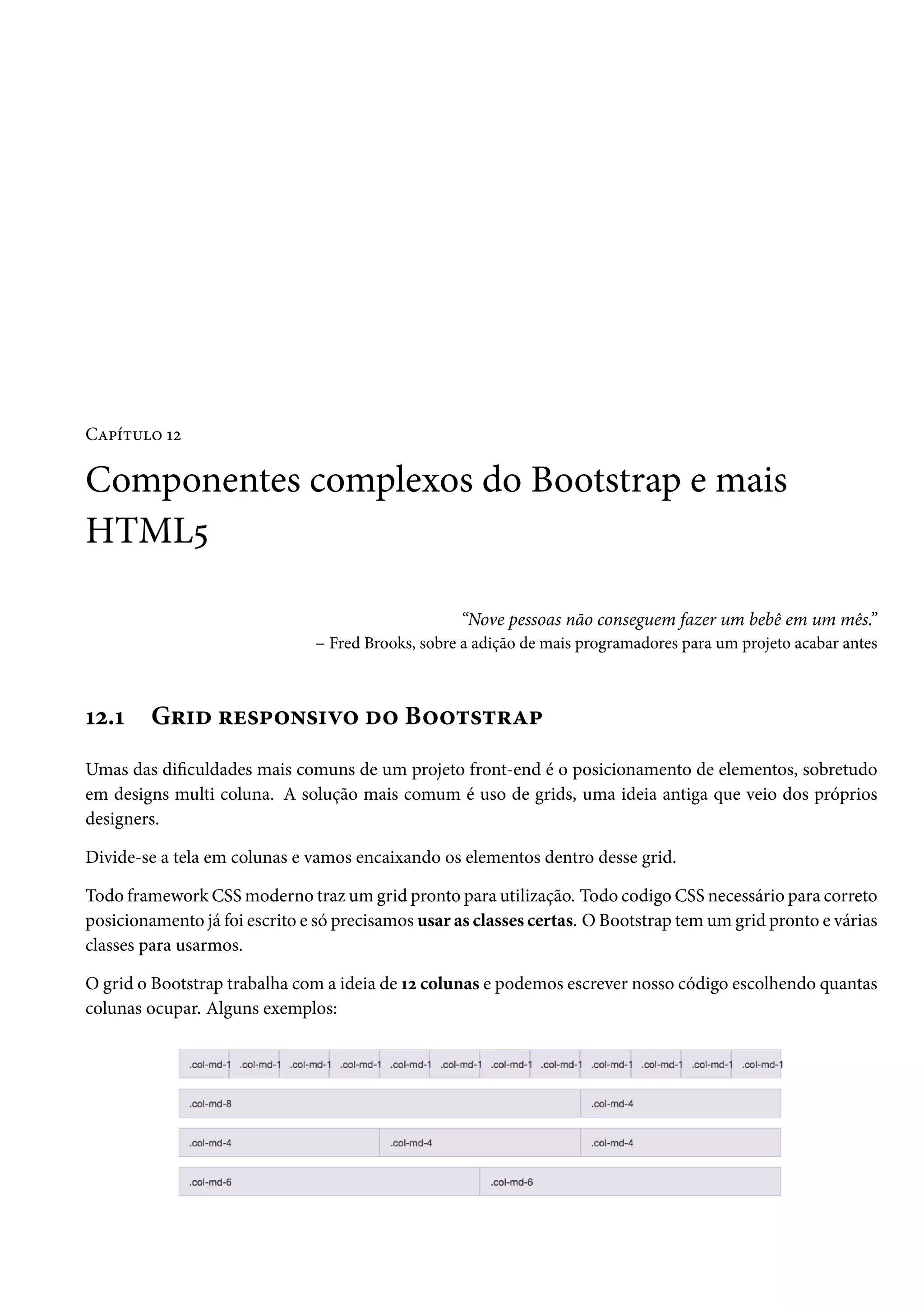 CZ£i±¶™ Õó Componentes complexos do Bootstrap e mais HTML¢ “Nove pessoas não conseguem fazer um bebê em um mês.” – Fred Brooks, sobre a adição de mais programadores para um projeto acabar antes Õó.Õ G§†o §u«£™•«†ê™ o™ B™™±«±§Z£ Umas das diculdades mais comuns de um projeto front-end é o posicionamento de elementos, sobretudo em designs multi coluna. A solução mais comum é uso de grids, uma ideia antiga que veio dos próprios designers. Divide-se a tela em colunas e vamos encaixando os elementos dentro desse grid. Todo framework CSSmoderno traz um grid pronto para utilização. Todo codigo CSS necessário para correto posicionamento já foi escrito e só precisamos usar as classes certas. OBootstrap tem um grid pronto e várias classes para usarmos. O grid o Bootstrap trabalha coma ideia de Õó colunas e podemos escrever nosso código escolhendo quantas colunas ocupar. Alguns exemplos: 