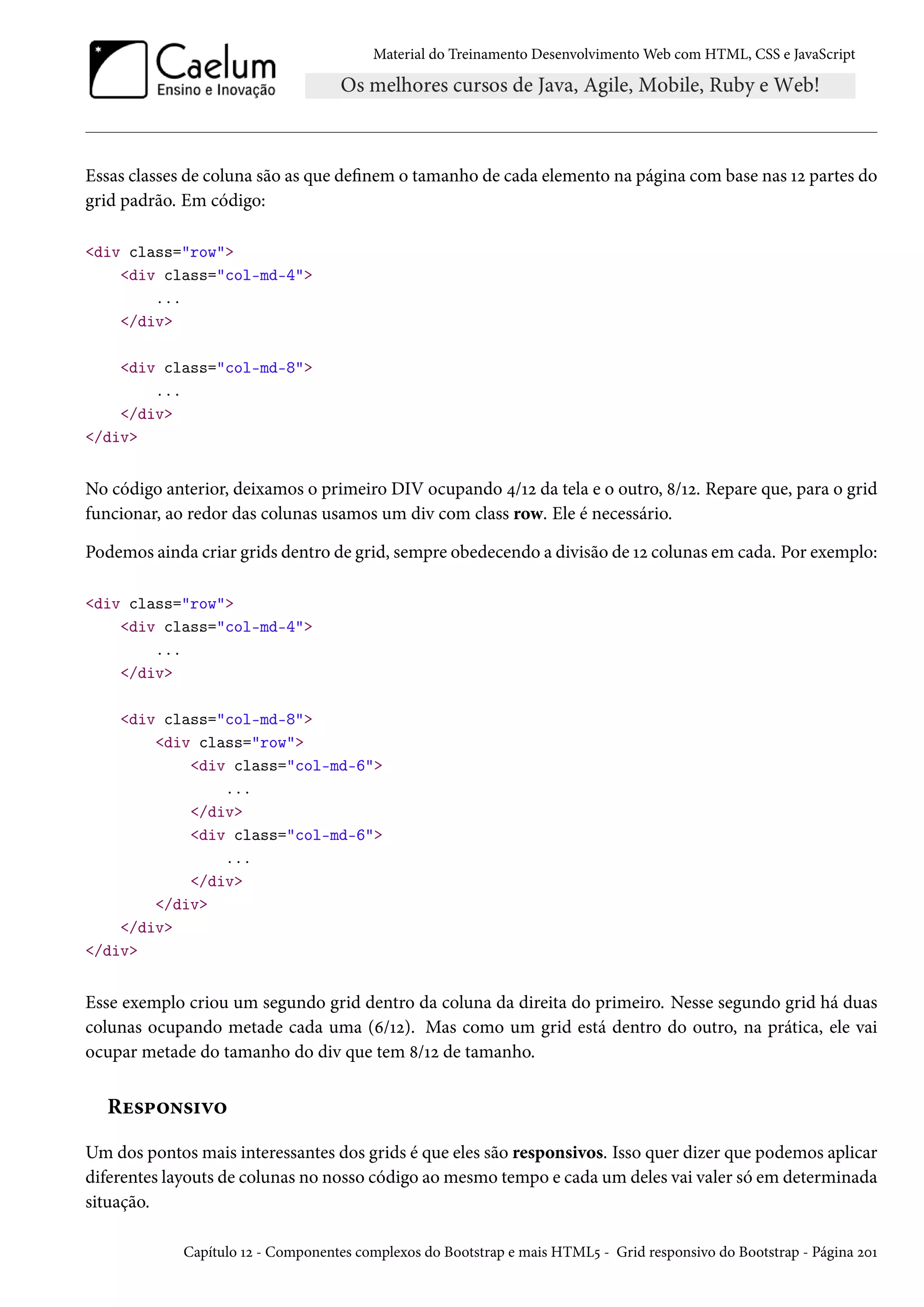 Material do Treinamento DesenvolvimentoWeb com HTML, CSS e JavaScript Essas classes de coluna são as que denem o tamanho de cada elemento na página com base nas Õó partes do grid padrão. Em código: div class=row div class=col-md-4 ... /div div class=col-md-8 ... /div /div No código anterior, deixamos o primeiro DIV ocupando ¦/Õó da tela e o outro, ˜/Õó. Repare que, para o grid funcionar, ao redor das colunas usamos um div com class row. Ele é necessário. Podemos ainda criar grids dentro de grid, sempre obedecendo a divisão de Õó colunas em cada. Por exemplo: div class=row div class=col-md-4 ... /div div class=col-md-8 div class=row div class=col-md-6 ... /div div class=col-md-6 ... /div /div /div /div Esse exemplo criou um segundo grid dentro da coluna da direita do primeiro. Nesse segundo grid há duas colunas ocupando metade cada uma (ä/Õó). Mas como um grid está dentro do outro, na prática, ele vai ocupar metade do tamanho do div que tem ˜/Õó de tamanho. Ru«£™•«†ê™ Um dos pontos mais interessantes dos grids é que eles são responsivos. Isso quer dizer que podemos aplicar diferentes layouts de colunas no nosso código aomesmo tempo e cada um deles vai valer só em determinada situação. Capítulo Õó - Componentes complexos do Bootstrap e mais HTML¢ - Grid responsivo do Bootstrap - Página óþÕ 