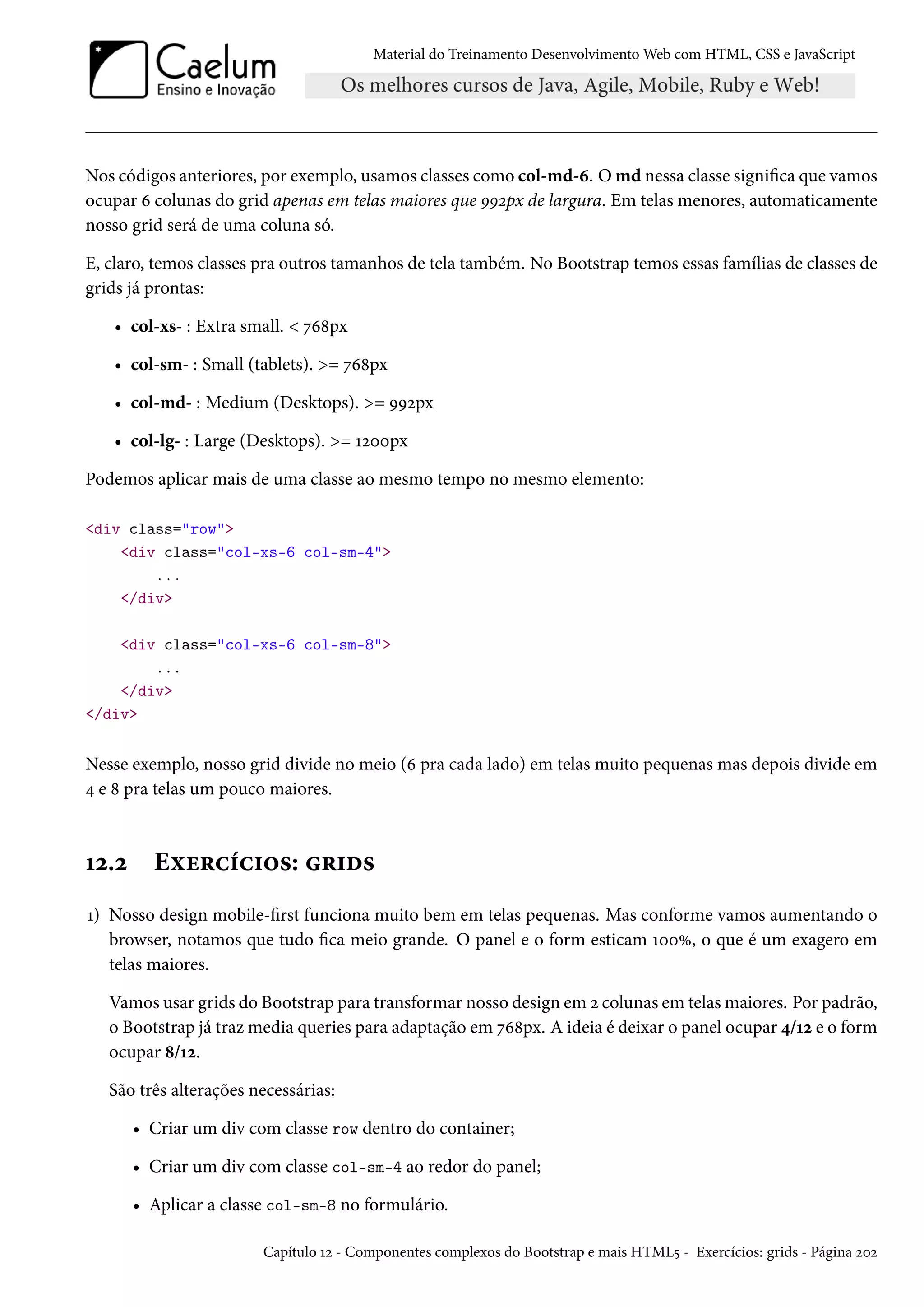 Material do Treinamento DesenvolvimentoWeb com HTML, CSS e JavaScript Nos códigos anteriores, por exemplo, usamos classes como col-md-ä. O md nessa classe signica que vamos ocupar ä colunas do grid apenas em telas maiores que ÉÉópx de largura. Em telas menores, automaticamente nosso grid será de uma coluna só. E, claro, temos classes pra outros tamanhos de tela também. No Bootstrap temos essas famílias de classes de grids já prontas: • col-xs- : Extra small. ßä˜px • col-sm- : Small (tablets). = ßä˜px • col-md- : Medium (Desktops). = ÉÉópx • col-lg- : Large (Desktops). = Õóþþpx Podemos aplicar mais de uma classe ao mesmo tempo no mesmo elemento: div class=row div class=col-xs-6 col-sm-4 ... /div div class=col-xs-6 col-sm-8 ... /div /div Nesse exemplo, nosso grid divide no meio (ä pra cada lado) em telas muito pequenas mas depois divide em ¦ e ˜ pra telas um pouco maiores. Õó.ó Eìu§hih†™«: §†o« Õ) Nosso design mobile-rst funciona muito bem em telas pequenas. Mas conforme vamos aumentando o browser, notamos que tudo ca meio grande. O panel e o form esticam ÕþþÛ, o que é um exagero em telas maiores. Vamos usar grids do Bootstrap para transformar nosso design em ó colunas em telasmaiores. Por padrão, o Bootstrap já trazmedia queries para adaptação em ßä˜px. A ideia é deixar o panel ocupar ¦/Õó e o form ocupar ˜/Õó. São três alterações necessárias: • Criar um div com classe row dentro do container; • Criar um div com classe col-sm-4 ao redor do panel; • Aplicar a classe col-sm-8 no formulário. Capítulo Õó - Componentes complexos do Bootstrap e mais HTML¢ - Exercícios: grids - Página óþó 