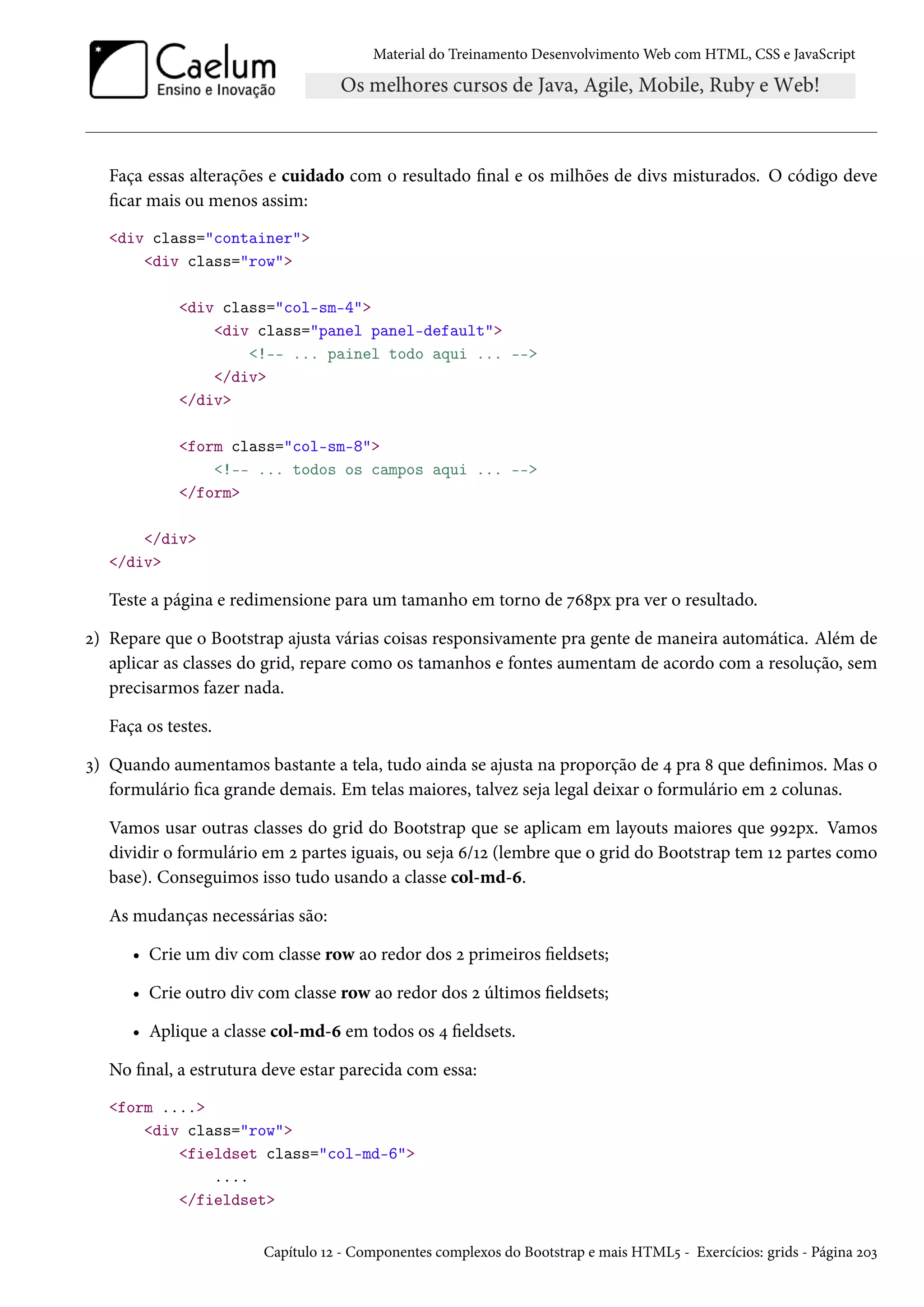 Material do Treinamento DesenvolvimentoWeb com HTML, CSS e JavaScript Faça essas alterações e cuidado com o resultado nal e os milhões de divs misturados. O código deve car mais ou menos assim: div class=container div class=row div class=col-sm-4 div class=panel panel-default !-- ... painel todo aqui ... -- /div /div form class=col-sm-8 !-- ... todos os campos aqui ... -- /form /div /div Teste a página e redimensione para um tamanho em torno de ßä˜px pra ver o resultado. ó) Repare que o Bootstrap ajusta várias coisas responsivamente pra gente de maneira automática. Além de aplicar as classes do grid, repare como os tamanhos e fontes aumentam de acordo com a resolução, sem precisarmos fazer nada. Faça os testes. ì) Quando aumentamos bastante a tela, tudo ainda se ajusta na proporção de ¦ pra ˜ que denimos. Mas o formulário ca grande demais. Em telas maiores, talvez seja legal deixar o formulário em ó colunas. Vamos usar outras classes do grid do Bootstrap que se aplicam em layouts maiores que ÉÉópx. Vamos dividir o formulário em ó partes iguais, ou seja ä/Õó (lembre que o grid do Bootstrap tem Õó partes como base). Conseguimos isso tudo usando a classe col-md-ä. As mudanças necessárias são: • Crie um div com classe row ao redor dos ó primeiros eldsets; • Crie outro div com classe row ao redor dos ó últimos eldsets; • Aplique a classe col-md-ä em todos os ¦ eldsets. No nal, a estrutura deve estar parecida com essa: form .... div class=row fieldset class=col-md-6 .... /fieldset Capítulo Õó - Componentes complexos do Bootstrap e mais HTML¢ - Exercícios: grids - Página óþì 