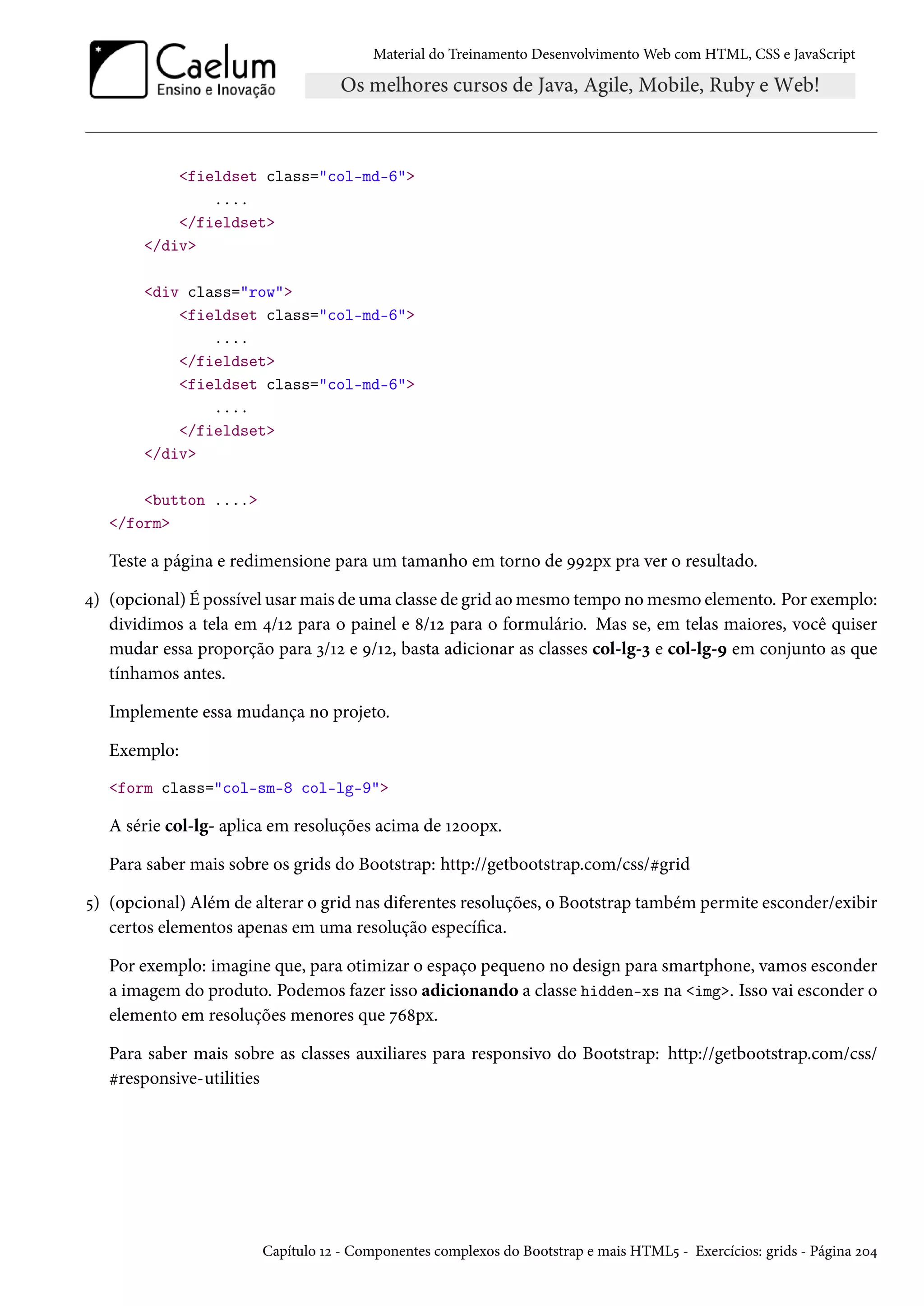Material do Treinamento DesenvolvimentoWeb com HTML, CSS e JavaScript fieldset class=col-md-6 .... /fieldset /div div class=row fieldset class=col-md-6 .... /fieldset fieldset class=col-md-6 .... /fieldset /div button .... /form Teste a página e redimensione para um tamanho em torno de ÉÉópx pra ver o resultado. ¦) (opcional) É possível usarmais de uma classe de grid aomesmo tempo nomesmo elemento. Por exemplo: dividimos a tela em ¦/Õó para o painel e ˜/Õó para o formulário. Mas se, em telas maiores, você quiser mudar essa proporção para ì/Õó e É/Õó, basta adicionar as classes col-lg-ì e col-lg-É em conjunto as que tínhamos antes. Implemente essa mudança no projeto. Exemplo: form class=col-sm-8 col-lg-9 A série col-lg- aplica em resoluções acima de Õóþþpx. Para saber mais sobre os grids do Bootstrap: http://getbootstrap.com/css/kgrid ¢) (opcional) Além de alterar o grid nas diferentes resoluções, o Bootstrap também permite esconder/exibir certos elementos apenas em uma resolução especíca. Por exemplo: imagine que, para otimizar o espaço pequeno no design para smartphone, vamos esconder a imagem do produto. Podemos fazer isso adicionando a classe hidden-xs na img. Isso vai esconder o elemento em resoluções menores que ßä˜px. Para saber mais sobre as classes auxiliares para responsivo do Bootstrap: http://getbootstrap.com/css/ kresponsive-utilities Capítulo Õó - Componentes complexos do Bootstrap e mais HTML¢ - Exercícios: grids - Página óþ¦ 