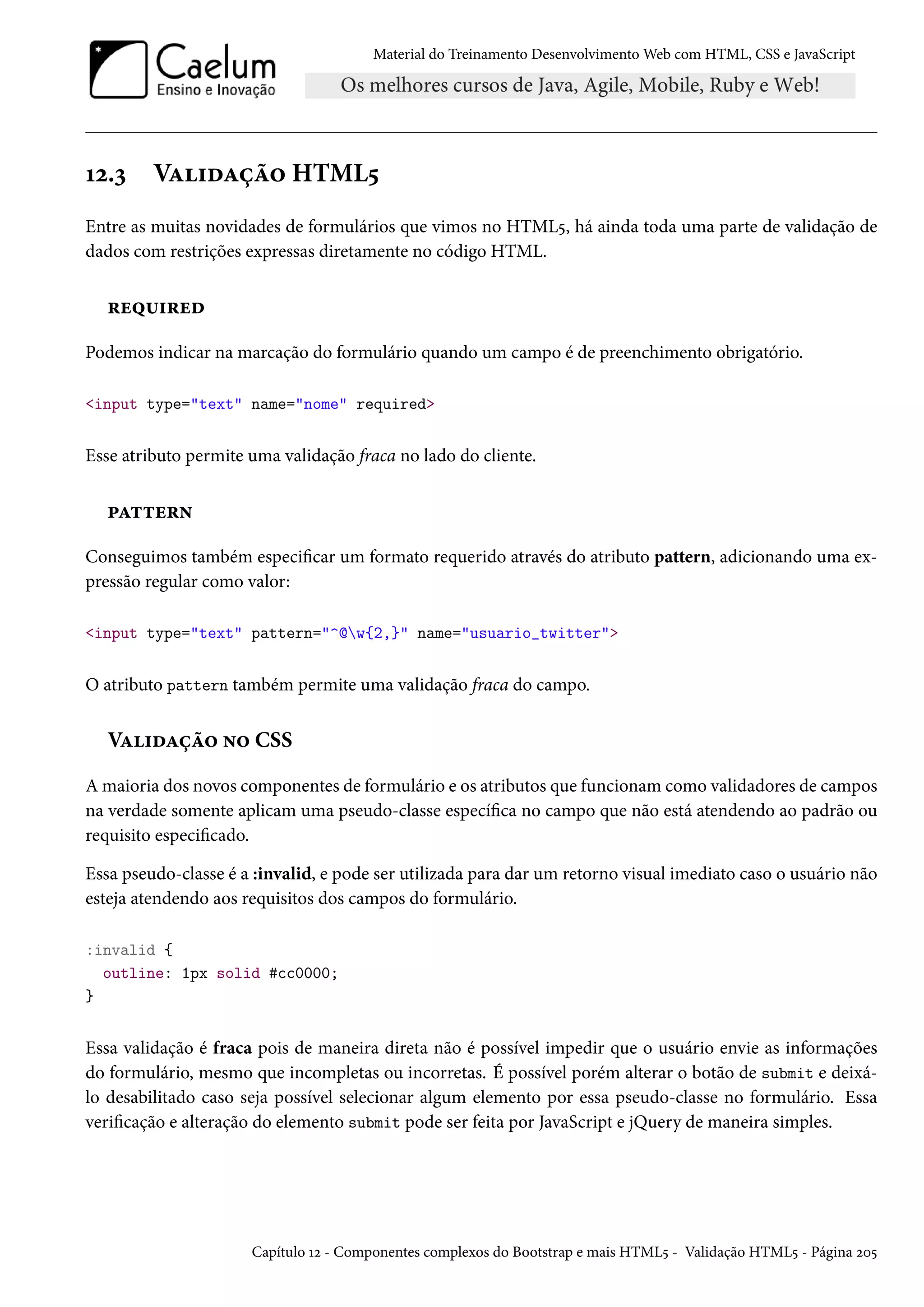 Material do Treinamento DesenvolvimentoWeb com HTML, CSS e JavaScript Õó.ì VZ†oZca™ HTML¢ Entre as muitas novidades de formulários que vimos no HTML¢, há ainda toda uma parte de validação de dados com restrições expressas diretamente no código HTML. §u¤¶†§uo Podemos indicar na marcação do formulário quando um campo é de preenchimento obrigatório. input type=text name=nome required Esse atributo permite uma validação fraca no lado do cliente. £Z±±u§• Conseguimos também especicar um formato requerido através do atributo pattern, adicionando uma ex-pressão regular como valor: input type=text pattern=^@w{2,} name=usuario_twitter O atributo pattern também permite uma validação fraca do campo. VZ†oZca™ •™ CSS Amaioria dos novos componentes de formulário e os atributos que funcionamcomo validadores de campos na verdade somente aplicam uma pseudo-classe especíca no campo que não está atendendo ao padrão ou requisito especicado. Essa pseudo-classe é a :invalid, e pode ser utilizada para dar um retorno visual imediato caso o usuário não esteja atendendo aos requisitos dos campos do formulário. :invalid { outline: 1px solid #cc0000; } Essa validação é fraca pois de maneira direta não é possível impedir que o usuário envie as informações do formulário, mesmo que incompletas ou incorretas. É possível porém alterar o botão de submit e deixá-lo desabilitado caso seja possível selecionar algum elemento por essa pseudo-classe no formulário. Essa vericação e alteração do elemento submit pode ser feita por JavaScript e jQuery de maneira simples. Capítulo Õó - Componentes complexos do Bootstrap e mais HTML¢ - Validação HTML¢ - Página óþ¢ 