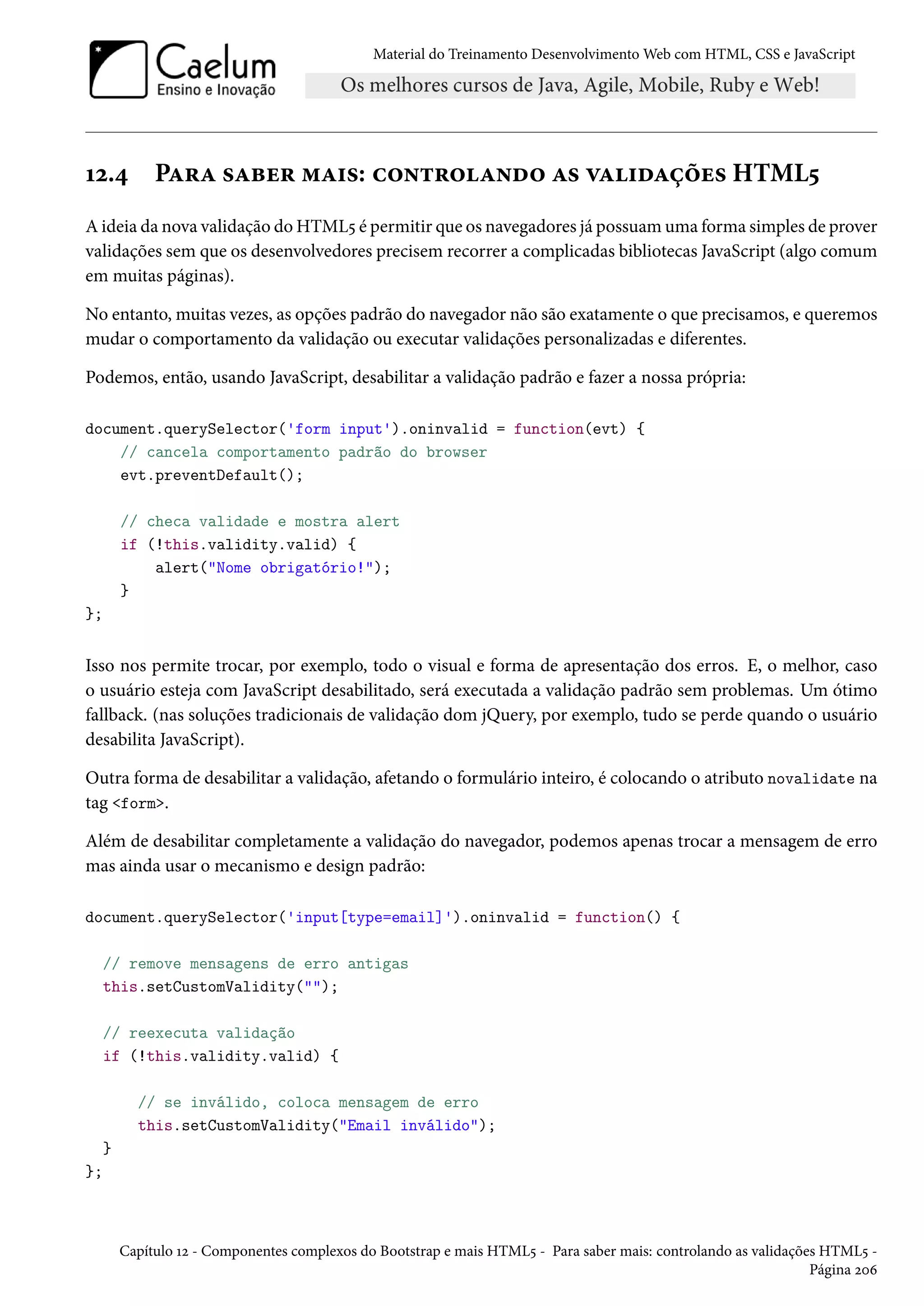 Material do Treinamento DesenvolvimentoWeb com HTML, CSS e JavaScript Õó.¦ PZ§Z «Zfu§ “Z†«: h™•±§™Z•o™ Z« êZ†oZcou« HTML¢ Aideia da nova validação doHTML¢ é permitir que os navegadores já possuamuma forma simples de prover validações sem que os desenvolvedores precisem recorrer a complicadas bibliotecas JavaScript (algo comum em muitas páginas). No entanto, muitas vezes, as opções padrão do navegador não são exatamente o que precisamos, e queremos mudar o comportamento da validação ou executar validações personalizadas e diferentes. Podemos, então, usando JavaScript, desabilitar a validação padrão e fazer a nossa própria: document.querySelector('form input').oninvalid = function(evt) { // cancela comportamento padrão do browser evt.preventDefault(); // checa validade e mostra alert if (!this.validity.valid) { alert(Nome obrigatório!); } }; Isso nos permite trocar, por exemplo, todo o visual e forma de apresentação dos erros. E, o melhor, caso o usuário esteja com JavaScript desabilitado, será executada a validação padrão sem problemas. Um ótimo fallback. (nas soluções tradicionais de validação dom jQuery, por exemplo, tudo se perde quando o usuário desabilita JavaScript). Outra forma de desabilitar a validação, afetando o formulário inteiro, é colocando o atributo novalidate na tag form. Além de desabilitar completamente a validação do navegador, podemos apenas trocar a mensagem de erro mas ainda usar o mecanismo e design padrão: document.querySelector('input[type=email]').oninvalid = function() { // remove mensagens de erro antigas this.setCustomValidity(); // reexecuta validação if (!this.validity.valid) { // se inválido, coloca mensagem de erro this.setCustomValidity(Email inválido); } }; Capítulo Õó - Componentes complexos do Bootstrap e mais HTML¢ - Para saber mais: controlando as validações HTML¢ - Página óþä 