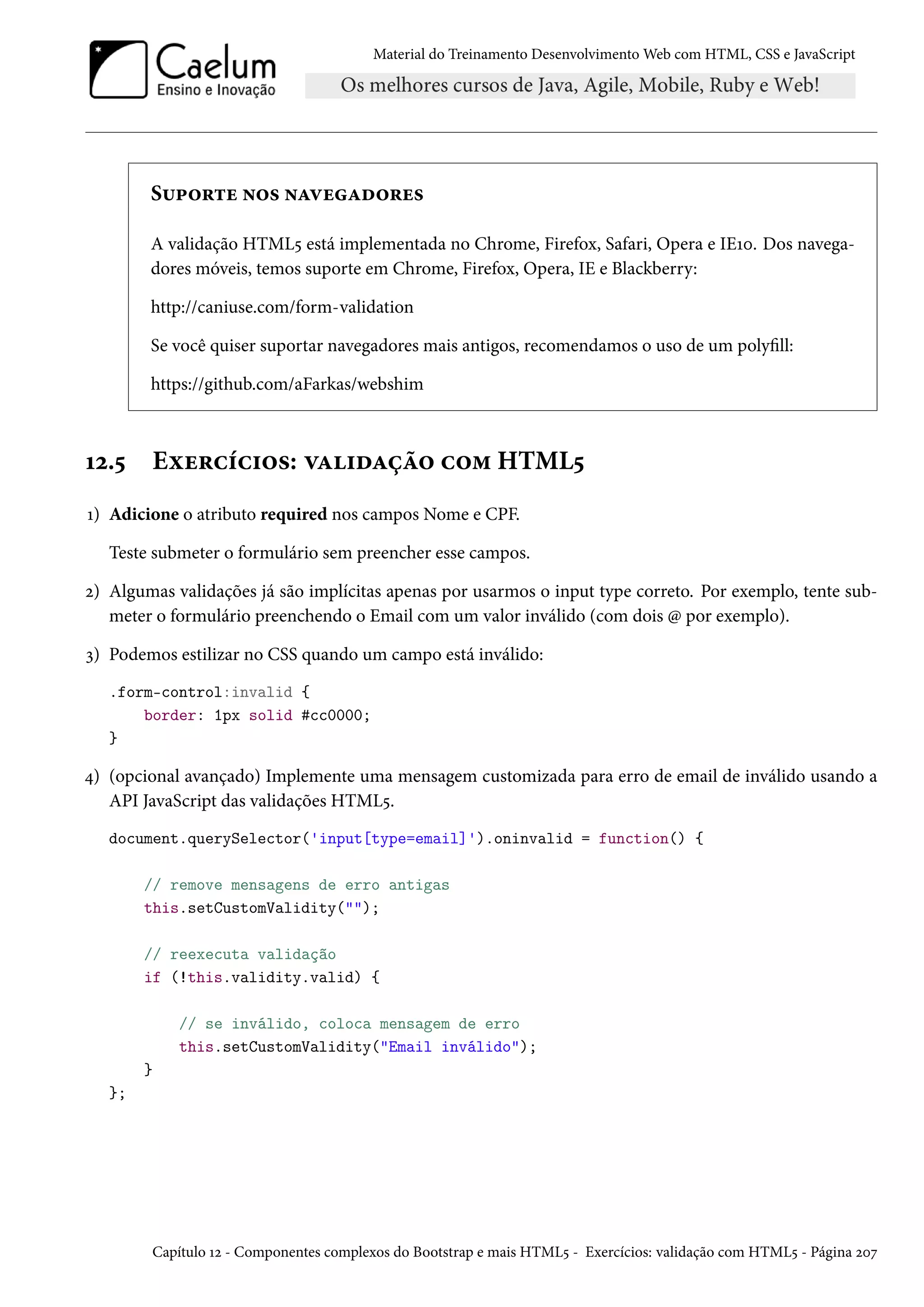 Material do Treinamento DesenvolvimentoWeb com HTML, CSS e JavaScript S¶£™§±u •™« •ZêuZo™§u« A validação HTML¢ está implementada no Chrome, Firefox, Safari, Opera e IEÕþ. Dos navega-dores móveis, temos suporte em Chrome, Firefox, Opera, IE e Blackberry: http://caniuse.com/form-validation Se você quiser suportar navegadores mais antigos, recomendamos o uso de um polyll: https://github.com/aFarkas/webshim Õó.¢ Eìu§hih†™«: êZ†oZca™ h™“ HTML¢ Õ) Adicione o atributo required nos campos Nome e CPF. Teste submeter o formulário sem preencher esse campos. ó) Algumas validações já são implícitas apenas por usarmos o input type correto. Por exemplo, tente sub-meter o formulário preenchendo o Email com um valor inválido (com dois @ por exemplo). ì) Podemos estilizar no CSS quando um campo está inválido: .form-control:invalid { border: 1px solid #cc0000; } ¦) (opcional avançado) Implemente uma mensagem customizada para erro de email de inválido usando a API JavaScript das validações HTML¢. document.querySelector('input[type=email]').oninvalid = function() { // remove mensagens de erro antigas this.setCustomValidity(); // reexecuta validação if (!this.validity.valid) { // se inválido, coloca mensagem de erro this.setCustomValidity(Email inválido); } }; Capítulo Õó - Componentes complexos do Bootstrap e mais HTML¢ - Exercícios: validação com HTML¢ - Página óþß 