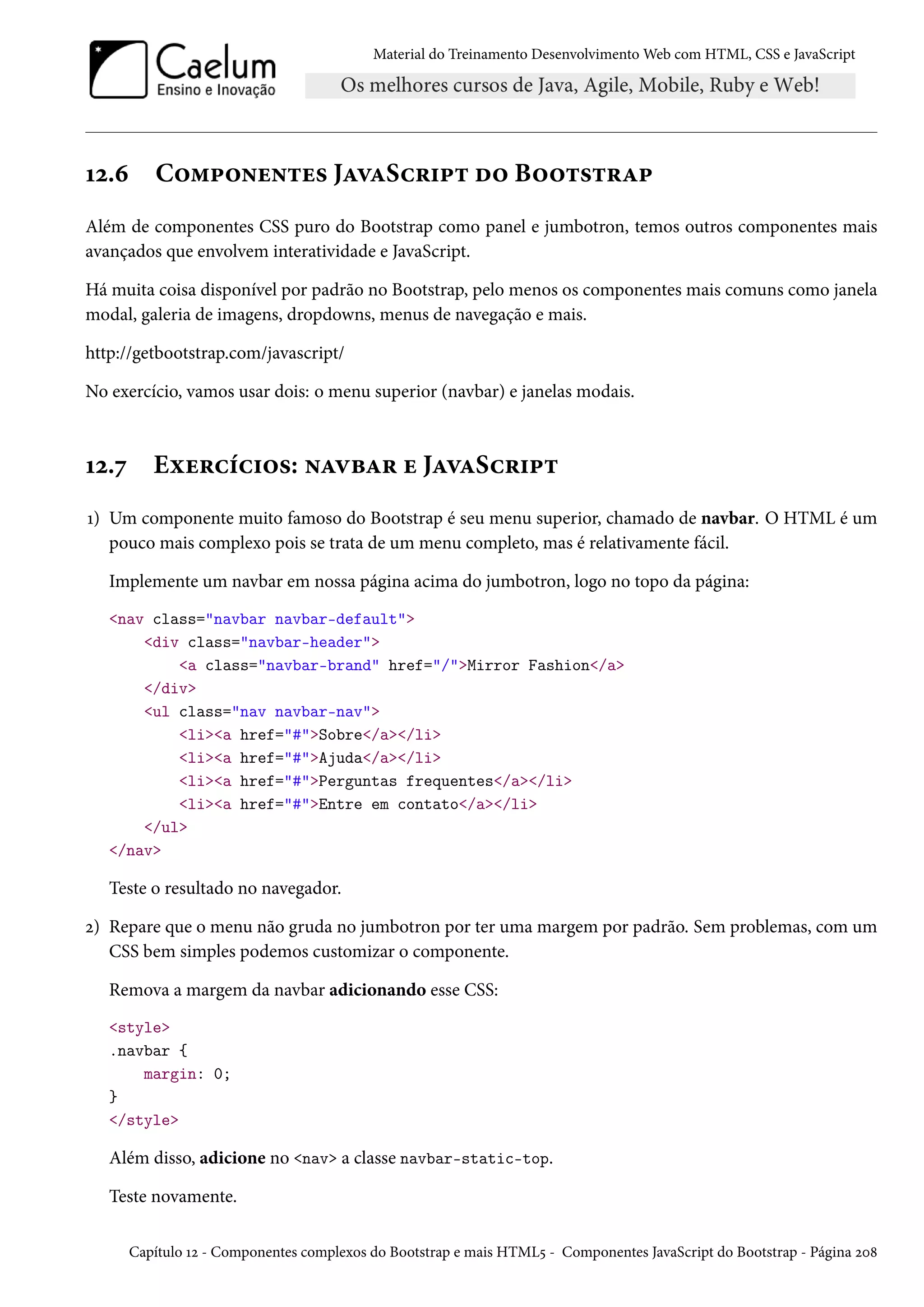 Material do Treinamento DesenvolvimentoWeb com HTML, CSS e JavaScript Õó.ä C™“£™•u•±u« JZêZSh§†£± o™ B™™±«±§Z£ Além de componentes CSS puro do Bootstrap como panel e jumbotron, temos outros componentes mais avançados que envolvem interatividade e JavaScript. Há muita coisa disponível por padrão no Bootstrap, pelo menos os componentes mais comuns como janela modal, galeria de imagens, dropdowns, menus de navegação e mais. http://getbootstrap.com/javascript/ No exercício, vamos usar dois: o menu superior (navbar) e janelas modais. Õó.ß Eìu§hih†™«: •ZêfZ§ u JZêZSh§†£± Õ) Um componente muito famoso do Bootstrap é seu menu superior, chamado de navbar. O HTML é um pouco mais complexo pois se trata de um menu completo, mas é relativamente fácil. Implemente um navbar em nossa página acima do jumbotron, logo no topo da página: nav class=navbar navbar-default div class=navbar-header a class=navbar-brand href=/Mirror Fashion/a /div ul class=nav navbar-nav lia href=#Sobre/a/li lia href=#Ajuda/a/li lia href=#Perguntas frequentes/a/li lia href=#Entre em contato/a/li /ul /nav Teste o resultado no navegador. ó) Repare que o menu não gruda no jumbotron por ter uma margem por padrão. Sem problemas, com um CSS bem simples podemos customizar o componente. Remova a margem da navbar adicionando esse CSS: style .navbar { margin: 0; } /style Além disso, adicione no nav a classe navbar-static-top. Teste novamente. Capítulo Õó - Componentes complexos do Bootstrap e mais HTML¢ - Componentes JavaScript do Bootstrap - Página óþ˜ 