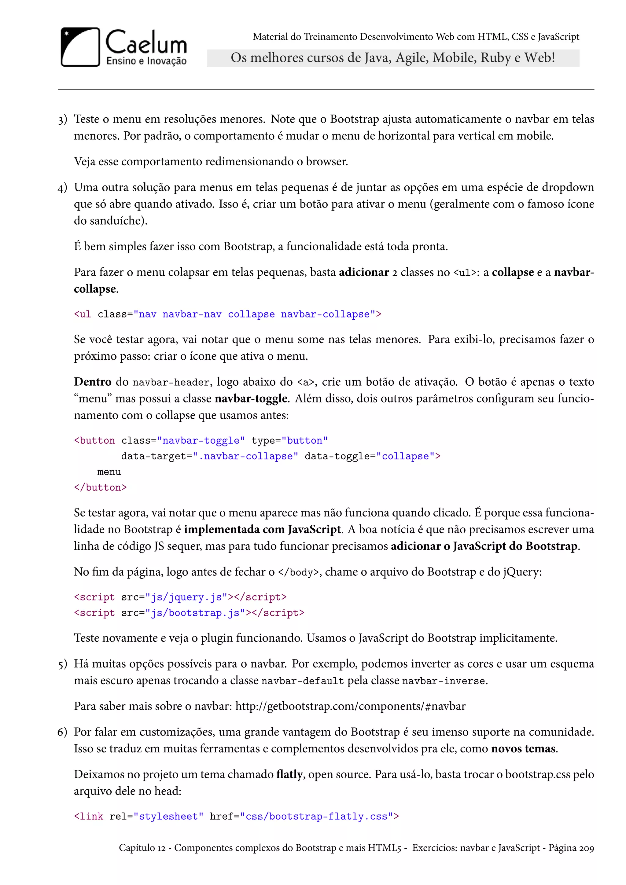 Material do Treinamento DesenvolvimentoWeb com HTML, CSS e JavaScript ì) Teste o menu em resoluções menores. Note que o Bootstrap ajusta automaticamente o navbar em telas menores. Por padrão, o comportamento é mudar o menu de horizontal para vertical em mobile. Veja esse comportamento redimensionando o browser. ¦) Uma outra solução para menus em telas pequenas é de juntar as opções em uma espécie de dropdown que só abre quando ativado. Isso é, criar um botão para ativar o menu (geralmente com o famoso ícone do sanduíche). É bem simples fazer isso com Bootstrap, a funcionalidade está toda pronta. Para fazer o menu colapsar em telas pequenas, basta adicionar ó classes no ul: a collapse e a navbar-collapse. ul class=nav navbar-nav collapse navbar-collapse Se você testar agora, vai notar que o menu some nas telas menores. Para exibi-lo, precisamos fazer o próximo passo: criar o ícone que ativa o menu. Dentro do navbar-header, logo abaixo do a, crie um botão de ativação. O botão é apenas o texto “menu” mas possui a classe navbar-toggle. Além disso, dois outros parâmetros conguram seu funcio-namento com o collapse que usamos antes: button class=navbar-toggle type=button data-target=.navbar-collapse data-toggle=collapse menu /button Se testar agora, vai notar que o menu aparece mas não funciona quando clicado. É porque essa funciona-lidade no Bootstrap é implementada com JavaScript. A boa notícia é que não precisamos escrever uma linha de código JS sequer, mas para tudo funcionar precisamos adicionar o JavaScript do Bootstrap. No m da página, logo antes de fechar o /body, chame o arquivo do Bootstrap e do jQuery: script src=js/jquery.js/script script src=js/bootstrap.js/script Teste novamente e veja o plugin funcionando. Usamos o JavaScript do Bootstrap implicitamente. ¢) Há muitas opções possíveis para o navbar. Por exemplo, podemos inverter as cores e usar um esquema mais escuro apenas trocando a classe navbar-default pela classe navbar-inverse. Para saber mais sobre o navbar: http://getbootstrap.com/components/knavbar ä) Por falar em customizações, uma grande vantagem do Bootstrap é seu imenso suporte na comunidade. Isso se traduz em muitas ferramentas e complementos desenvolvidos pra ele, como novos temas. Deixamos no projeto um tema chamado žatly, open source. Para usá-lo, basta trocar o bootstrap.css pelo arquivo dele no head: link rel=stylesheet href=css/bootstrap-flatly.css Capítulo Õó - Componentes complexos do Bootstrap e mais HTML¢ - Exercícios: navbar e JavaScript - Página óþÉ 
