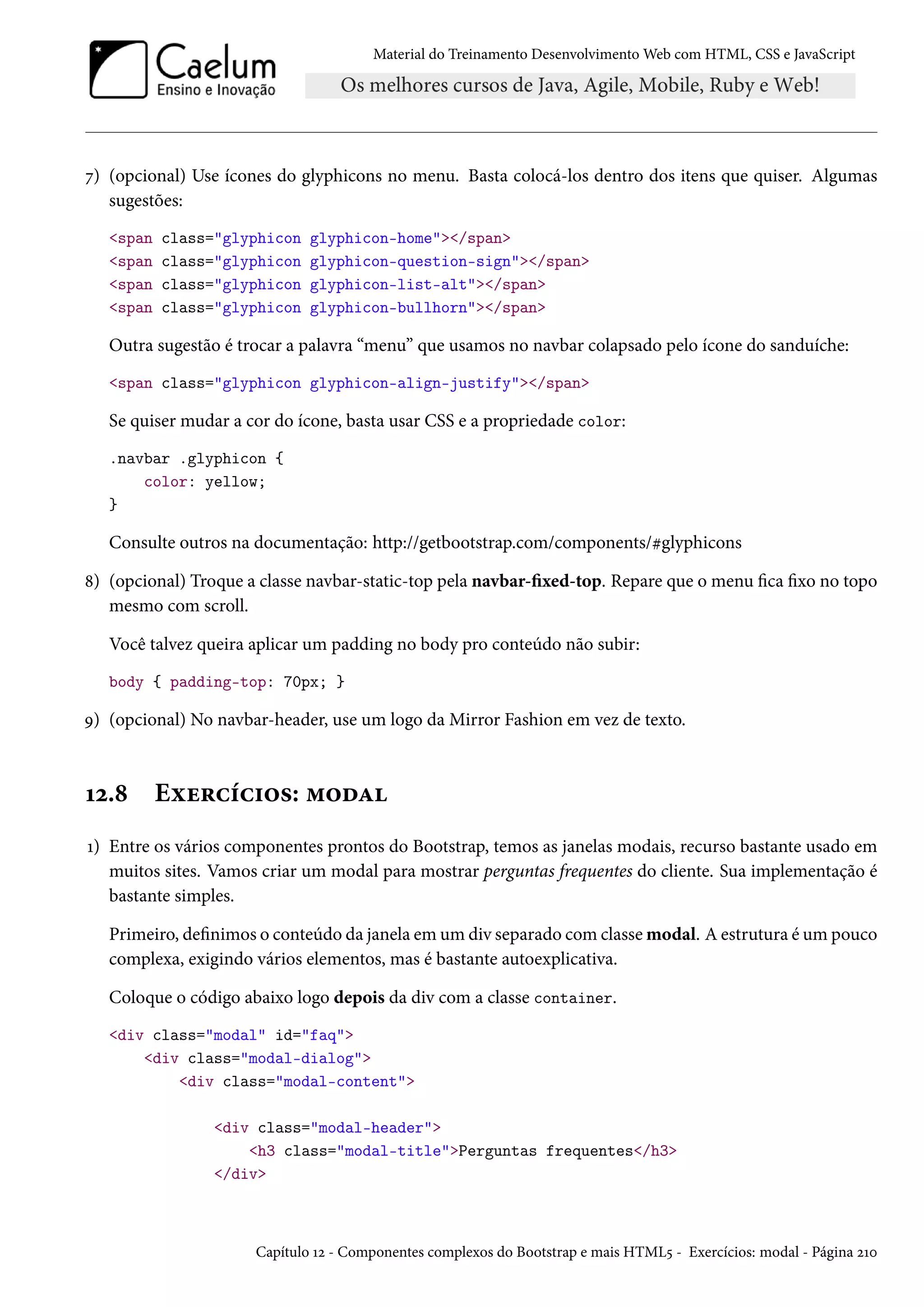 Material do Treinamento DesenvolvimentoWeb com HTML, CSS e JavaScript ß) (opcional) Use ícones do glyphicons no menu. Basta colocá-los dentro dos itens que quiser. Algumas sugestões: span class=glyphicon glyphicon-home/span span class=glyphicon glyphicon-question-sign/span span class=glyphicon glyphicon-list-alt/span span class=glyphicon glyphicon-bullhorn/span Outra sugestão é trocar a palavra “menu” que usamos no navbar colapsado pelo ícone do sanduíche: span class=glyphicon glyphicon-align-justify/span Se quiser mudar a cor do ícone, basta usar CSS e a propriedade color: .navbar .glyphicon { color: yellow; } Consulte outros na documentação: http://getbootstrap.com/components/kglyphicons ˜) (opcional) Troque a classe navbar-static-top pela navbar-xed-top. Repare que o menu ca xo no topo mesmo com scroll. Você talvez queira aplicar um padding no body pro conteúdo não subir: body { padding-top: 70px; } É) (opcional) No navbar-header, use um logo da Mirror Fashion em vez de texto. Õó.˜ Eìu§hih†™«: “™oZ Õ) Entre os vários componentes prontos do Bootstrap, temos as janelas modais, recurso bastante usado em muitos sites. Vamos criar um modal para mostrar perguntas frequentes do cliente. Sua implementação é bastante simples. Primeiro, denimos o conteúdo da janela em um div separado comclasse modal. A estrutura é um pouco complexa, exigindo vários elementos, mas é bastante autoexplicativa. Coloque o código abaixo logo depois da div com a classe container. div class=modal id=faq div class=modal-dialog div class=modal-content div class=modal-header h3 class=modal-titlePerguntas frequentes/h3 /div Capítulo Õó - Componentes complexos do Bootstrap e mais HTML¢ - Exercícios: modal - Página óÕþ 