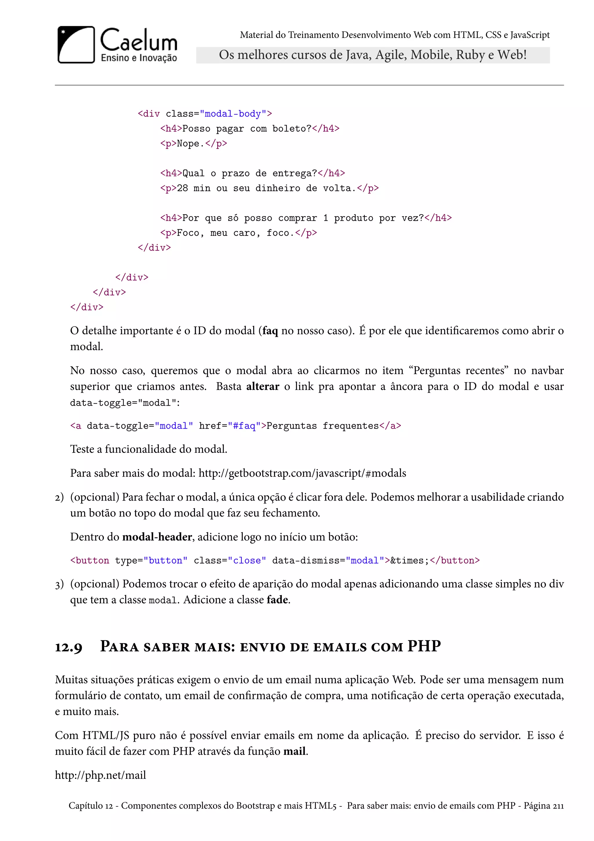 Material do Treinamento DesenvolvimentoWeb com HTML, CSS e JavaScript div class=modal-body h4Posso pagar com boleto?/h4 pNope./p h4Qual o prazo de entrega?/h4 p28 min ou seu dinheiro de volta./p h4Por que só posso comprar 1 produto por vez?/h4 pFoco, meu caro, foco./p /div /div /div /div O detalhe importante é o ID do modal (faq no nosso caso). É por ele que identicaremos como abrir o modal. No nosso caso, queremos que o modal abra ao clicarmos no item “Perguntas recentes” no navbar superior que criamos antes. Basta alterar o link pra apontar a âncora para o ID do modal e usar data-toggle=modal: a data-toggle=modal href=#faqPerguntas frequentes/a Teste a funcionalidade do modal. Para saber mais do modal: http://getbootstrap.com/javascript/kmodals ó) (opcional) Para fechar omodal, a única opção é clicar fora dele. Podemosmelhorar a usabilidade criando um botão no topo do modal que faz seu fechamento. Dentro do modal-header, adicione logo no início um botão: button type=button class=close data-dismiss=modaltimes;/button ì) (opcional) Podemos trocar o efeito de aparição do modal apenas adicionando uma classe simples no div que tem a classe modal. Adicione a classe fade. Õó.É PZ§Z «Zfu§ “Z†«: u•ê†™ ou u“Z†« h™“ PHP Muitas situações práticas exigem o envio de um email numa aplicação Web. Pode ser uma mensagem num formulário de contato, um email de conrmação de compra, uma noticação de certa operação executada, e muito mais. Com HTML/JS puro não é possível enviar emails em nome da aplicação. É preciso do servidor. E isso é muito fácil de fazer com PHP através da função mail. http://php.net/mail Capítulo Õó - Componentes complexos do Bootstrap e mais HTML¢ - Para saber mais: envio de emails com PHP - Página óÕÕ 