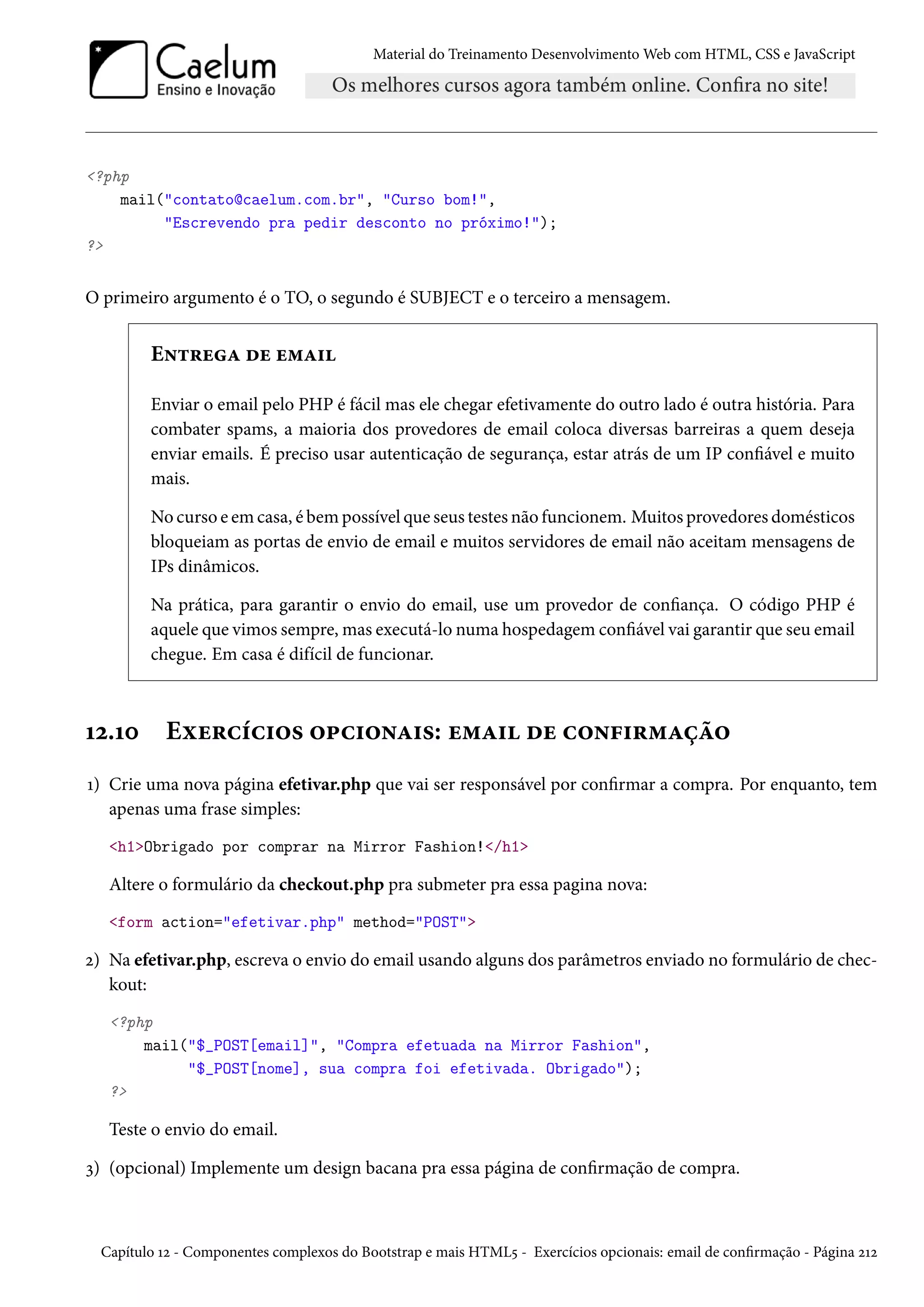 Material do Treinamento DesenvolvimentoWeb com HTML, CSS e JavaScript ?php mail(contato@caelum.com.br, Curso bom!, Escrevendo pra pedir desconto no próximo!); ? O primeiro argumento é o TO, o segundo é SUBJECT e o terceiro a mensagem. E•±§uZ ou u“Z† Enviar o email pelo PHP é fácil mas ele chegar efetivamente do outro lado é outra história. Para combater spams, a maioria dos provedores de email coloca diversas barreiras a quem deseja enviar emails. É preciso usar autenticação de segurança, estar atrás de um IP conável e muito mais. No curso eemcasa, é bempossível que seus testes não funcionem. Muitos provedores domésticos bloqueiam as portas de envio de email e muitos servidores de email não aceitam mensagens de IPs dinâmicos. Na prática, para garantir o envio do email, use um provedor de conança. O código PHP é aquele que vimos sempre,mas executá-lo numa hospedagem conável vai garantir que seu email chegue. Em casa é difícil de funcionar. Õó.Õþ Eìu§hih†™« ™£h†™•Z†«: u“Z† ou h™•€†§“Zca™ Õ) Crie uma nova página efetivar.php que vai ser responsável por conrmar a compra. Por enquanto, tem apenas uma frase simples: h1Obrigado por comprar na Mirror Fashion!/h1 Altere o formulário da checkout.php pra submeter pra essa pagina nova: form action=efetivar.php method=POST ó) Na efetivar.php, escreva o envio do email usando alguns dos parâmetros enviado no formulário de chec-kout: ?php mail($_POST[email], Compra efetuada na Mirror Fashion, $_POST[nome], sua compra foi efetivada. Obrigado); ? Teste o envio do email. ì) (opcional) Implemente um design bacana pra essa página de conrmação de compra. Capítulo Õó - Componentes complexos do Bootstrap e mais HTML¢ - Exercícios opcionais: email de conrmação - Página óÕó 