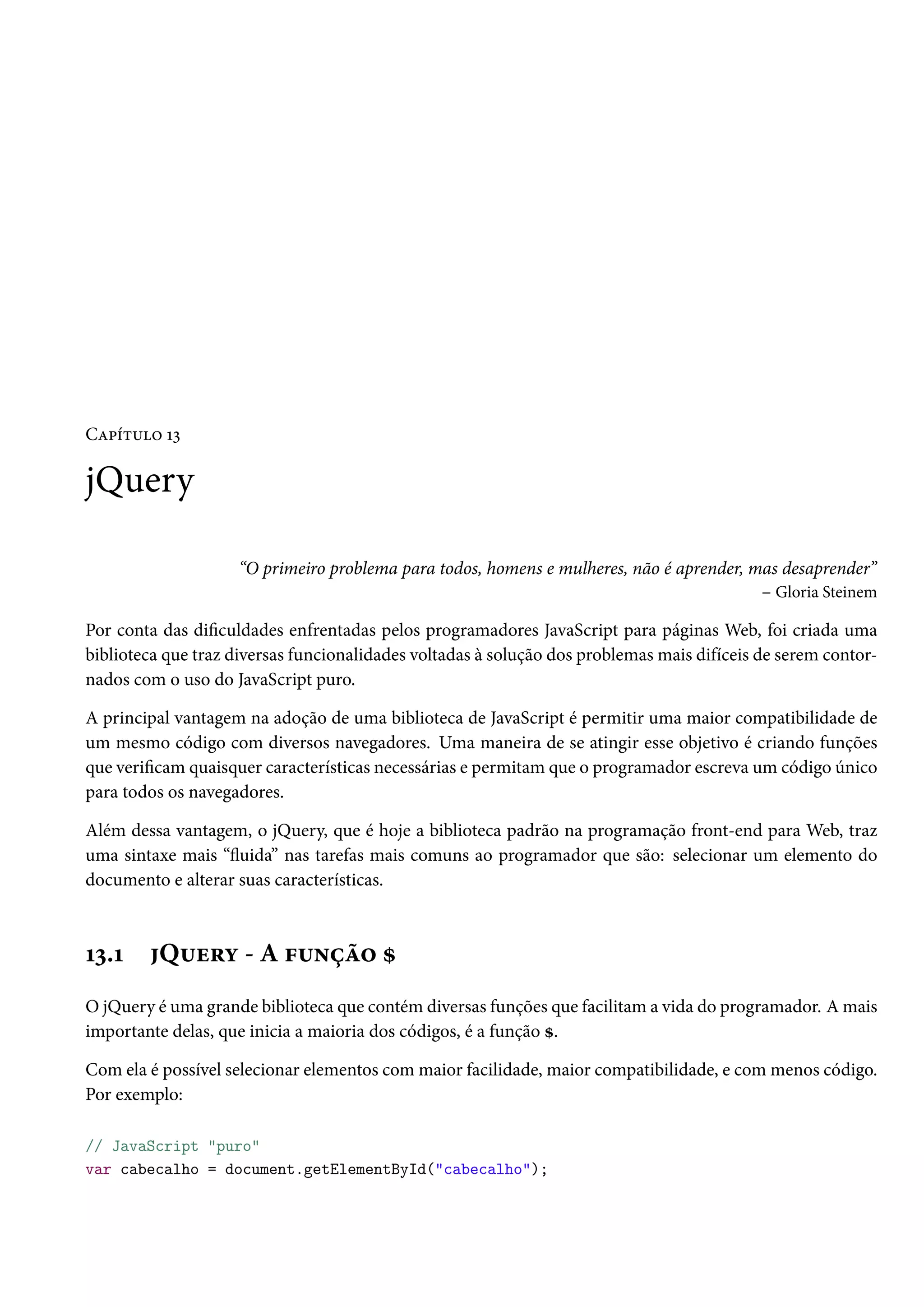 CZ£i±¶™ Õì jQuery “O primeiro problema para todos, homens e mulheres, não é aprender, mas desaprender” – Gloria Steinem Por conta das diculdades enfrentadas pelos programadores JavaScript para páginas Web, foi criada uma biblioteca que traz diversas funcionalidades voltadas à solução dos problemas mais difíceis de serem contor-nados com o uso do JavaScript puro. A principal vantagem na adoção de uma biblioteca de JavaScript é permitir uma maior compatibilidade de um mesmo código com diversos navegadores. Uma maneira de se atingir esse objetivo é criando funções que vericamquaisquer características necessárias e permitamque o programador escreva um código único para todos os navegadores. Além dessa vantagem, o jQuery, que é hoje a biblioteca padrão na programação front-end para Web, traz uma sintaxe mais “žuida” nas tarefas mais comuns ao programador que são: selecionar um elemento do documento e alterar suas características. Õì.Õ Q¶u§í - A €¶•ca™ g O jQuery é uma grande biblioteca que contém diversas funções que facilitama vida do programador. Amais importante delas, que inicia a maioria dos códigos, é a função g. Com ela é possível selecionar elementos com maior facilidade, maior compatibilidade, e com menos código. Por exemplo: // JavaScript puro var cabecalho = document.getElementById(cabecalho); 