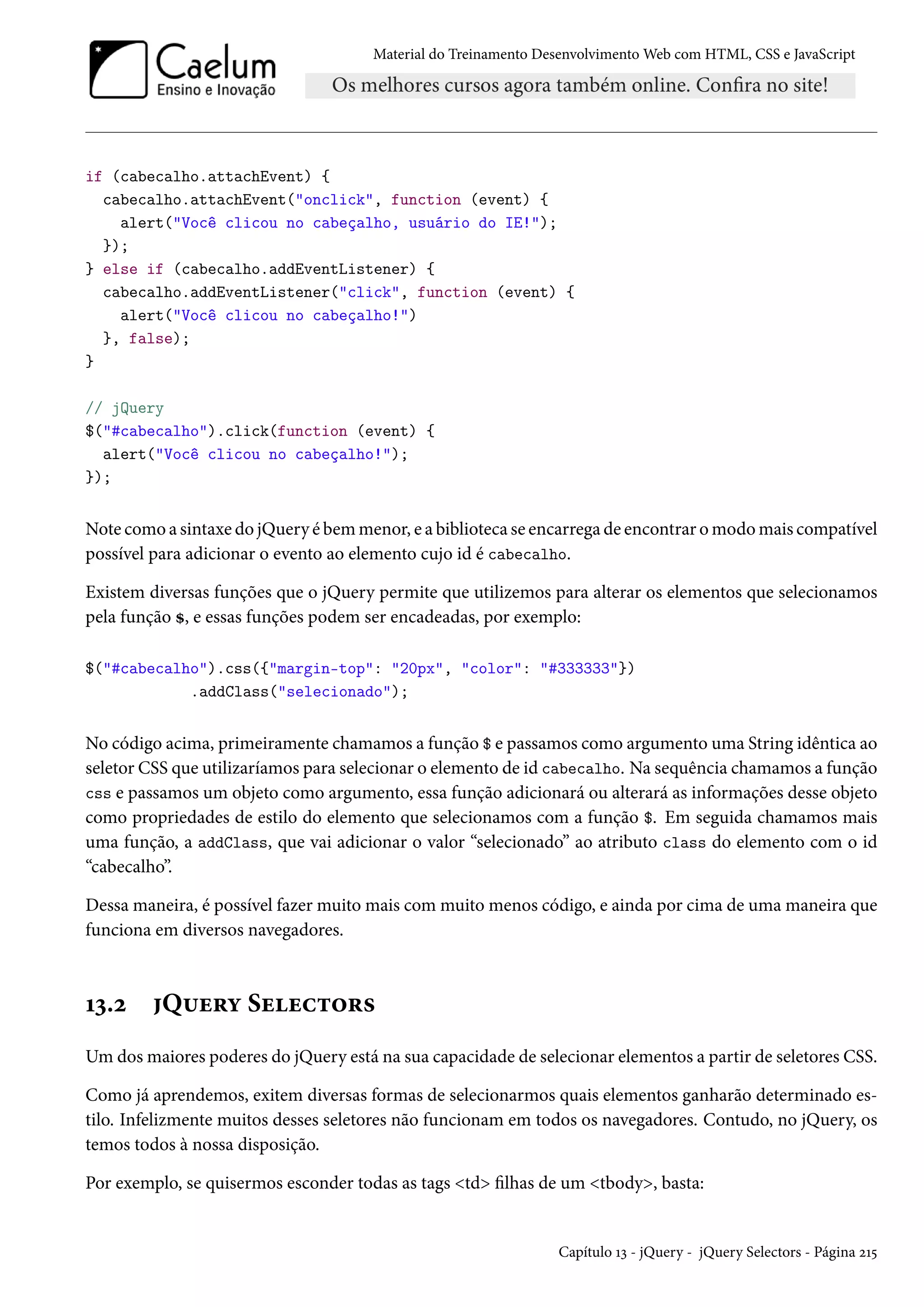 Material do Treinamento DesenvolvimentoWeb com HTML, CSS e JavaScript if (cabecalho.attachEvent) { cabecalho.attachEvent(onclick, function (event) { alert(Você clicou no cabeçalho, usuário do IE!); }); } else if (cabecalho.addEventListener) { cabecalho.addEventListener(click, function (event) { alert(Você clicou no cabeçalho!) }, false); } // jQuery $(#cabecalho).click(function (event) { alert(Você clicou no cabeçalho!); }); Note como a sintaxe do jQuery é bemmenor, e a biblioteca se encarrega de encontrar omodomais compatível possível para adicionar o evento ao elemento cujo id é cabecalho. Existem diversas funções que o jQuery permite que utilizemos para alterar os elementos que selecionamos pela função g, e essas funções podem ser encadeadas, por exemplo: $(#cabecalho).css({margin-top: 20px, color: #333333}) .addClass(selecionado); No código acima, primeiramente chamamos a função $ e passamos como argumento uma String idêntica ao seletor CSS que utilizaríamos para selecionar o elemento de id cabecalho. Na sequência chamamos a função css e passamos um objeto como argumento, essa função adicionará ou alterará as informações desse objeto como propriedades de estilo do elemento que selecionamos com a função $. Em seguida chamamos mais uma função, a addClass, que vai adicionar o valor “selecionado” ao atributo class do elemento com o id “cabecalho”. Dessa maneira, é possível fazer muito mais com muito menos código, e ainda por cima de uma maneira que funciona em diversos navegadores. Õì.ó Q¶u§í Suuh±™§« Umdosmaiores poderes do jQuery está na sua capacidade de selecionar elementos a partir de seletores CSS. Como já aprendemos, exitem diversas formas de selecionarmos quais elementos ganharão determinado es-tilo. Infelizmente muitos desses seletores não funcionam em todos os navegadores. Contudo, no jQuery, os temos todos à nossa disposição. Por exemplo, se quisermos esconder todas as tags td lhas de um tbody, basta: Capítulo Õì - jQuery - jQuery Selectors - Página óÕ¢ 