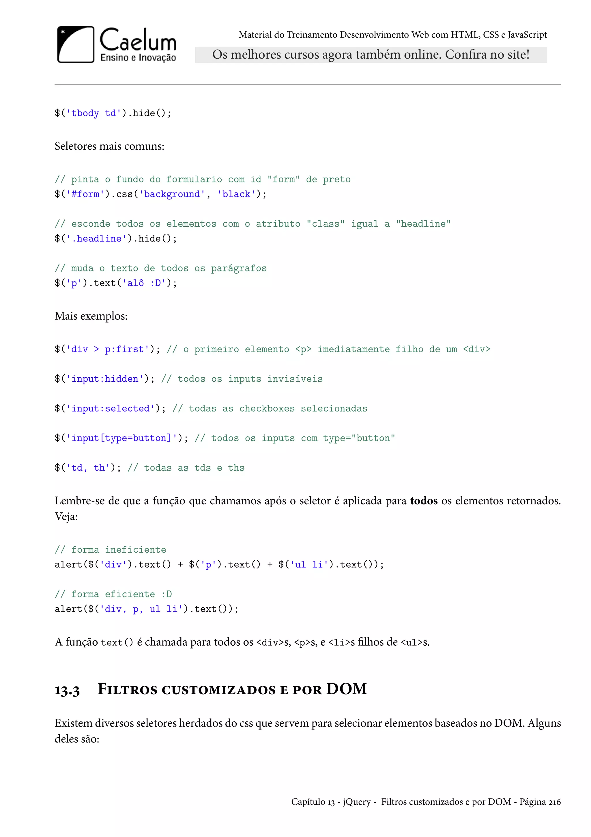 Material do Treinamento DesenvolvimentoWeb com HTML, CSS e JavaScript $('tbody td').hide(); Seletores mais comuns: // pinta o fundo do formulario com id form de preto $('#form').css('background', 'black'); // esconde todos os elementos com o atributo class igual a headline $('.headline').hide(); // muda o texto de todos os parágrafos $('p').text('alô :D'); Mais exemplos: $('div p:first'); // o primeiro elemento p imediatamente filho de um div $('input:hidden'); // todos os inputs invisíveis $('input:selected'); // todas as checkboxes selecionadas $('input[type=button]'); // todos os inputs com type=button $('td, th'); // todas as tds e ths Lembre-se de que a função que chamamos após o seletor é aplicada para todos os elementos retornados. Veja: // forma ineficiente alert($('div').text() + $('p').text() + $('ul li').text()); // forma eficiente :D alert($('div, p, ul li').text()); A função text() é chamada para todos os divs, ps, e lis lhos de uls. Õì.ì F†±§™« h¶«±™“†ñZo™« u £™§ DOM Existem diversos seletores herdados do css que servem para selecionar elementos baseados no DOM. Alguns deles são: Capítulo Õì - jQuery - Filtros customizados e por DOM - Página óÕä 
