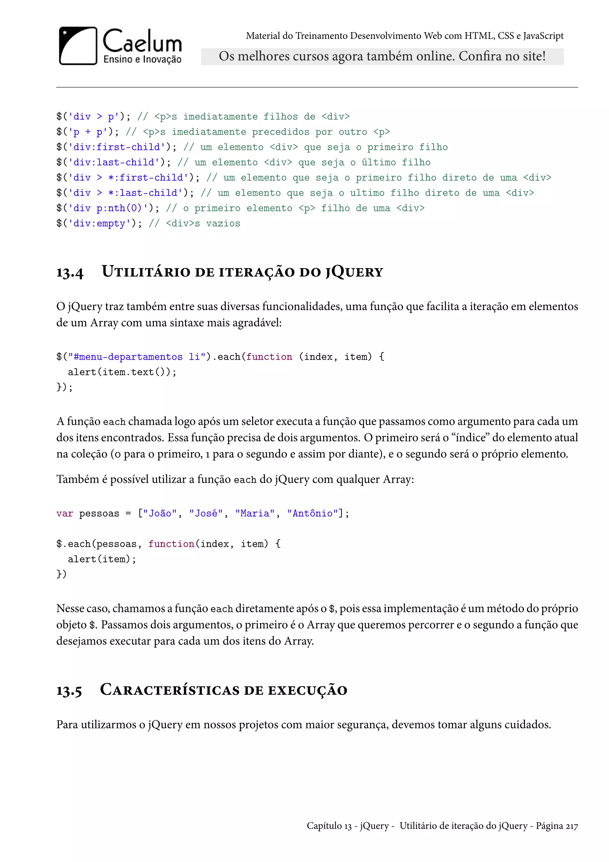 Material do Treinamento DesenvolvimentoWeb com HTML, CSS e JavaScript $('div p'); // ps imediatamente filhos de div $('p + p'); // ps imediatamente precedidos por outro p $('div:first-child'); // um elemento div que seja o primeiro filho $('div:last-child'); // um elemento div que seja o último filho $('div *:first-child'); // um elemento que seja o primeiro filho direto de uma div $('div *:last-child'); // um elemento que seja o ultimo filho direto de uma div $('div p:nth(0)'); // o primeiro elemento p filho de uma div $('div:empty'); // divs vazios Õì.¦ U±††±a§†™ ou †±u§Zca™ o™ Q¶u§í O jQuery traz também entre suas diversas funcionalidades, uma função que facilita a iteração em elementos de um Array com uma sintaxe mais agradável: $(#menu-departamentos li).each(function (index, item) { alert(item.text()); }); A função each chamada logo após um seletor executa a função que passamos como argumento para cada um dos itens encontrados. Essa função precisa de dois argumentos. O primeiro será o “índice” do elemento atual na coleção (þ para o primeiro, Õ para o segundo e assim por diante), e o segundo será o próprio elemento. Também é possível utilizar a função each do jQuery com qualquer Array: var pessoas = [João, José, Maria, Antônio]; $.each(pessoas, function(index, item) { alert(item); }) Nesse caso, chamamos a função each diretamente após o $, pois essa implementação éummétodo do próprio objeto $. Passamos dois argumentos, o primeiro é o Array que queremos percorrer e o segundo a função que desejamos executar para cada um dos itens do Array. Õì.¢ CZ§Zh±u§i«±†hZ« ou uìuh¶ca™ Para utilizarmos o jQuery em nossos projetos com maior segurança, devemos tomar alguns cuidados. Capítulo Õì - jQuery - Utilitário de iteração do jQuery - Página óÕß 