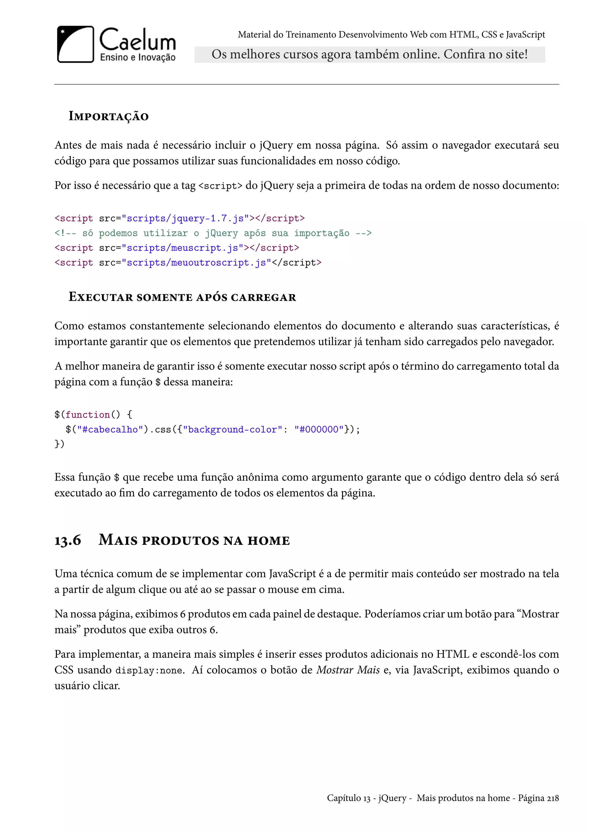 Material do Treinamento DesenvolvimentoWeb com HTML, CSS e JavaScript I“£™§±Zca™ Antes de mais nada é necessário incluir o jQuery em nossa página. Só assim o navegador executará seu código para que possamos utilizar suas funcionalidades em nosso código. Por isso é necessário que a tag script do jQuery seja a primeira de todas na ordem de nosso documento: script src=scripts/jquery-1.7.js/script !-- só podemos utilizar o jQuery após sua importação -- script src=scripts/meuscript.js/script script src=scripts/meuoutroscript.js/script Eìuh¶±Z§ «™“u•±u Z£o« hZ§§uZ§ Como estamos constantemente selecionando elementos do documento e alterando suas características, é importante garantir que os elementos que pretendemos utilizar já tenham sido carregados pelo navegador. A melhor maneira de garantir isso é somente executar nosso script após o término do carregamento total da página com a função $ dessa maneira: $(function() { $(#cabecalho).css({background-color: #000000}); }) Essa função $ que recebe uma função anônima como argumento garante que o código dentro dela só será executado ao m do carregamento de todos os elementos da página. Õì.ä MZ†« £§™o¶±™« •Z „™“u Uma técnica comum de se implementar com JavaScript é a de permitir mais conteúdo ser mostrado na tela a partir de algum clique ou até ao se passar o mouse em cima. Na nossa página, exibimos ä produtos em cada painel de destaque. Poderíamos criar um botão para “Mostrar mais” produtos que exiba outros ä. Para implementar, a maneira mais simples é inserir esses produtos adicionais no HTML e escondê-los com CSS usando display:none. Aí colocamos o botão de Mostrar Mais e, via JavaScript, exibimos quando o usuário clicar. Capítulo Õì - jQuery - Mais produtos na home - Página óÕ˜ 