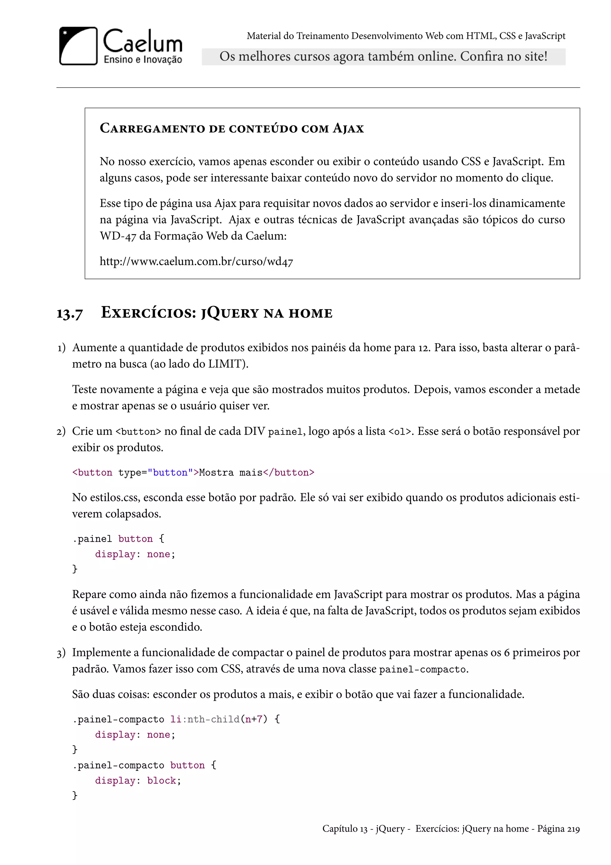 Material do Treinamento DesenvolvimentoWeb com HTML, CSS e JavaScript CZ§§uZ“u•±™ ou h™•±uuo™ h™“ AZì No nosso exercício, vamos apenas esconder ou exibir o conteúdo usando CSS e JavaScript. Em alguns casos, pode ser interessante baixar conteúdo novo do servidor no momento do clique. Esse tipo de página usa Ajax para requisitar novos dados ao servidor e inseri-los dinamicamente na página via JavaScript. Ajax e outras técnicas de JavaScript avançadas são tópicos do curso WD-¦ß da FormaçãoWeb da Caelum: http://www.caelum.com.br/curso/wd¦ß Õì.ß Eìu§hih†™«: Q¶u§í •Z „™“u Õ) Aumente a quantidade de produtos exibidos nos painéis da home para Õó. Para isso, basta alterar o parâ-metro na busca (ao lado do LIMIT). Teste novamente a página e veja que são mostrados muitos produtos. Depois, vamos esconder a metade e mostrar apenas se o usuário quiser ver. ó) Crie um button no nal de cada DIV painel, logo após a lista ol. Esse será o botão responsável por exibir os produtos. button type=buttonMostra mais/button No estilos.css, esconda esse botão por padrão. Ele só vai ser exibido quando os produtos adicionais esti-verem colapsados. .painel button { display: none; } Repare como ainda não zemos a funcionalidade em JavaScript para mostrar os produtos. Mas a página é usável e válidamesmo nesse caso. A ideia é que, na falta de JavaScript, todos os produtos sejamexibidos e o botão esteja escondido. ì) Implemente a funcionalidade de compactar o painel de produtos para mostrar apenas os ä primeiros por padrão. Vamos fazer isso com CSS, através de uma nova classe painel-compacto. São duas coisas: esconder os produtos a mais, e exibir o botão que vai fazer a funcionalidade. .painel-compacto li:nth-child(n+7) { display: none; } .painel-compacto button { display: block; } Capítulo Õì - jQuery - Exercícios: jQuery na home - Página óÕÉ 
