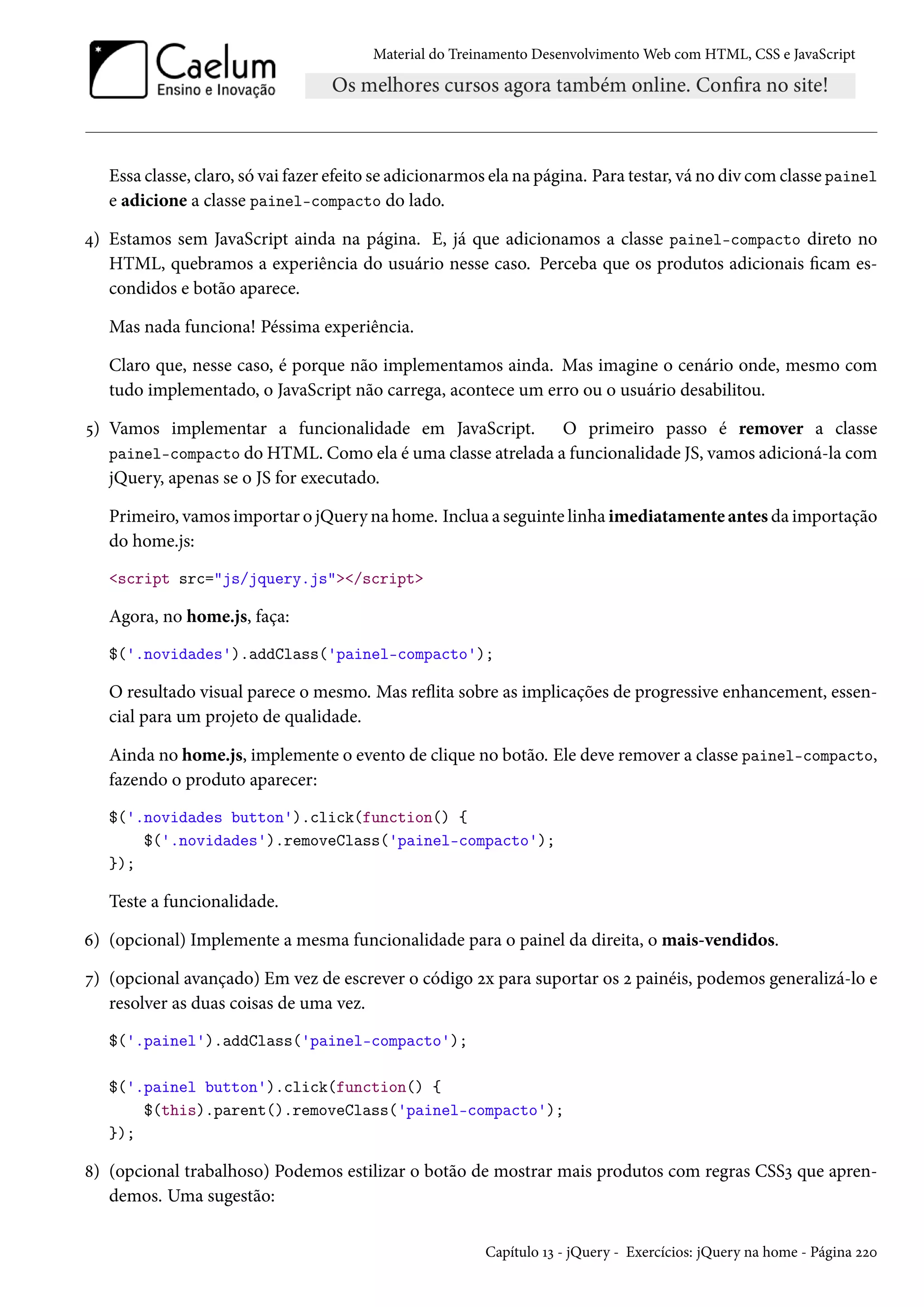 Material do Treinamento DesenvolvimentoWeb com HTML, CSS e JavaScript Essa classe, claro, só vai fazer efeito se adicionarmos ela na página. Para testar, vá no div comclasse painel e adicione a classe painel-compacto do lado. ¦) Estamos sem JavaScript ainda na página. E, já que adicionamos a classe painel-compacto direto no HTML, quebramos a experiência do usuário nesse caso. Perceba que os produtos adicionais cam es-condidos e botão aparece. Mas nada funciona! Péssima experiência. Claro que, nesse caso, é porque não implementamos ainda. Mas imagine o cenário onde, mesmo com tudo implementado, o JavaScript não carrega, acontece um erro ou o usuário desabilitou. ¢) Vamos implementar a funcionalidade em JavaScript. O primeiro passo é remover a classe painel-compacto do HTML. Como ela é uma classe atrelada a funcionalidade JS, vamos adicioná-la com jQuery, apenas se o JS for executado. Primeiro, vamos importar o jQuery na home. Inclua a seguinte linha imediatamente antes da importação do home.js: script src=js/jquery.js/script Agora, no home.js, faça: $('.novidades').addClass('painel-compacto'); O resultado visual parece o mesmo. Mas režita sobre as implicações de progressive enhancement, essen-cial para um projeto de qualidade. Ainda no home.js, implemente o evento de clique no botão. Ele deve remover a classe painel-compacto, fazendo o produto aparecer: $('.novidades button').click(function() { $('.novidades').removeClass('painel-compacto'); }); Teste a funcionalidade. ä) (opcional) Implemente a mesma funcionalidade para o painel da direita, o mais-vendidos. ß) (opcional avançado) Em vez de escrever o código óx para suportar os ó painéis, podemos generalizá-lo e resolver as duas coisas de uma vez. $('.painel').addClass('painel-compacto'); $('.painel button').click(function() { $(this).parent().removeClass('painel-compacto'); }); ˜) (opcional trabalhoso) Podemos estilizar o botão de mostrar mais produtos com regras CSSì que apren-demos. Uma sugestão: Capítulo Õì - jQuery - Exercícios: jQuery na home - Página óóþ 