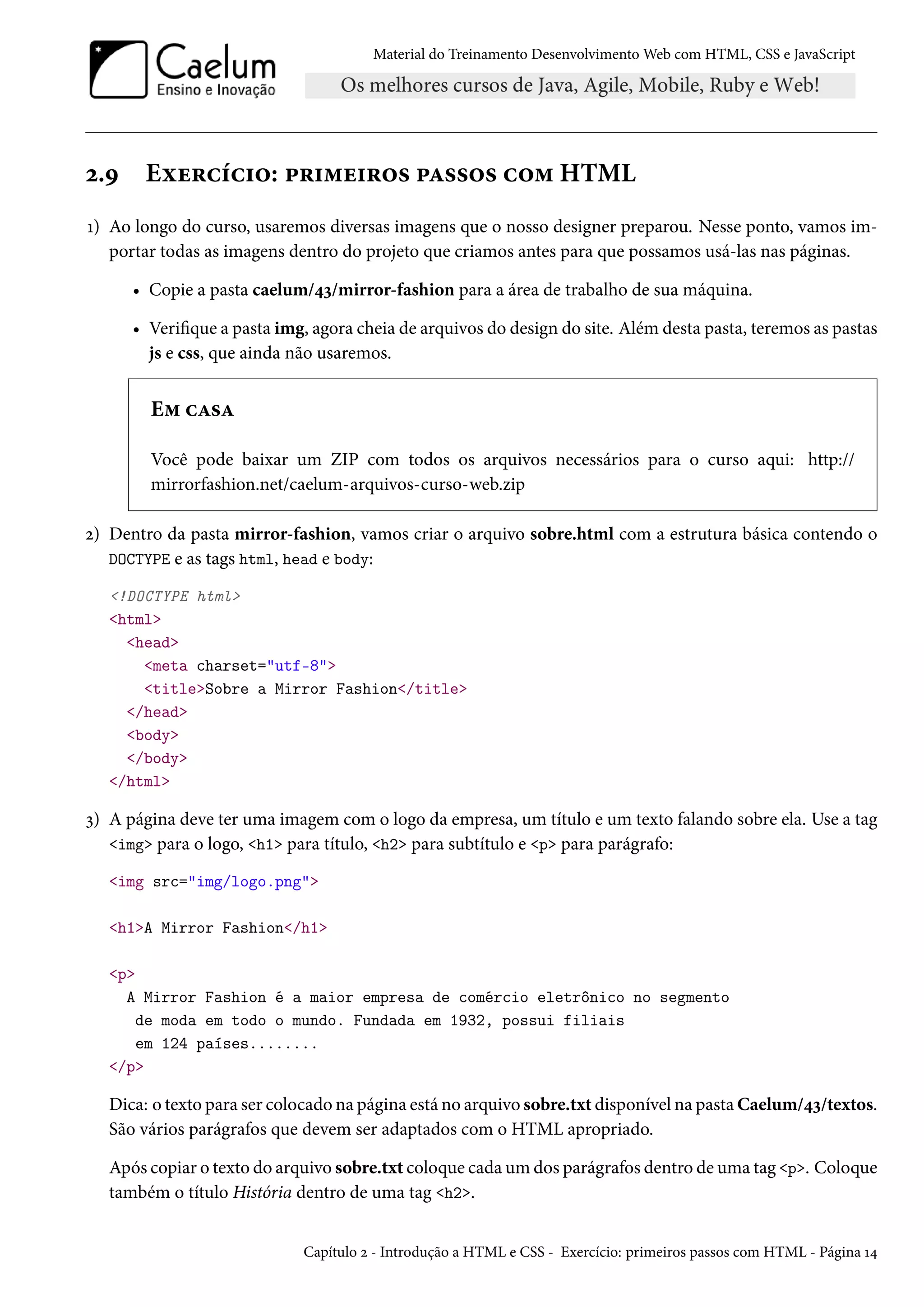 Material do Treinamento DesenvolvimentoWeb com HTML, CSS e JavaScript ó.É Eìu§hih†™: £§†“u†§™« £Z««™« h™“ HTML Õ) Ao longo do curso, usaremos diversas imagens que o nosso designer preparou. Nesse ponto, vamos im-portar todas as imagens dentro do projeto que criamos antes para que possamos usá-las nas páginas. • Copie a pasta caelum/¦ì/mirror-fashion para a área de trabalho de sua máquina. • Verique a pasta img, agora cheia de arquivos do design do site. Além desta pasta, teremos as pastas js e css, que ainda não usaremos. E“ hZ«Z Você pode baixar um ZIP com todos os arquivos necessários para o curso aqui: http:// mirrorfashion.net/caelum-arquivos-curso-web.zip ó) Dentro da pasta mirror-fashion, vamos criar o arquivo sobre.html com a estrutura básica contendo o DOCTYPE e as tags html, head e body: !DOCTYPE html html head meta charset=utf-8 titleSobre a Mirror Fashion/title /head body /body /html ì) A página deve ter uma imagem com o logo da empresa, um título e um texto falando sobre ela. Use a tag img para o logo, h1 para título, h2 para subtítulo e p para parágrafo: img src=img/logo.png h1A Mirror Fashion/h1 p A Mirror Fashion é a maior empresa de comércio eletrônico no segmento de moda em todo o mundo. Fundada em 1932, possui filiais em 124 países........ /p Dica: o texto para ser colocado na página está no arquivo sobre.txt disponível na pastaCaelum/¦ì/textos. São vários parágrafos que devem ser adaptados com o HTML apropriado. Após copiar o texto do arquivo sobre.txt coloque cada um dos parágrafos dentro de uma tag p. Coloque também o título História dentro de uma tag h2. Capítulo ó - Introdução a HTML e CSS - Exercício: primeiros passos com HTML - Página Õ¦ 