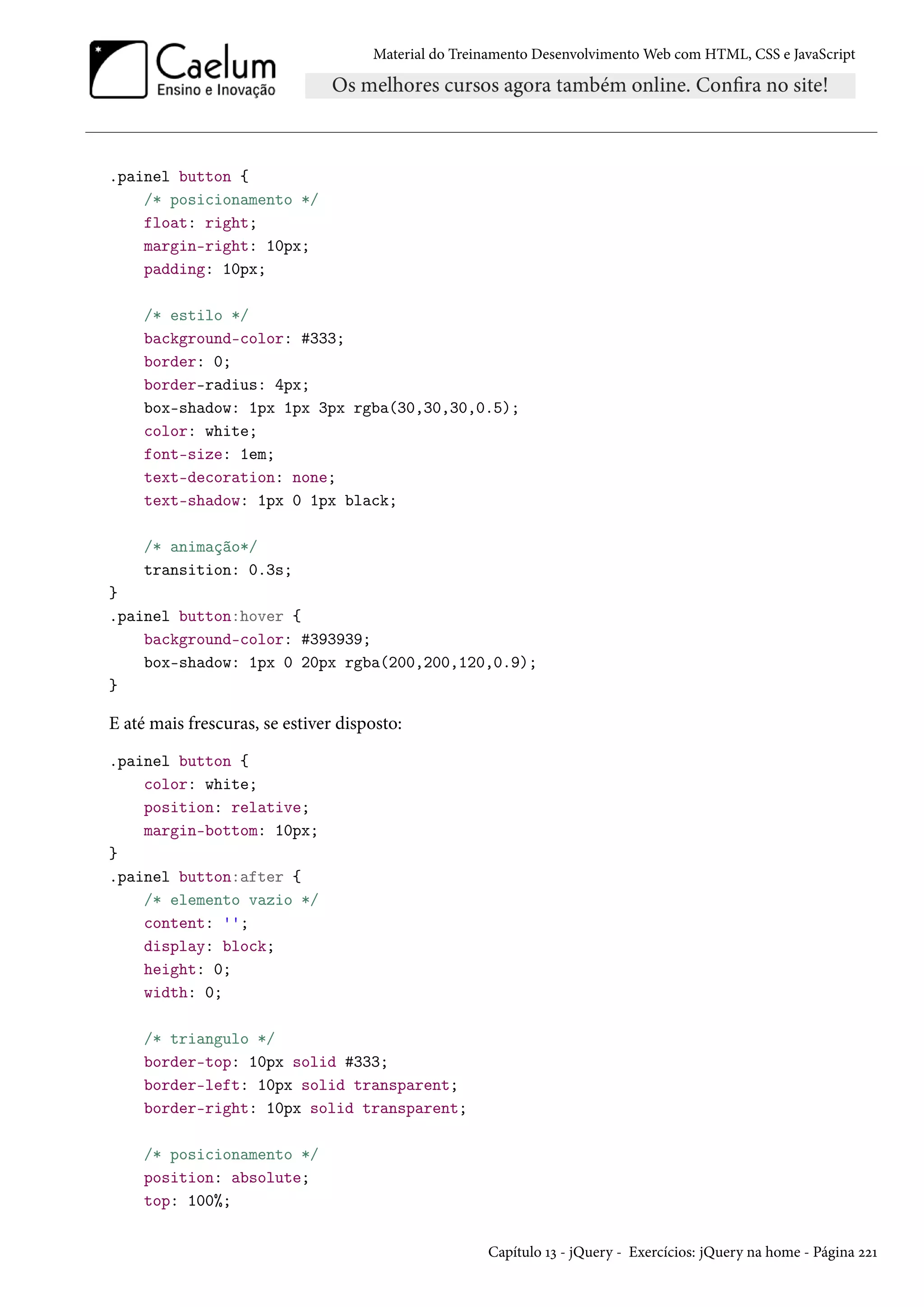 Material do Treinamento DesenvolvimentoWeb com HTML, CSS e JavaScript .painel button { /* posicionamento */ float: right; margin-right: 10px; padding: 10px; /* estilo */ background-color: #333; border: 0; border-radius: 4px; box-shadow: 1px 1px 3px rgba(30,30,30,0.5); color: white; font-size: 1em; text-decoration: none; text-shadow: 1px 0 1px black; /* animação*/ transition: 0.3s; } .painel button:hover { background-color: #393939; box-shadow: 1px 0 20px rgba(200,200,120,0.9); } E até mais frescuras, se estiver disposto: .painel button { color: white; position: relative; margin-bottom: 10px; } .painel button:after { /* elemento vazio */ content: ''; display: block; height: 0; width: 0; /* triangulo */ border-top: 10px solid #333; border-left: 10px solid transparent; border-right: 10px solid transparent; /* posicionamento */ position: absolute; top: 100%; Capítulo Õì - jQuery - Exercícios: jQuery na home - Página óóÕ 