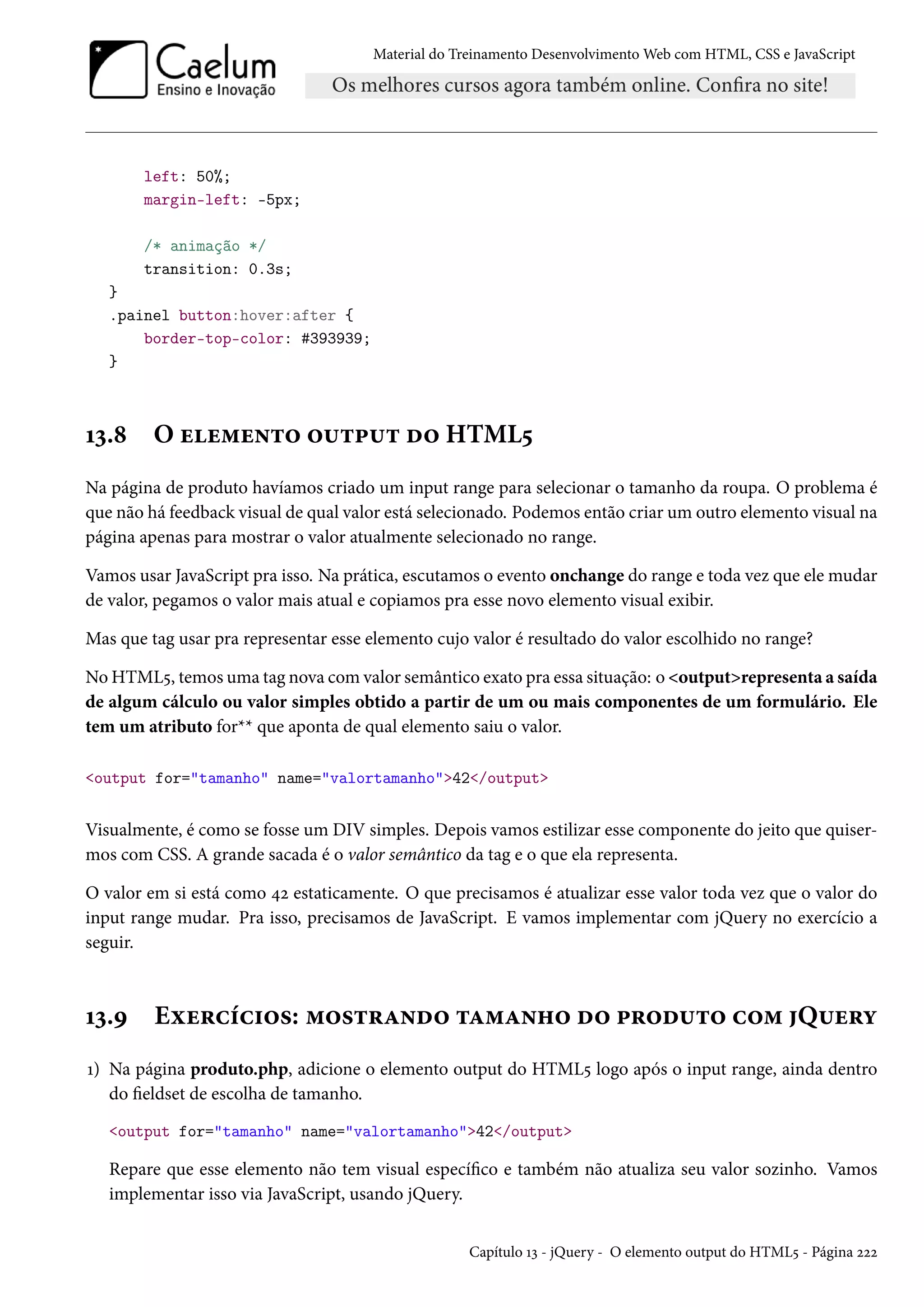 Material do Treinamento DesenvolvimentoWeb com HTML, CSS e JavaScript left: 50%; margin-left: -5px; /* animação */ transition: 0.3s; } .painel button:hover:after { border-top-color: #393939; } Õì.˜ O uu“u•±™ ™¶±£¶± o™ HTML¢ Na página de produto havíamos criado um input range para selecionar o tamanho da roupa. O problema é que não há feedback visual de qual valor está selecionado. Podemos então criar um outro elemento visual na página apenas para mostrar o valor atualmente selecionado no range. Vamos usar JavaScript pra isso. Na prática, escutamos o evento onchange do range e toda vez que ele mudar de valor, pegamos o valor mais atual e copiamos pra esse novo elemento visual exibir. Mas que tag usar pra representar esse elemento cujo valor é resultado do valor escolhido no range? NoHTML¢, temos uma tag nova comvalor semântico exato pra essa situação: o outputrepresenta a saída de algum cálculo ou valor simples obtido a partir de um ou mais componentes de um formulário. Ele tem um atributo for** que aponta de qual elemento saiu o valor. output for=tamanho name=valortamanho42/output Visualmente, é como se fosse um DIV simples. Depois vamos estilizar esse componente do jeito que quiser-mos com CSS. A grande sacada é o valor semântico da tag e o que ela representa. O valor em si está como ¦ó estaticamente. O que precisamos é atualizar esse valor toda vez que o valor do input range mudar. Pra isso, precisamos de JavaScript. E vamos implementar com jQuery no exercício a seguir. Õì.É Eìu§hih†™«: “™«±§Z•o™ ±Z“Z•„™ o™ £§™o¶±™ h™“ Q¶u§í Õ) Na página produto.php, adicione o elemento output do HTML¢ logo após o input range, ainda dentro do eldset de escolha de tamanho. output for=tamanho name=valortamanho42/output Repare que esse elemento não tem visual especíco e também não atualiza seu valor sozinho. Vamos implementar isso via JavaScript, usando jQuery. Capítulo Õì - jQuery - O elemento output do HTML¢ - Página óóó 