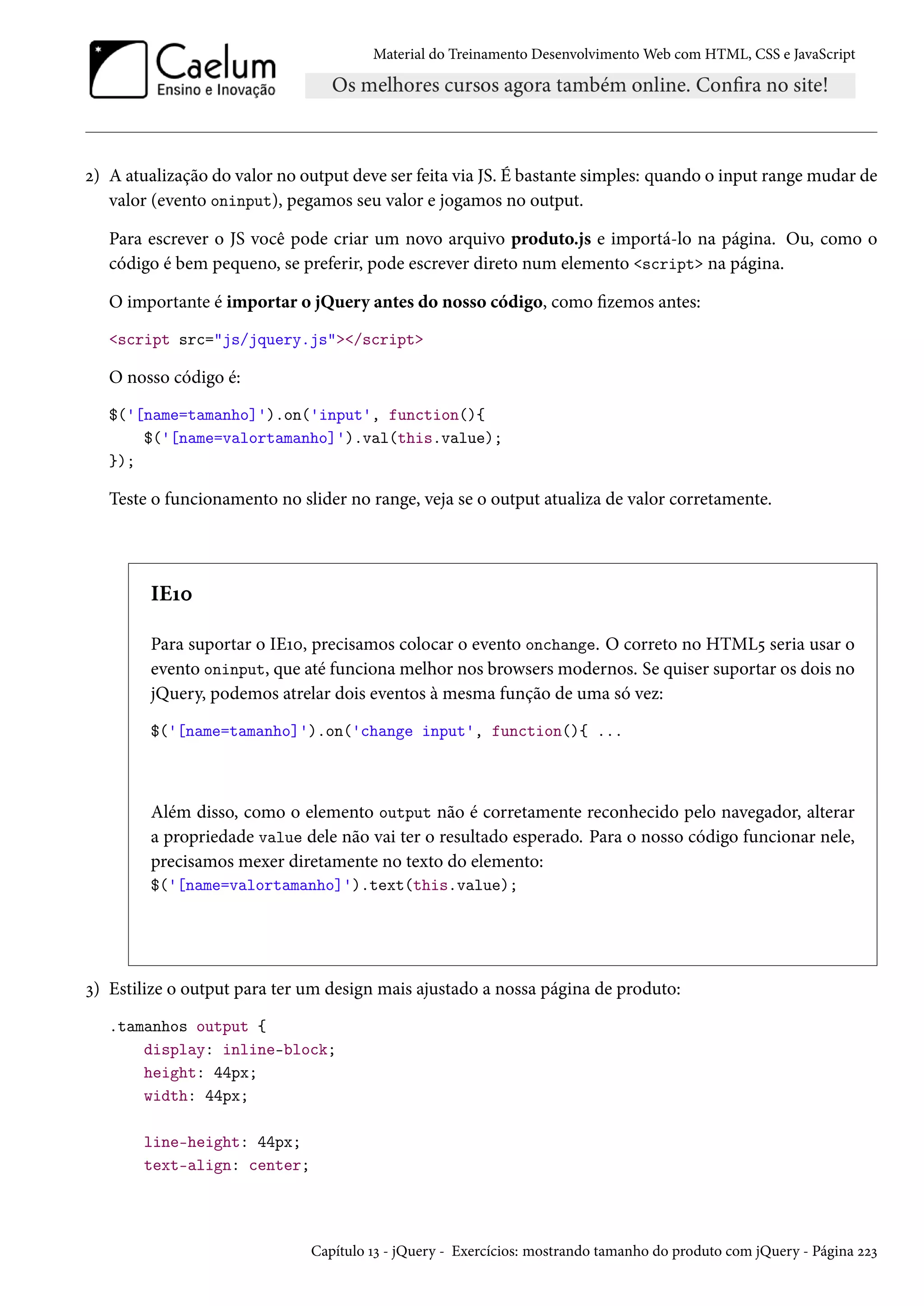 Material do Treinamento DesenvolvimentoWeb com HTML, CSS e JavaScript ó) A atualização do valor no output deve ser feita via JS. É bastante simples: quando o input rangemudar de valor (evento oninput), pegamos seu valor e jogamos no output. Para escrever o JS você pode criar um novo arquivo produto.js e importá-lo na página. Ou, como o código é bem pequeno, se preferir, pode escrever direto num elemento script na página. O importante é importar o jQuery antes do nosso código, como zemos antes: script src=js/jquery.js/script O nosso código é: $('[name=tamanho]').on('input', function(){ $('[name=valortamanho]').val(this.value); }); Teste o funcionamento no slider no range, veja se o output atualiza de valor corretamente. IEÕþ Para suportar o IEÕþ, precisamos colocar o evento onchange. O correto no HTML¢ seria usar o evento oninput, que até funciona melhor nos browsers modernos. Se quiser suportar os dois no jQuery, podemos atrelar dois eventos à mesma função de uma só vez: $('[name=tamanho]').on('change input', function(){ ... Além disso, como o elemento output não é corretamente reconhecido pelo navegador, alterar a propriedade value dele não vai ter o resultado esperado. Para o nosso código funcionar nele, precisamos mexer diretamente no texto do elemento: $('[name=valortamanho]').text(this.value); ì) Estilize o output para ter um design mais ajustado a nossa página de produto: .tamanhos output { display: inline-block; height: 44px; width: 44px; line-height: 44px; text-align: center; Capítulo Õì - jQuery - Exercícios: mostrando tamanho do produto com jQuery - Página óóì 