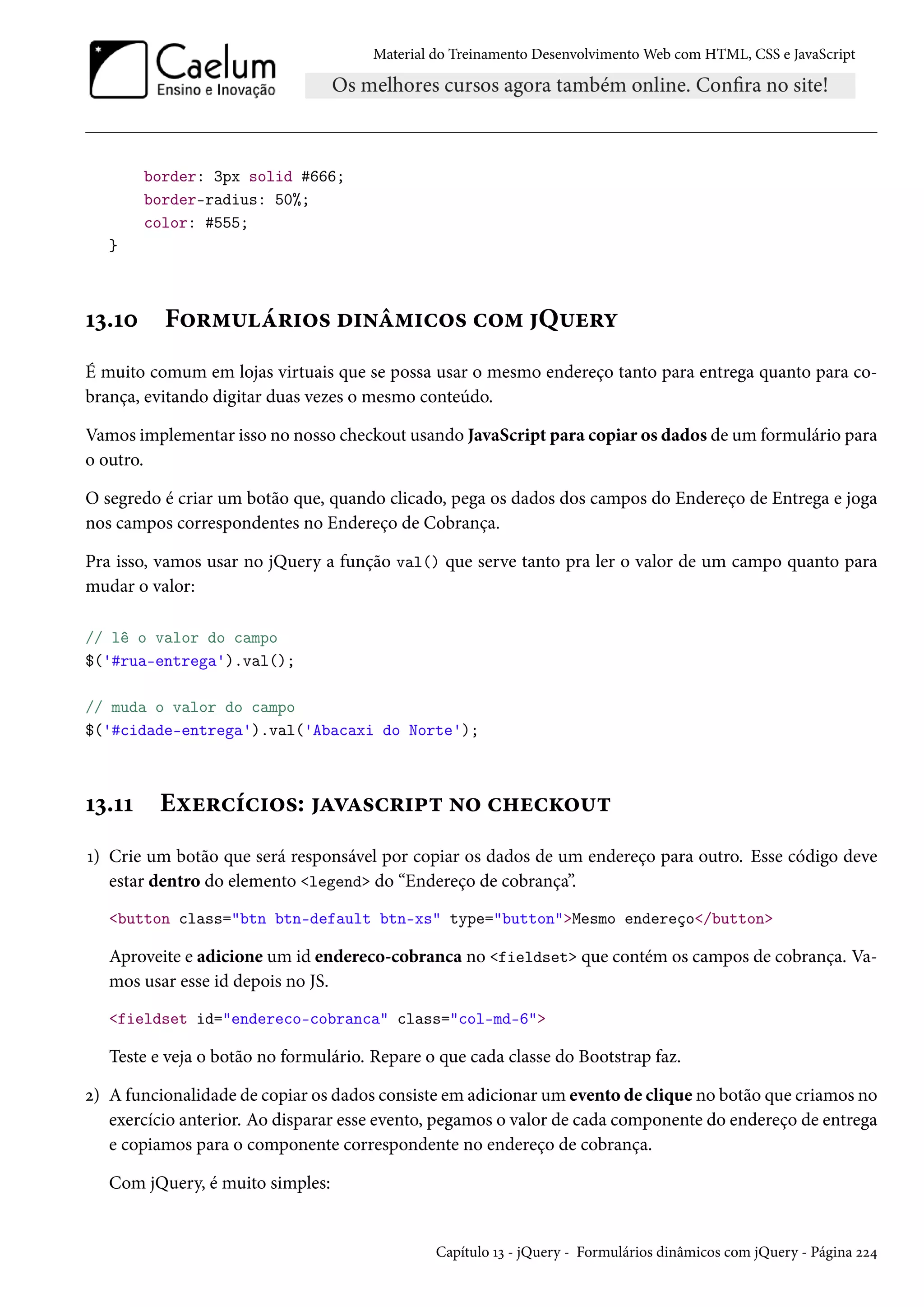 Material do Treinamento DesenvolvimentoWeb com HTML, CSS e JavaScript border: 3px solid #666; border-radius: 50%; color: #555; } Õì.Õþ F™§“¶a§†™« o†•a“†h™« h™“ Q¶u§í É muito comum em lojas virtuais que se possa usar o mesmo endereço tanto para entrega quanto para co-brança, evitando digitar duas vezes o mesmo conteúdo. Vamos implementar isso no nosso checkout usando JavaScript para copiar os dados de um formulário para o outro. O segredo é criar um botão que, quando clicado, pega os dados dos campos do Endereço de Entrega e joga nos campos correspondentes no Endereço de Cobrança. Pra isso, vamos usar no jQuery a função val() que serve tanto pra ler o valor de um campo quanto para mudar o valor: // lê o valor do campo $('#rua-entrega').val(); // muda o valor do campo $('#cidade-entrega').val('Abacaxi do Norte'); Õì.ÕÕ Eìu§hih†™«: ZêZ«h§†£± •™ h„uhŽ™¶± Õ) Crie um botão que será responsável por copiar os dados de um endereço para outro. Esse código deve estar dentro do elemento legend do “Endereço de cobrança”. button class=btn btn-default btn-xs type=buttonMesmo endereço/button Aproveite e adicione um id endereco-cobranca no fieldset que contém os campos de cobrança. Va-mos usar esse id depois no JS. fieldset id=endereco-cobranca class=col-md-6 Teste e veja o botão no formulário. Repare o que cada classe do Bootstrap faz. ó) A funcionalidade de copiar os dados consiste em adicionar um evento de clique no botão que criamos no exercício anterior. Ao disparar esse evento, pegamos o valor de cada componente do endereço de entrega e copiamos para o componente correspondente no endereço de cobrança. Com jQuery, é muito simples: Capítulo Õì - jQuery - Formulários dinâmicos com jQuery - Página óó¦ 
