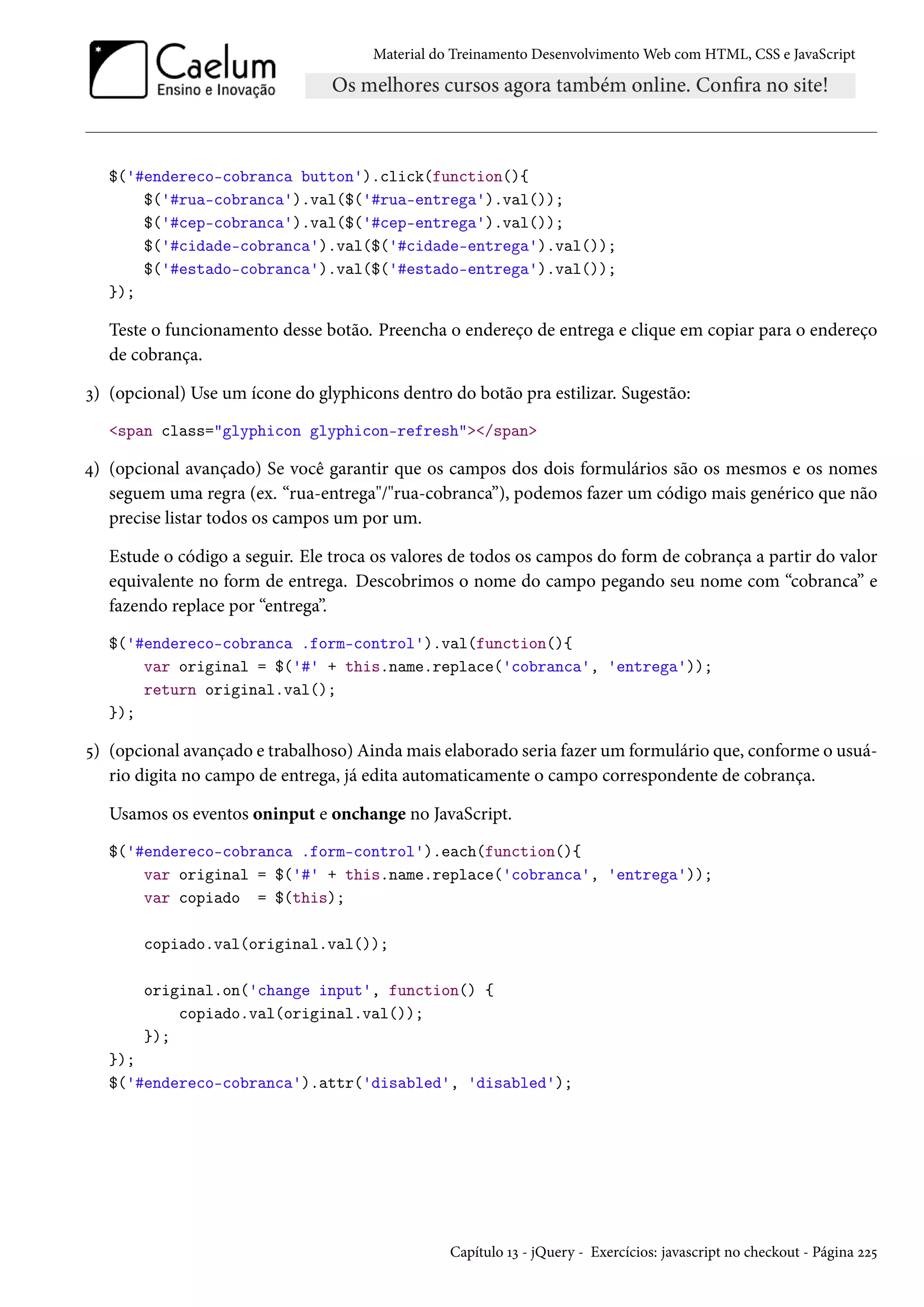 Material do Treinamento DesenvolvimentoWeb com HTML, CSS e JavaScript $('#endereco-cobranca button').click(function(){ $('#rua-cobranca').val($('#rua-entrega').val()); $('#cep-cobranca').val($('#cep-entrega').val()); $('#cidade-cobranca').val($('#cidade-entrega').val()); $('#estado-cobranca').val($('#estado-entrega').val()); }); Teste o funcionamento desse botão. Preencha o endereço de entrega e clique em copiar para o endereço de cobrança. ì) (opcional) Use um ícone do glyphicons dentro do botão pra estilizar. Sugestão: span class=glyphicon glyphicon-refresh/span ¦) (opcional avançado) Se você garantir que os campos dos dois formulários são os mesmos e os nomes seguem uma regra (ex. “rua-entrega/rua-cobranca”), podemos fazer um código mais genérico que não precise listar todos os campos um por um. Estude o código a seguir. Ele troca os valores de todos os campos do form de cobrança a partir do valor equivalente no form de entrega. Descobrimos o nome do campo pegando seu nome com “cobranca” e fazendo replace por “entrega”. $('#endereco-cobranca .form-control').val(function(){ var original = $('#' + this.name.replace('cobranca', 'entrega')); return original.val(); }); ¢) (opcional avançado e trabalhoso) Aindamais elaborado seria fazer um formulário que, conforme o usuá-rio digita no campo de entrega, já edita automaticamente o campo correspondente de cobrança. Usamos os eventos oninput e onchange no JavaScript. $('#endereco-cobranca .form-control').each(function(){ var original = $('#' + this.name.replace('cobranca', 'entrega')); var copiado = $(this); copiado.val(original.val()); original.on('change input', function() { copiado.val(original.val()); }); }); $('#endereco-cobranca').attr('disabled', 'disabled'); Capítulo Õì - jQuery - Exercícios: javascript no checkout - Página óó¢ 