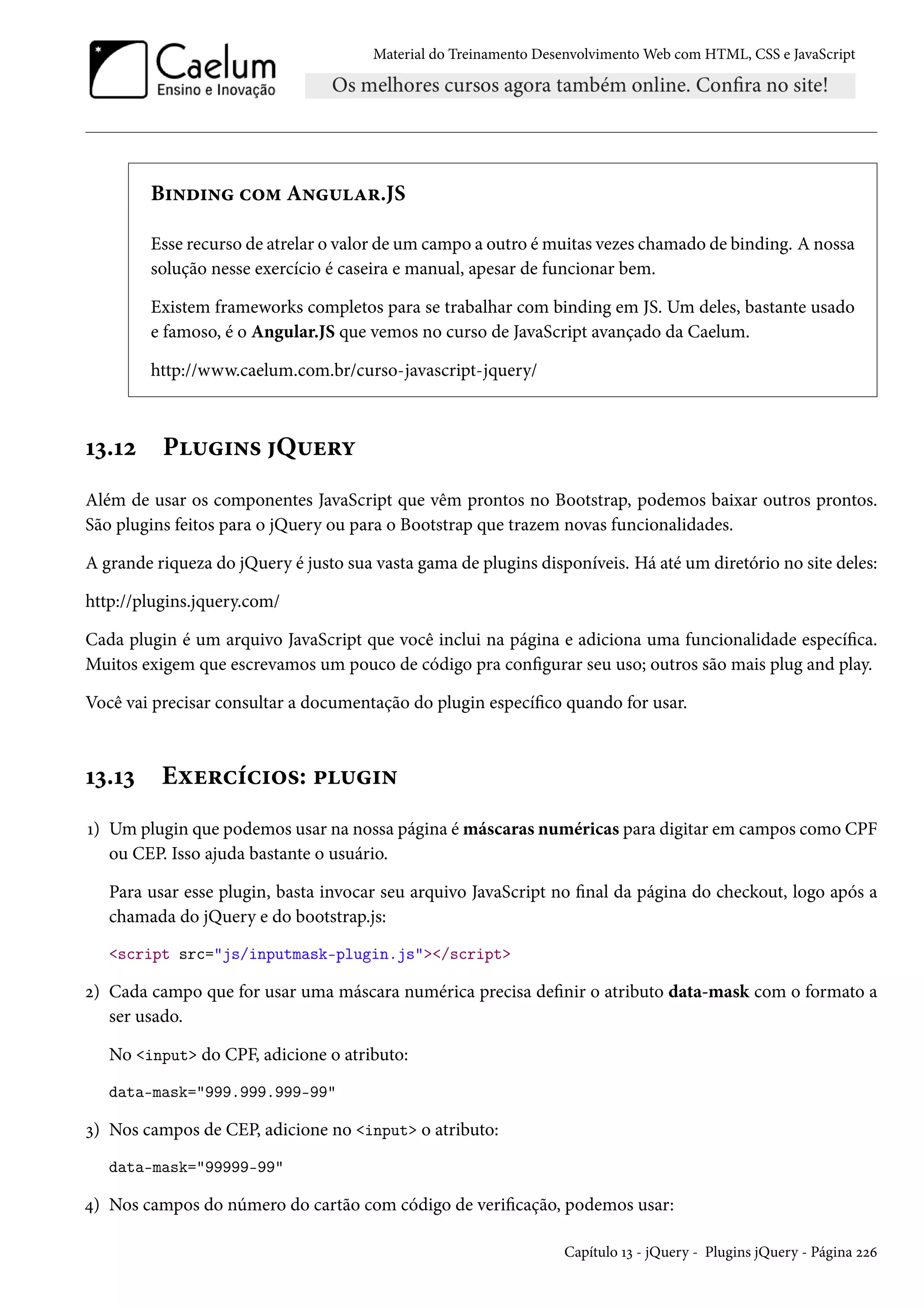 Material do Treinamento DesenvolvimentoWeb com HTML, CSS e JavaScript B†•o†• h™“ A•¶Z§.JS Esse recurso de atrelar o valor de um campo a outro émuitas vezes chamado de binding. A nossa solução nesse exercício é caseira e manual, apesar de funcionar bem. Existem frameworks completos para se trabalhar com binding em JS. Um deles, bastante usado e famoso, é o Angular.JS que vemos no curso de JavaScript avançado da Caelum. http://www.caelum.com.br/curso-javascript-jquery/ Õì.Õó P¶†•« Q¶u§í Além de usar os componentes JavaScript que vêm prontos no Bootstrap, podemos baixar outros prontos. São plugins feitos para o jQuery ou para o Bootstrap que trazem novas funcionalidades. A grande riqueza do jQuery é justo sua vasta gama de plugins disponíveis. Há até um diretório no site deles: http://plugins.jquery.com/ Cada plugin é um arquivo JavaScript que você inclui na página e adiciona uma funcionalidade especíca. Muitos exigem que escrevamos um pouco de código pra congurar seu uso; outros são mais plug and play. Você vai precisar consultar a documentação do plugin especíco quando for usar. Õì.Õì Eìu§hih†™«: £¶†• Õ) Umplugin que podemos usar na nossa página é máscaras numéricas para digitar em campos como CPF ou CEP. Isso ajuda bastante o usuário. Para usar esse plugin, basta invocar seu arquivo JavaScript no nal da página do checkout, logo após a chamada do jQuery e do bootstrap.js: script src=js/inputmask-plugin.js/script ó) Cada campo que for usar uma máscara numérica precisa denir o atributo data-mask com o formato a ser usado. No input do CPF, adicione o atributo: data-mask=999.999.999-99 ì) Nos campos de CEP, adicione no input o atributo: data-mask=99999-99 ¦) Nos campos do número do cartão com código de vericação, podemos usar: Capítulo Õì - jQuery - Plugins jQuery - Página óóä 