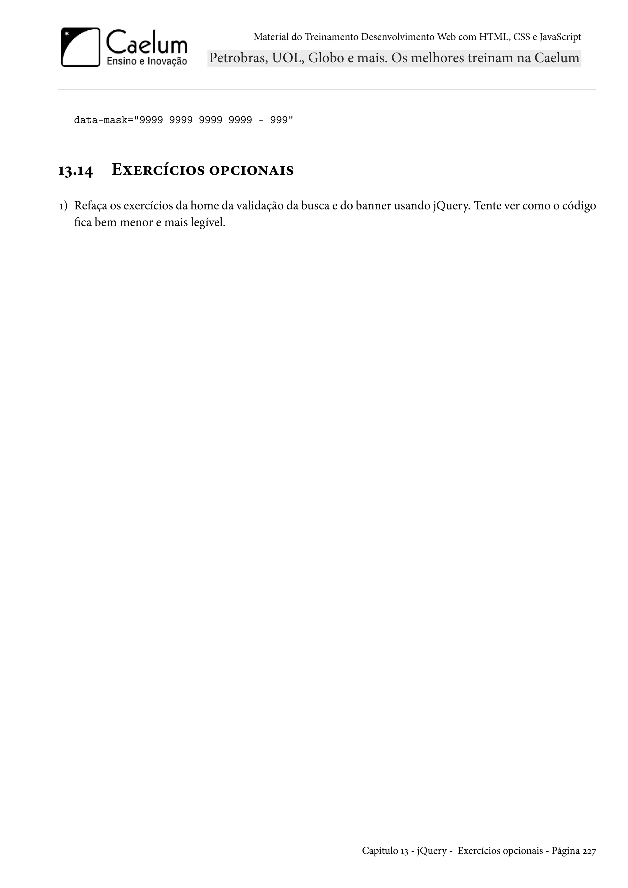 Material do Treinamento DesenvolvimentoWeb com HTML, CSS e JavaScript data-mask=9999 9999 9999 9999 - 999 Õì.Õ¦ Eìu§hih†™« ™£h†™•Z†« Õ) Refaça os exercícios da home da validação da busca e do banner usando jQuery. Tente ver como o código ca bem menor e mais legível. Capítulo Õì - jQuery - Exercícios opcionais - Página óóß 